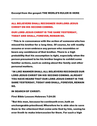 Excerpt from the gospel: THE WORLD’S RULER IS HERE
…………………………………………………………………………………….
ALL BELIEVERS SHALL RECOGNIZE OUR LORD JESUS
CHRIST ON HIS SECOND COMING.
OUR LORD JESUS CHRIST IS THE SAME YESTERDAY,
TODAY AND SHALL, FOREVER, REMAIN SO.
* This is in consonance with the action of someone who has
missed his brother for a long time. Of course, he will readily
assume or even embrace any person who resembles or
bears any semblance of that brother. There is a high
probability that his assumption is right, especially when the
person presumed to be his brother begins to exhibit some
familiar actions, such as asking about the family and other
personal matters.
*IN LIKE MANNER SHALL ALL BELIEVERS RECOGNIZE OUR
LORD JESUS CHRIST ON HIS SECOND COMING. ALREADY
YOU HAVE HEARD THAT OUR LORD JESUS CHRIST IS THE
SAME YESTERDAY, TODAY AND SHALL, FOREVER, REMAIN
SO.
IN SEARCH OF CHRIST:
First Bible Lesson: Hebrews 7:24-26
"But this man, because he continueth ever, hath an
unchangeable priesthood. Wherefore he is able also to save
them to the uttermost that come unto God by him, seeing he
ever liveth to make intercession for them. For such a high
 