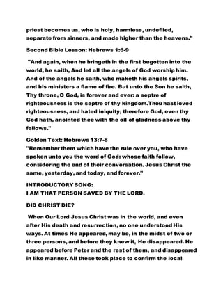 priest becomes us, who is holy, harmless, undefiled,
separate from sinners, and made higher than the heavens."
Second Bible Lesson: Hebrews 1:6-9
"And again, when he bringeth in the first begotten into the
world, he saith, And let all the angels of God worship him.
And of the angels he saith, who maketh his angels spirits,
and his ministers a flame of fire. But unto the Son he saith,
Thy throne, O God, is forever and ever: a septre of
righteousness is the septre of thy kingdom.Thou hast loved
righteousness, and hated iniquity; therefore God, even thy
God hath, anointed thee with the oil of gladness above thy
fellows."
Golden Text: Hebrews 13:7-8
"Remember them which have the rule over you, who have
spoken unto you the word of God: whose faith follow,
considering the end of their conversation. Jesus Christ the
same, yesterday, and today, and forever."
INTRODUCTORY SONG:
I AM THAT PERSON SAVED BY THE LORD.
DID CHRIST DIE?
When Our Lord Jesus Christ was in the world, and even
after His death and resurrection, no one understood His
ways. At times He appeared, may be, in the midst of two or
three persons, and before they knew it, He disappeared. He
appeared before Peter and the rest of them, and disappeared
in like manner. All these took place to confirm the local
 