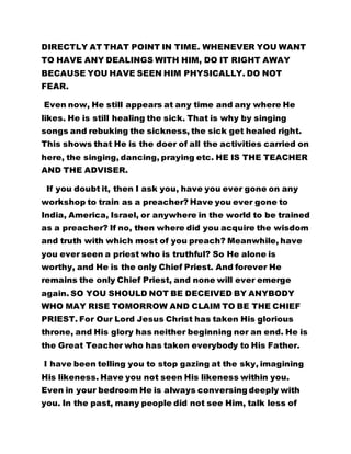 DIRECTLY AT THAT POINT IN TIME. WHENEVER YOU WANT
TO HAVE ANY DEALINGS WITH HIM, DO IT RIGHT AWAY
BECAUSE YOU HAVE SEEN HIM PHYSICALLY. DO NOT
FEAR.
Even now, He still appears at any time and any where He
likes. He is still healing the sick. That is why by singing
songs and rebuking the sickness, the sick get healed right.
This shows that He is the doer of all the activities carried on
here, the singing, dancing, praying etc. HE IS THE TEACHER
AND THE ADVISER.
If you doubt it, then I ask you, have you ever gone on any
workshop to train as a preacher? Have you ever gone to
India, America, Israel, or anywhere in the world to be trained
as a preacher? If no, then where did you acquire the wisdom
and truth with which most of you preach? Meanwhile, have
you ever seen a priest who is truthful? So He alone is
worthy, and He is the only Chief Priest. And forever He
remains the only Chief Priest, and none will ever emerge
again. SO YOU SHOULD NOT BE DECEIVED BY ANYBODY
WHO MAY RISE TOMORROW AND CLAIM TO BE THE CHIEF
PRIEST. For Our Lord Jesus Christ has taken His glorious
throne, and His glory has neither beginning nor an end. He is
the Great Teacher who has taken everybody to His Father.
I have been telling you to stop gazing at the sky, imagining
His likeness. Have you not seen His likeness within you.
Even in your bedroom He is always conversing deeply with
you. In the past, many people did not see Him, talk less of
 