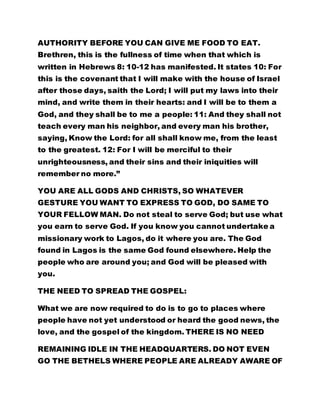 AUTHORITY BEFORE YOU CAN GIVE ME FOOD TO EAT.
Brethren, this is the fullness of time when that which is
written in Hebrews 8: 10-12 has manifested. It states 10: For
this is the covenant that I will make with the house of Israel
after those days, saith the Lord; I will put my laws into their
mind, and write them in their hearts: and I will be to them a
God, and they shall be to me a people: 11: And they shall not
teach every man his neighbor, and every man his brother,
saying, Know the Lord: for all shall know me, from the least
to the greatest. 12: For I will be merciful to their
unrighteousness, and their sins and their iniquities will
remember no more.”
YOU ARE ALL GODS AND CHRISTS, SO WHATEVER
GESTURE YOU WANT TO EXPRESS TO GOD, DO SAME TO
YOUR FELLOW MAN. Do not steal to serve God; but use what
you earn to serve God. If you know you cannot undertake a
missionary work to Lagos, do it where you are. The God
found in Lagos is the same God found elsewhere. Help the
people who are around you; and God will be pleased with
you.
THE NEED TO SPREAD THE GOSPEL:
What we are now required to do is to go to places where
people have not yet understood or heard the good news, the
love, and the gospel of the kingdom. THERE IS NO NEED
REMAINING IDLE IN THE HEADQUARTERS. DO NOT EVEN
GO THE BETHELS WHERE PEOPLE ARE ALREADY AWARE OF
 