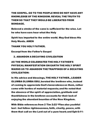 THE GOSPEL. GO TO THE PEOPLE WHO DO NOT HAVE ANY
KNOWLEDGE OF THE KINGDOM. REVEAL THE TRUTH TO
THEM SO THAT THEY WOULD BE LIBERATED FROM
BONDAGE.
Beloved a stroke of the cane is sufficient for the wise. Let
he who have ears hear what the Holy
Spirit has imparted to the entire world. May God bless His
Holy Words. AMEN
THANK YOU HOLY FATHER.
Excerpt from the Father’s Gospel
2. ABANDON A DECAYING CIVILIZATION
AS THE WORLD CELEBRATES THE HOLY FATHER'S
PHYSICAL MANIFESTATION ON EARTH THE HOLY SPIRIT
WARNS US TO ABANDON THE TRAPPINGS OF A DECAYING
CIVILIZATION:
In His advice and blessings, THE HOLY FATHER., LEADER
OLUMBA OLUMBA OBU, berated the brethren who, instead
of coming to appreciate God's benevolence on them, rather
come with hordes of material requests; and He noted that
the absence of the spirit of appreciation, gratitude and
thankfulness in the brethren accounts for their lack of
enjoying the abundant bounties of the New Kingdom.
With Bible references from 2 Tim 2:22 “Flee also youthful
lust : but follow righteousness, faith, charity, peace, with
them that call on the Lord out of a pure heart; and Eph 6:11-
 