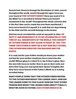 Search from Genesis through the Revelation of John, search
throughout the world, search through the ages: have you
ever heard of THE FATHER'S WEEK? Have you read of it in
the Bible? Is it recorded in history? Have you heard it
mentioned in the world? Throughout the whole universe this
is the first time such a week has ever been mentioned. I
have never heard of it myself. It is said that six days belong
to the thief and the seventh belongs to the farmer.
God has never revealed this week at any point in time. HE
KEPT IT AND RESERVED IT IS TO BE CELEBRATED AT THIS
TIME BY ALL INHABITANTS OF THE WORLD. THE CONCEPT
OF FATHER'S WEEK IS NOT CLEAR TO MANY OF YOU. YOU
THINK THE FATHER IS MAN? HE IS NOT MAN BUT FATHER,
THE FATHER WHO CREATED THE HEAVENS AND THE
EARTH.
It is said, but for your Father would you know your mother
and but for your mother would you have come into this
world? Whose glory is it then? It is the Father's glory. Now
the men folk know no better than to put on their suits and
drive their long cars and speak their Queen's English. But
they have never known of the Father's Week as it is being
revealed today.
MANY PEOPLE THINK THAT THE FATHER'S WEEK REFERS
TO THE FATHER WHO BEGOT THE LEADER. OKAY, HOW DID
THE LEADER COME TO THIS PLACE? HOW DID THAT OTHER
PERSON WHO BEGOT THE LEADER COME ABOUT? FINALLY,
WHAT WE HAVE IS FATHER. OUR FATHER WHICH IS IN
 