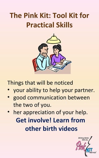 The Pink Kit: Tool Kit for
Practical Skills
Things that will be noticed
• your ability to help your partner.
• good communication between
the two of you.
• her appreciation of your help.
Get involve! Learn from
other birth videos
 