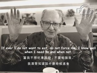If ever I do not want to eat, do not force me. I know well when I need to and when not. 當我不想吃東西時 , 不要勉強我 . 我清楚知道該什麼時候進食 