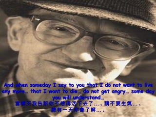 And when someday I say to you that I do not want to live any more… that I want to die… do not get angry… some day you will understand… 當哪天我告訴你不想再活下去了… . 請不要生氣… . 總有一天你會了解… . 