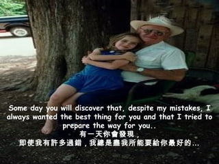 Some day you will discover that, despite my mistakes, I always wanted the best thing for you and that I tried to prepare the way for you.. 有一天你會發現 , 即使我有許多過錯 , 我總是盡我所能要給你最好的… 