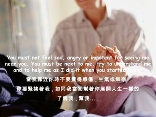 You must not feel sad, angry or impotent for seeing me near you. You must be next to me, try to understand me and to help me as I did it when you started living. 當我靠近你時不要覺得感傷 , 生氣或無奈 . 你要緊挨著我 , 如同我當初幫著你展開人生一樣的 了解我 , 幫我… . 