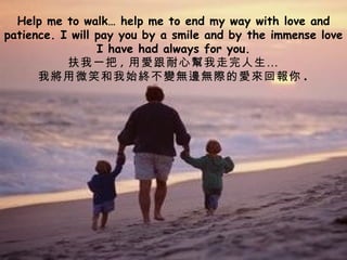 Help me to walk… help me to end my way with love and patience. I will pay you by a smile and by the immense love I have had always for you. 扶我一把 , 用愛跟耐心幫我走完人生… 我將用微笑和我始終不變無邊無際的愛來回報你 . 