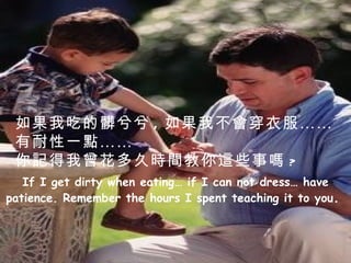 If I get dirty when eating… if I can not dress… have patience. Remember the hours I spent teaching it to you .  如果我吃的髒兮兮 , 如果我不會穿衣服…… 有耐性一點…… 你記得我曾花多久時間教你這些事嗎 ? 