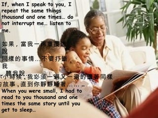 If, when I speak to you, I repeat the same things thousand and one times… do not interrupt me… listen to me.   When you were small, I had to read to you thousand and one times the same story until you get to sleep… 如果 , 當我一再重覆述說 同樣的事情…不要打斷我 , 聽我說… .. 你小時候 , 我必須一遍又一遍的讀著同樣 的故事 , 直到你靜靜睡著…… .. 