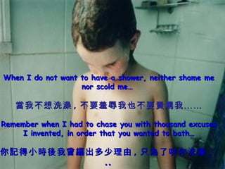 When I do not want to have a shower, neither shame me nor scold me…  當我不想洗澡 , 不要羞辱我也不要責罵我…… Remember when I had to chase you with thousand excuses I invented, in order that you wanted to bath… 你記得小時後我曾編出多少理由 , 只為了哄你洗澡… .. 