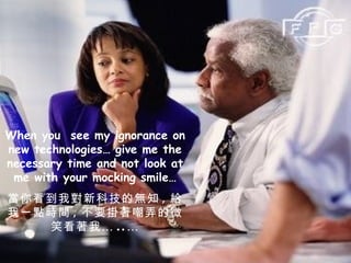 When you  see my ignorance on new technologies… give me the necessary time and not look at me with your mocking smile… 當你看到我對新科技的無知 , 給我一點時間 , 不要掛著嘲弄的微笑看著我… ..… 