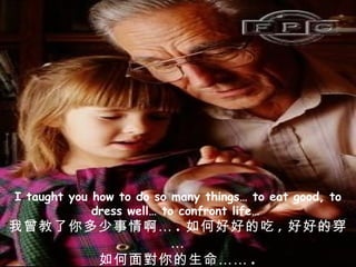 I taught you how to do so many things… to eat good, to dress well… to confront life…  我曾教了你多少事情啊… . 如何好好的吃 , 好好的穿… 如何面對你的生命…… . 