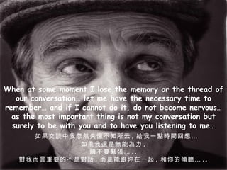 When at some moment I lose the memory or the thread of our conversation… let me have the necessary time to remember… and if I cannot do it, do not become nervous… as the most important thing is not my conversation but surely to be with you and to have you listening to me… 如果交談中我忽然失憶不知所云 , 給我一點時間回想… 如果我還是無能為力 , 請不要緊張… .. 對我而言重要的不是對話 , 而是能跟你在一起 , 和你的傾聽… .. 