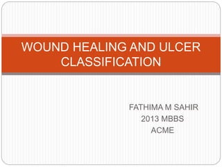 FATHIMA M SAHIR
2013 MBBS
ACME
WOUND HEALING AND ULCER
CLASSIFICATION
 