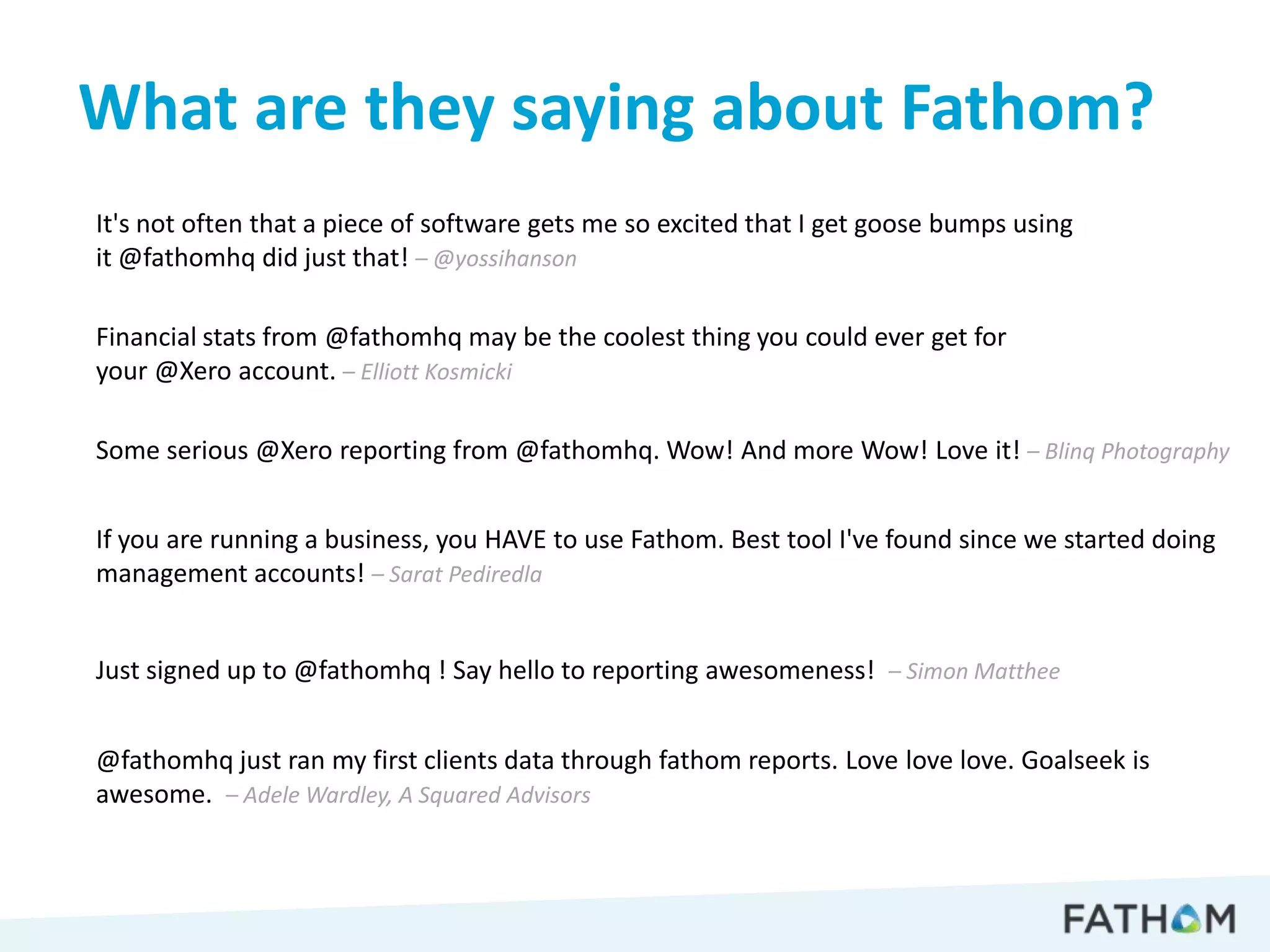 What are they saying about Fathom?
It's not often that a piece of software gets me so excited that I get goose bumps using
it @fathomhq did just that! – @yossihanson

Financial stats from @fathomhq may be the coolest thing you could ever get for
your @Xero account. – Elliott Kosmicki

Some serious @Xero reporting from @fathomhq. Wow! And more Wow! Love it! – Blinq Photography


If you are running a business, you HAVE to use Fathom. Best tool I've found since we started doing
management accounts! – Sarat Pediredla


Just signed up to @fathomhq ! Say hello to reporting awesomeness! – Simon Matthee


@fathomhq just ran my first clients data through fathom reports. Love love love. Goalseek is
awesome. – Adele Wardley, A Squared Advisors
 