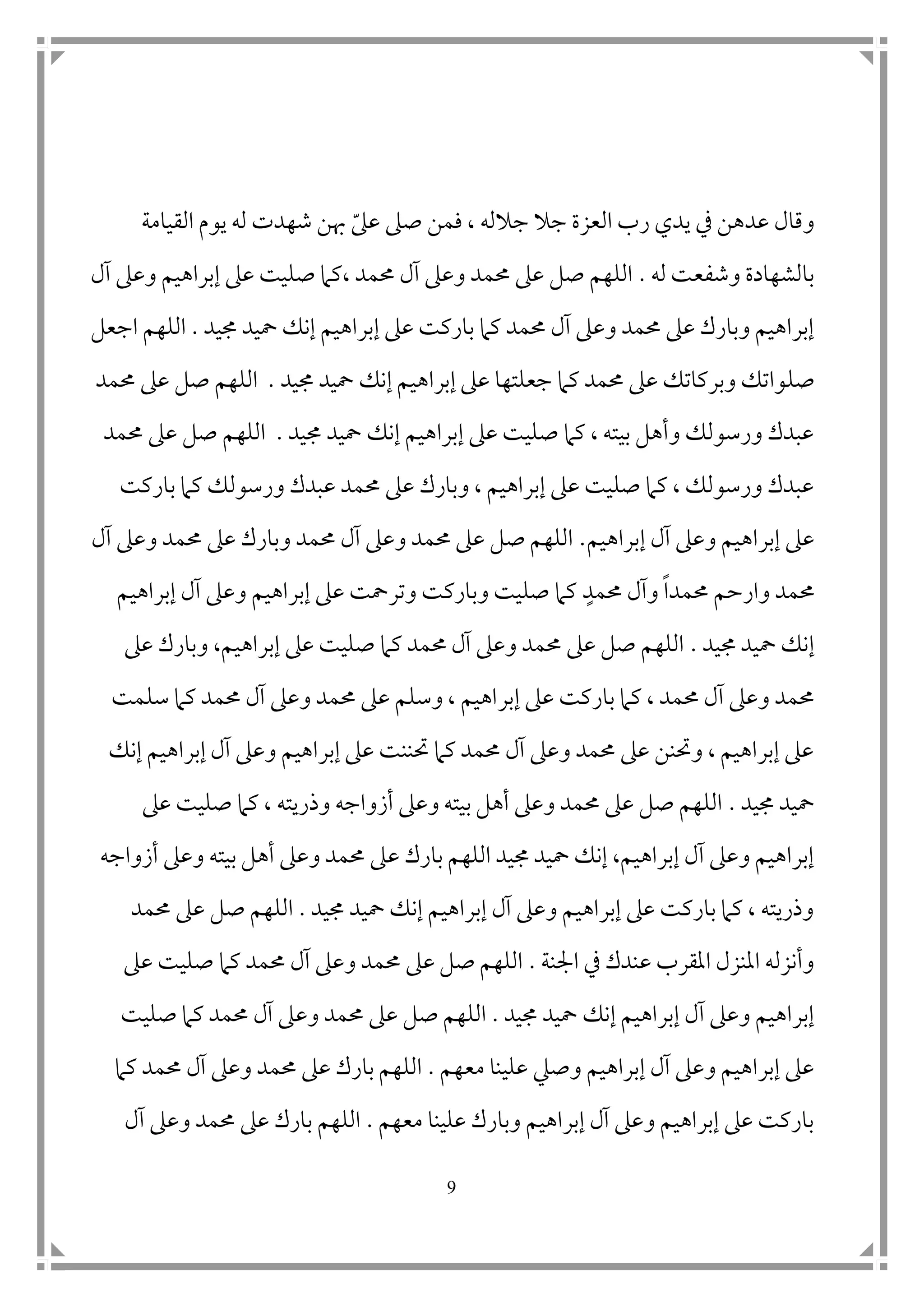 9
‫ى‬‫عىل‬ ‫صىل‬ ‫فمن‬ ، ‫جالله‬ ‫جال‬ ‫العزة‬ ‫رب‬ ‫يدي‬ ‫يف‬ ‫عدهن‬ ‫وقال‬‫شهد‬ ‫هبن‬‫ت‬‫القيامة‬ ‫يوم‬ ‫له‬
‫له‬ ‫وشفعت‬ ‫بالشهادة‬.‫آل‬ ‫وعىل‬ ‫إبراهيم‬ ‫عىل‬ ‫صليت‬ ‫،كام‬ ‫حممد‬ ‫آل‬ ‫وعىل‬ ‫حممد‬ ‫عىل‬ ‫صل‬ ‫اللهم‬
‫عىل‬ ‫باركت‬ ‫كام‬ ‫حممد‬ ‫آل‬ ‫وعىل‬ ‫حممد‬ ‫عىل‬ ‫وبارك‬ ‫إبراهيم‬‫جميد‬ ‫محيد‬ ‫إنك‬ ‫إبراهيم‬.‫اللهم‬‫ا‬‫جعل‬
‫صل‬‫جميد‬ ‫محيد‬ ‫إنك‬ ‫إبراهيم‬ ‫عىل‬ ‫جعلتها‬ ‫كام‬ ‫حممد‬ ‫عىل‬ ‫وبركاتك‬ ‫واتك‬.‫حممد‬ ‫عىل‬ ‫صل‬ ‫اللهم‬
‫جميد‬ ‫محيد‬ ‫إنك‬ ‫إبراهيم‬ ‫عىل‬ ‫صليت‬ ‫كام‬ ، ‫بيته‬ ‫وأهل‬ ‫ورسولك‬ ‫عبدك‬.‫حممد‬ ‫عىل‬ ‫صل‬ ‫اللهم‬
‫باركت‬ ‫كام‬ ‫ورسولك‬ ‫عبدك‬ ‫حممد‬ ‫عىل‬ ‫وبارك‬ ، ‫إبراهيم‬ ‫عىل‬ ‫صليت‬ ‫كام‬ ، ‫ورسولك‬ ‫عبدك‬
‫إب‬ ‫آل‬ ‫وعىل‬ ‫إبراهيم‬ ‫عىل‬‫راهيم‬.‫آل‬ ‫وعىل‬ ‫حممد‬ ‫عىل‬ ‫وبارك‬ ‫حممد‬ ‫آل‬ ‫وعىل‬ ‫حممد‬ ‫عىل‬ ‫صل‬ ‫اللهم‬
‫حممدا‬ ‫وارحم‬ ‫حممد‬‫حممد‬ ‫وآل‬‫إبراهيم‬ ‫آل‬ ‫وعىل‬ ‫إبراهيم‬ ‫عىل‬ ‫وترمحت‬ ‫وباركت‬ ‫صليت‬ ‫كام‬
‫جميد‬ ‫محيد‬ ‫إنك‬.‫عىل‬ ‫وبارك‬ ،‫إبراهيم‬ ‫عىل‬ ‫صليت‬ ‫كام‬ ‫حممد‬ ‫آل‬ ‫وعىل‬ ‫حممد‬ ‫عىل‬ ‫صل‬ ‫اللهم‬
‫إبر‬ ‫عىل‬ ‫باركت‬ ‫كام‬ ، ‫حممد‬ ‫آل‬ ‫وعىل‬ ‫حممد‬‫سلمت‬ ‫كام‬ ‫حممد‬ ‫آل‬ ‫وعىل‬ ‫حممد‬ ‫عىل‬ ‫وسلم‬ ، ‫اهيم‬
‫إنك‬ ‫إبراهيم‬ ‫آل‬ ‫وعىل‬ ‫إبراهيم‬ ‫عىل‬ ‫حتننت‬ ‫كام‬ ‫حممد‬ ‫آل‬ ‫وعىل‬ ‫حممد‬ ‫عىل‬ ‫وحتنن‬ ، ‫إبراهيم‬ ‫عىل‬
‫جميد‬ ‫محيد‬.‫عىل‬ ‫صليت‬ ‫كام‬ ، ‫وذريته‬ ‫أزواجه‬ ‫وعىل‬ ‫بيته‬ ‫أهل‬ ‫وعىل‬ ‫حممد‬ ‫عىل‬ ‫صل‬ ‫اللهم‬
‫ع‬ ‫بارك‬ ‫اللهم‬ ‫جميد‬ ‫محيد‬ ‫إنك‬ ،‫إبراهيم‬ ‫آل‬ ‫وعىل‬ ‫إبراهيم‬‫أزواجه‬ ‫وعىل‬ ‫بيته‬ ‫أهل‬ ‫وعىل‬ ‫حممد‬ ‫ىل‬
‫جميد‬ ‫محيد‬ ‫إنك‬ ‫إبراهيم‬ ‫آل‬ ‫وعىل‬ ‫إبراهيم‬ ‫عىل‬ ‫باركت‬ ‫كام‬ ، ‫وذريته‬.‫حممد‬ ‫عىل‬ ‫صل‬ ‫اللهم‬
‫امجنة‬ ‫يف‬ ‫عندك‬ ‫املقرب‬ ‫املنزل‬ ‫وأنزله‬.‫عىل‬ ‫صليت‬ ‫كام‬ ‫حممد‬ ‫آل‬ ‫وعىل‬ ‫حممد‬ ‫عىل‬ ‫صل‬ ‫اللهم‬
‫جميد‬ ‫محيد‬ ‫إنك‬ ‫إبراهيم‬ ‫آل‬ ‫وعىل‬ ‫إبراهيم‬.‫وع‬ ‫حممد‬ ‫عىل‬ ‫صل‬ ‫اللهم‬‫صليت‬ ‫كام‬ ‫حممد‬ ‫آل‬ ‫ىل‬
‫معهم‬ ‫علينا‬ ‫وصيل‬ ‫إبراهيم‬ ‫آل‬ ‫وعىل‬ ‫إبراهيم‬ ‫عىل‬.‫كام‬ ‫حممد‬ ‫آل‬ ‫وعىل‬ ‫حممد‬ ‫عىل‬ ‫بارك‬ ‫اللهم‬
‫معهم‬ ‫علينا‬ ‫وبارك‬ ‫إبراهيم‬ ‫آل‬ ‫وعىل‬ ‫إبراهيم‬ ‫عىل‬ ‫باركت‬.‫آل‬ ‫وعىل‬ ‫حممد‬ ‫عىل‬ ‫بارك‬ ‫اللهم‬
 