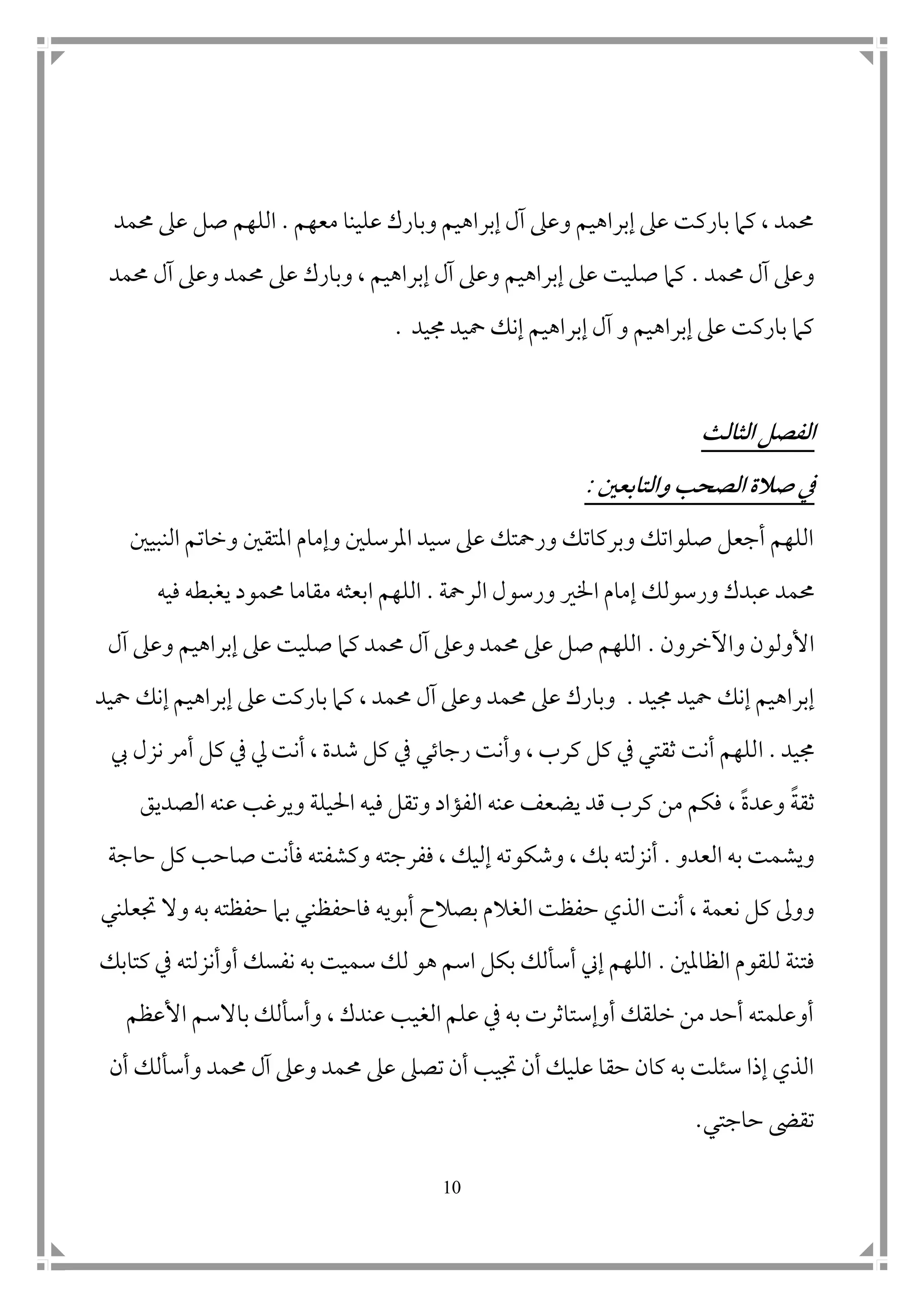 11
‫معهم‬ ‫علينا‬ ‫وبارك‬ ‫إبراهيم‬ ‫آل‬ ‫وعىل‬ ‫إبراهيم‬ ‫عىل‬ ‫باركت‬ ‫كام‬ ، ‫حممد‬.‫صل‬ ‫اللهم‬‫حممد‬ ‫عىل‬
‫حممد‬ ‫آل‬ ‫وعىل‬.‫حممد‬ ‫آل‬ ‫وعىل‬ ‫حممد‬ ‫عىل‬ ‫وبارك‬ ، ‫إبراهيم‬ ‫آل‬ ‫وعىل‬ ‫إبراهيم‬ ‫عىل‬ ‫صليت‬ ‫كام‬
‫جميد‬ ‫محيد‬ ‫إنك‬ ‫إبراهيم‬ ‫آل‬ ‫و‬ ‫إبراهيم‬ ‫عىل‬ ‫باركت‬ ‫كام‬.
‫الثالث‬ ‫الفصل‬
‫والتابعني‬ ‫الصحب‬ ‫صالة‬ ‫يف‬:
‫ال‬ ‫وخاتم‬ ‫املتق ن‬ ‫وإمام‬ ‫املرسل ن‬ ‫سيد‬ ‫عىل‬ ‫ورمحتك‬ ‫وبركاتك‬ ‫صلواتك‬ ‫أجعل‬ ‫اللهم‬‫نبي ن‬
‫حممد‬‫إ‬ ‫ورسولك‬ ‫عبدك‬‫الرمحة‬ ‫ورسول‬ ‫اخلري‬ ‫مام‬.‫اللهم‬‫ا‬‫فيه‬ ‫يغبطه‬ ‫حممود‬ ‫مقاما‬ ‫بعثه‬
‫واآلخرون‬ ‫األولون‬.‫آل‬ ‫وعىل‬ ‫إبراهيم‬ ‫عىل‬ ‫صليت‬ ‫كام‬ ‫حممد‬ ‫آل‬ ‫وعىل‬ ‫حممد‬ ‫عىل‬ ‫صل‬ ‫اللهم‬
‫جميد‬ ‫محيد‬ ‫إنك‬ ‫إبراهيم‬.‫محيد‬ ‫إنك‬ ‫إبراهيم‬ ‫عىل‬ ‫باركت‬ ‫كام‬ ، ‫حممد‬ ‫آل‬ ‫وعىل‬ ‫حممد‬ ‫عىل‬ ‫وبارك‬
‫جميد‬.‫ا‬‫يف‬ ‫رجاتي‬ ‫وأنت‬ ، ‫كرب‬ ‫كل‬ ‫يف‬ ‫ثقتي‬ ‫أنت‬ ‫للهم‬‫يب‬ ‫نزل‬ ‫أمر‬ ‫كل‬ ‫يف‬ ‫يل‬ ‫أنت‬ ، ‫شدة‬ ‫كل‬
‫ثقة‬‫وعد‬‫ة‬،‫الصديق‬ ‫عنه‬ ‫ويرغب‬ ‫احليلة‬ ‫فيه‬ ‫وتقل‬ ‫الفؤاد‬ ‫عنه‬ ‫يضعف‬ ‫قد‬ ‫كرب‬ ‫من‬ ‫فكم‬
‫العدو‬ ‫به‬ ‫ويشمت‬.‫حاجة‬ ‫كل‬ ‫صاحب‬ ‫فأنت‬ ‫وكشفته‬ ‫ففرجته‬ ، ‫إليك‬ ‫وشكوته‬ ، ‫بك‬ ‫أنزلته‬
‫أنت‬ ، ‫نعمة‬ ‫كل‬ ‫ووىل‬‫الغ‬ ‫حفظت‬ ‫الذي‬‫ف‬ ‫أبويه‬ ‫بصالح‬ ‫الم‬‫ا‬‫حفظن‬‫ي‬‫جتعلني‬ ‫وال‬ ‫به‬ ‫حفظته‬ ‫بام‬
‫الظامل ن‬ ‫للقوم‬ ‫فتنة‬.‫كتابك‬ ‫يف‬ ‫أوأنزلته‬ ‫نفسك‬ ‫به‬ ‫سميت‬ ‫لك‬ ‫هو‬ ‫اسم‬ ‫بكل‬ ‫أسألك‬ ‫إين‬ ‫اللهم‬
‫األعظم‬ ‫باالسم‬ ‫وأسألك‬ ، ‫عندك‬ ‫الغيب‬ ‫علم‬ ‫يف‬ ‫به‬ ‫أوإستاثرت‬ ‫خلقك‬ ‫من‬ ‫أحد‬ ‫أوعلمته‬
‫حم‬ ‫عىل‬ ‫تصىل‬ ‫أن‬ ‫جتيب‬ ‫أن‬ ‫عليك‬ ‫حقا‬ ‫كان‬ ‫به‬ ‫سئلت‬ ‫إذا‬ ‫الذي‬‫أن‬ ‫وأسألك‬ ‫حممد‬ ‫آل‬ ‫وعىل‬ ‫مد‬
‫حاجتي‬ ‫تقىض‬.
 