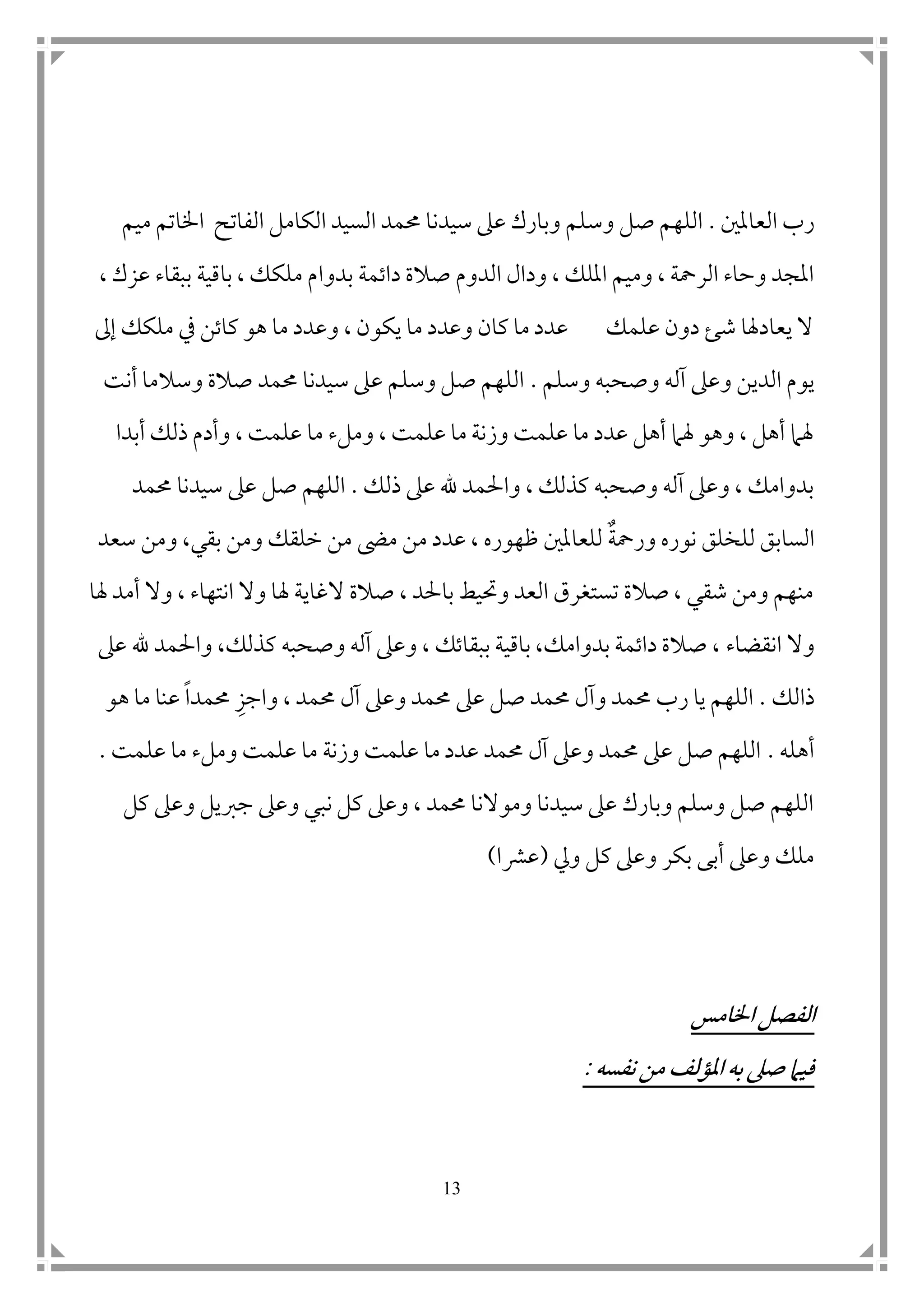 13
‫العامل ن‬ ‫رب‬.‫وس‬ ‫صل‬ ‫اللهم‬‫ميم‬ ‫اخلاتم‬ ‫الفاتح‬ ‫الكامل‬ ‫السيد‬ ‫حممد‬ ‫سيدنا‬ ‫عىل‬ ‫وبارك‬ ‫لم‬
‫بدو‬ ‫داتمة‬ ‫صالة‬ ‫الدوم‬ ‫ودال‬ ، ‫امللك‬ ‫وميم‬ ، ‫الرمحة‬ ‫وحاء‬ ‫املجد‬‫ا‬، ‫عزك‬ ‫ببقاء‬ ‫باقية‬ ، ‫ملكك‬ ‫م‬
‫إىل‬ ‫ملكك‬ ‫يف‬ ‫كاتن‬ ‫هو‬ ‫ما‬ ‫وعدد‬ ، ‫يكون‬ ‫ما‬ ‫وعدد‬ ‫كان‬ ‫ما‬ ‫عدد‬ ‫علمك‬ ‫دون‬ ‫شئ‬ ‫يعادهلا‬ ‫ال‬
‫وسلم‬ ‫وصحبه‬ ‫آله‬ ‫وعىل‬ ‫الدين‬ ‫يوم‬.‫أنت‬ ‫وسالما‬ ‫صالة‬ ‫حممد‬ ‫سيدنا‬ ‫عىل‬ ‫وسلم‬ ‫صل‬ ‫اللهم‬
‫أبدا‬ ‫ذلك‬ ‫وأدم‬ ، ‫علمت‬ ‫ما‬ ‫وملء‬ ، ‫علمت‬ ‫ما‬ ‫وزنة‬ ‫علمت‬ ‫ما‬ ‫عدد‬ ‫أهل‬ ‫هلام‬ ‫وهو‬ ، ‫أهل‬ ‫هلام‬
‫ذلك‬ ‫عىل‬ ‫هلل‬ ‫واحلمد‬ ، ‫كذلك‬ ‫وصحبه‬ ‫آله‬ ‫وعىل‬ ، ‫بدوامك‬.‫حممد‬ ‫سيدنا‬ ‫عىل‬ ‫صل‬ ‫اللهم‬
‫ورمحة‬ ‫نوره‬ ‫للخلق‬ ‫السابق‬‫ظه‬ ‫للعامل ن‬‫مىض‬ ‫من‬ ‫عدد‬ ، ‫وره‬‫بق‬ ‫ومن‬ ‫خلقك‬ ‫من‬‫ي‬‫سعد‬ ‫ومن‬ ،
‫هلا‬ ‫أمد‬ ‫وال‬ ، ‫انتهاء‬ ‫وال‬ ‫هلا‬ ‫الغاية‬ ‫صالة‬ ، ‫باحلد‬ ‫وحتيط‬ ‫العد‬ ‫تستغرق‬ ‫صالة‬ ، ‫شقي‬ ‫ومن‬ ‫منهم‬
‫وال‬‫انقضاء‬‫عىل‬ ‫هلل‬ ‫واحلمد‬ ،‫كذلك‬ ‫وصحبه‬ ‫آله‬ ‫وعىل‬ ، ‫ببقاتك‬ ‫باقية‬ ،‫بدوامك‬ ‫داتمة‬ ‫صالة‬ ،
‫ذالك‬.‫رب‬ ‫يا‬ ‫اللهم‬‫حممد‬ ‫وآل‬ ‫حممد‬، ‫حممد‬ ‫آل‬ ‫وعىل‬ ‫حممد‬ ‫عىل‬ ‫صل‬‫و‬‫ا‬‫جز‬‫حممدا‬‫هو‬ ‫ما‬ ‫عنا‬
‫أهله‬.‫علمت‬ ‫ما‬ ‫وملء‬ ‫علمت‬ ‫ما‬ ‫وزنة‬ ‫علمت‬ ‫ما‬ ‫عدد‬ ‫حممد‬ ‫آل‬ ‫وعىل‬ ‫حممد‬ ‫عىل‬ ‫صل‬ ‫اللهم‬.
‫كل‬ ‫وعىل‬ ‫جربيل‬ ‫وعىل‬ ‫نبي‬ ‫كل‬ ‫وعىل‬ ، ‫حممد‬ ‫وموالنا‬ ‫سيدنا‬ ‫عىل‬ ‫وبارك‬ ‫وسلم‬ ‫صل‬ ‫اللهم‬
‫ويل‬ ‫كل‬ ‫وعىل‬ ‫بكر‬ ‫أبى‬ ‫وعىل‬ ‫ملك‬(‫عرشا‬)
‫اخلامس‬ ‫الفصل‬
‫نفسه‬ ‫من‬ ‫املؤلف‬ ‫به‬ ‫صىل‬ ‫فيام‬:
 