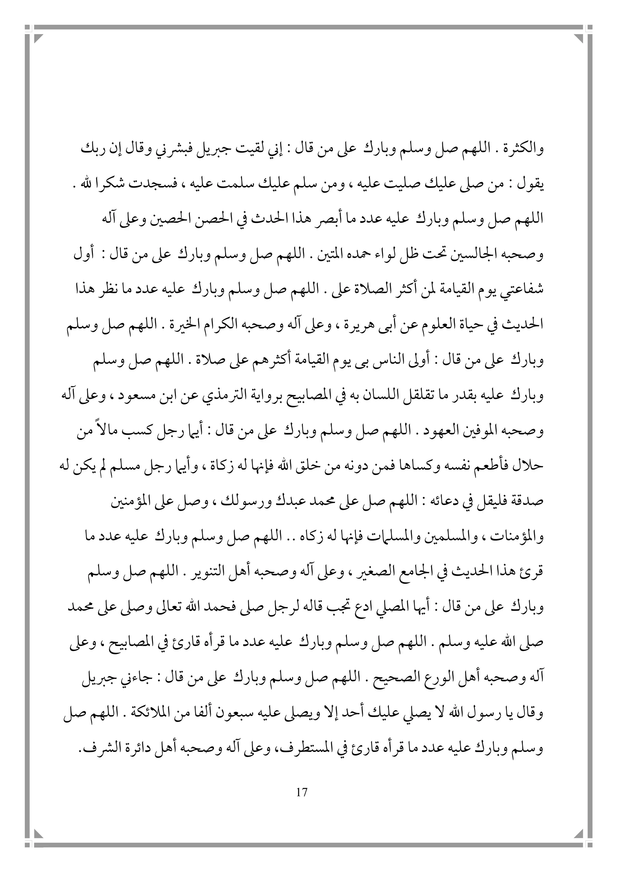 17
‫والكثرة‬.‫قال‬ ‫من‬ ‫عىل‬ ‫وبارك‬ ‫وسلم‬ ‫صل‬ ‫اللهم‬:‫فب‬ ‫جربيل‬ ‫لقيت‬ ‫إين‬‫ربك‬ ‫إن‬ ‫وقال‬ ‫رشين‬
‫يقول‬:‫هلل‬ ‫شكرا‬ ‫فسجدت‬ ، ‫عليه‬ ‫سلمت‬ ‫عليك‬ ‫سلم‬ ‫ومن‬ ، ‫عليه‬ ‫صليت‬ ‫عليك‬ ‫صىل‬ ‫من‬.
‫آله‬ ‫وعىل‬ ‫احلص ن‬ ‫احلصن‬ ‫يف‬ ‫احلدث‬ ‫هذا‬ ‫أبرص‬ ‫ما‬ ‫عدد‬ ‫عليه‬ ‫وبارك‬ ‫وسلم‬ ‫صل‬ ‫اللهم‬
‫املت ن‬ ‫محده‬ ‫لواء‬ ‫ظل‬ ‫حتت‬ ‫امجالس ن‬ ‫وصحبه‬.‫قال‬ ‫من‬ ‫عىل‬ ‫وبارك‬ ‫وسلم‬ ‫صل‬ ‫اللهم‬:‫أول‬
‫ال‬ ‫يوم‬ ‫شفاعتي‬‫عىل‬ ‫الصالة‬ ‫أكثر‬ ‫ملن‬ ‫قيامة‬.‫هذا‬ ‫نظر‬ ‫ما‬ ‫عدد‬ ‫عليه‬ ‫وبارك‬ ‫وسلم‬ ‫صل‬ ‫اللهم‬
‫اخلرية‬ ‫الكرام‬ ‫وصحبه‬ ‫آله‬ ‫وعىل‬ ، ‫هريرة‬ ‫أبى‬ ‫عن‬ ‫العلوم‬ ‫حياة‬ ‫يف‬ ‫احلديث‬.‫وسلم‬ ‫صل‬ ‫اللهم‬
‫قال‬ ‫من‬ ‫عىل‬ ‫وبارك‬:‫صالة‬ ‫عىل‬ ‫أكثرهم‬ ‫القيامة‬ ‫يوم‬ ‫بى‬ ‫الناس‬ ‫أوىل‬.‫صل‬ ‫اللهم‬‫وسلم‬
‫تقلقل‬ ‫ما‬ ‫بقدر‬ ‫عليه‬ ‫وبارك‬‫ا‬‫ل‬‫ا‬ ‫برواية‬ ‫املصابيح‬ ‫يف‬ ‫به‬ ‫لسان‬‫عن‬ ‫لرتمذي‬‫ا‬‫آله‬ ‫وعىل‬ ، ‫مسعود‬ ‫بن‬
‫العهود‬ ‫املوف ن‬ ‫وصحبه‬.‫وسلم‬ ‫صل‬ ‫اللهم‬‫قال‬ ‫من‬ ‫عىل‬ ‫وبارك‬:‫ك‬ ‫رجل‬ ‫أيام‬‫س‬‫ماال‬ ‫ب‬‫من‬
‫فم‬ ‫وكساها‬ ‫نفسه‬ ‫فأطعم‬ ‫حالل‬‫زكا‬ ‫له‬ ‫فإهنا‬ ‫اهلل‬ ‫خلق‬ ‫من‬ ‫دونه‬ ‫ن‬‫ة‬‫و‬ ،‫له‬ ‫يكن‬ ‫مل‬ ‫مسلم‬ ‫رجل‬ ‫أيام‬
‫فل‬ ‫صدقة‬‫دعاته‬ ‫يف‬ ‫يقل‬:‫ع‬ ‫صل‬ ‫اللهم‬‫املؤمن ن‬ ‫عىل‬ ‫وصل‬ ، ‫ورسولك‬ ‫عبدك‬ ‫حممد‬ ‫ىل‬
‫وامل‬ ، ‫واملؤمنات‬‫زكاه‬ ‫له‬ ‫فإهنا‬ ‫واملسلامت‬ ‫سلم ن‬..‫ما‬ ‫عدد‬ ‫عليه‬ ‫وبارك‬ ‫وسلم‬ ‫صل‬ ‫اللهم‬
‫التنوير‬ ‫أهل‬ ‫وصحبه‬ ‫آله‬ ‫وعىل‬ ، ‫الصغري‬ ‫امجامع‬ ‫يف‬ ‫احلديث‬ ‫هذا‬ ‫قرئ‬.‫وسلم‬ ‫صل‬ ‫اللهم‬
‫قال‬ ‫من‬ ‫عىل‬ ‫وبارك‬:‫فحمد‬ ‫صىل‬ ‫لرجل‬ ‫قاله‬ ‫جتب‬ ‫ادع‬ ‫املصيل‬ ‫أهيا‬‫تع‬ ‫اهلل‬‫ا‬‫حممد‬ ‫عىل‬ ‫وصىل‬ ‫ىل‬
‫وسلم‬ ‫عليه‬ ‫اهلل‬ ‫صىل‬.‫و‬ ‫صل‬ ‫اللهم‬‫قار‬ ‫قرأه‬ ‫ما‬ ‫عدد‬ ‫عليه‬ ‫وبارك‬ ‫سلم‬‫ئ‬‫وعىل‬ ، ‫املصابيح‬ ‫يف‬
‫آ‬‫الصحيح‬ ‫الورع‬ ‫أهل‬ ‫وصحبه‬ ‫له‬.‫قال‬ ‫من‬ ‫عىل‬ ‫وبارك‬ ‫وسلم‬ ‫صل‬ ‫اللهم‬:‫جربيل‬ ‫جاءين‬
‫املالتكة‬ ‫من‬ ‫ألفا‬ ‫سبعون‬ ‫عليه‬ ‫ويصىل‬ ‫إال‬ ‫أحد‬ ‫عليك‬ ‫يصيل‬ ‫ال‬ ‫اهلل‬ ‫رسول‬ ‫يا‬ ‫وقال‬.‫صل‬ ‫اللهم‬
‫الرشف‬ ‫داترة‬ ‫أهل‬ ‫وصحبه‬ ‫آله‬ ‫وعىل‬ ،‫املستطرف‬ ‫يف‬ ‫قارئ‬ ‫قرأه‬ ‫ما‬ ‫عدد‬ ‫عليه‬ ‫وبارك‬ ‫وسلم‬.
 