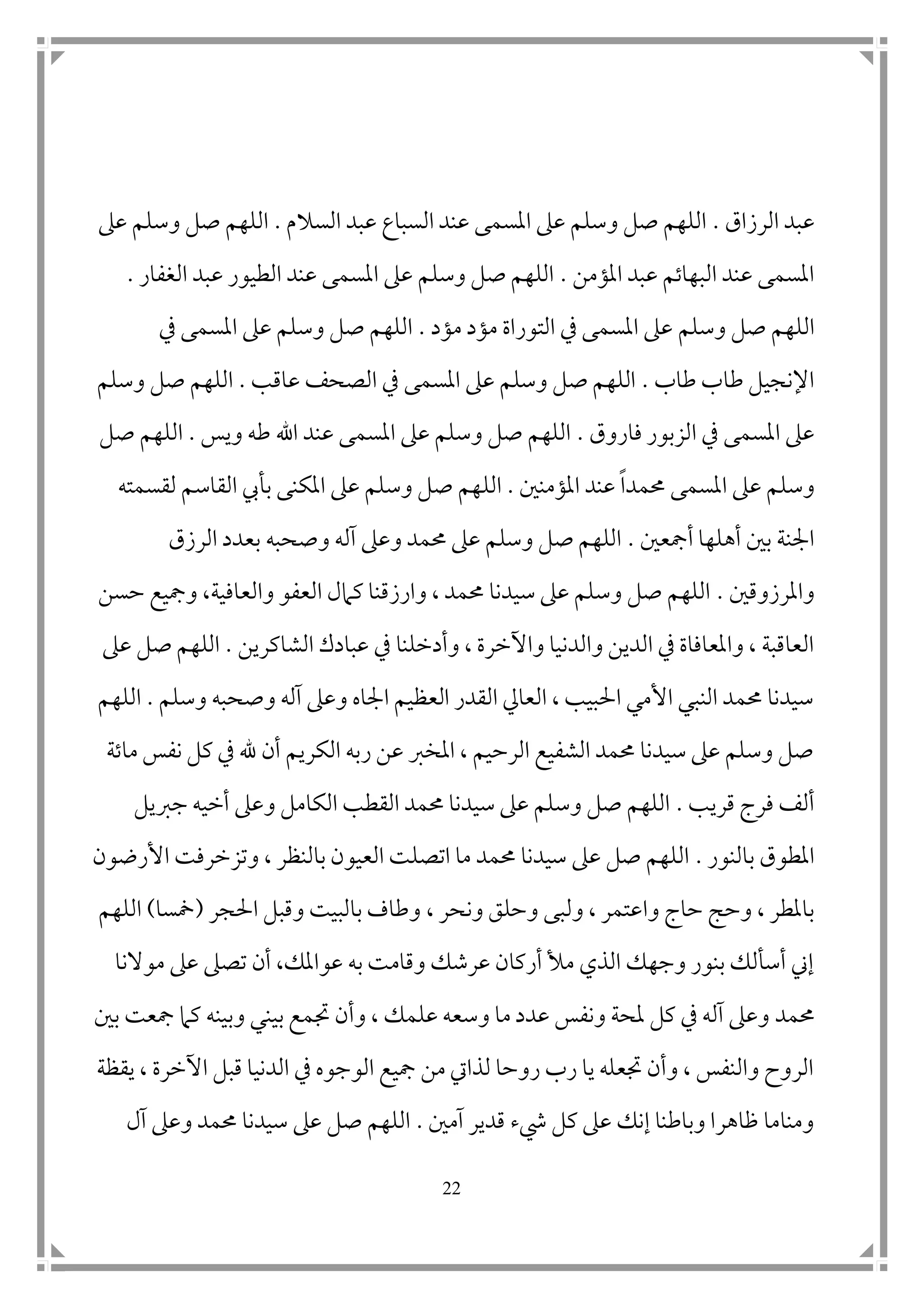 22
‫الرزاق‬ ‫عبد‬.‫السالم‬ ‫عبد‬ ‫السباع‬ ‫عند‬ ‫املسمى‬ ‫عىل‬ ‫وسلم‬ ‫صل‬ ‫اللهم‬.‫عىل‬ ‫وسلم‬ ‫صل‬ ‫اللهم‬
‫املؤمن‬ ‫عبد‬ ‫البهاتم‬ ‫عند‬ ‫املسمى‬.‫الغفار‬ ‫عبد‬ ‫الطيور‬ ‫عند‬ ‫املسمى‬ ‫عىل‬ ‫وسلم‬ ‫صل‬ ‫اللهم‬.
‫وسلم‬ ‫صل‬ ‫اللهم‬‫مؤد‬ ‫مؤد‬ ‫التوراة‬ ‫يف‬ ‫املسمى‬ ‫عىل‬.‫يف‬ ‫املسمى‬ ‫عىل‬ ‫وسلم‬ ‫صل‬ ‫اللهم‬
‫طاب‬ ‫طاب‬ ‫اإلنجيل‬.‫عاقب‬ ‫الصحف‬ ‫يف‬ ‫املسمى‬ ‫عىل‬ ‫وسلم‬ ‫صل‬ ‫اللهم‬.‫وسلم‬ ‫صل‬ ‫اللهم‬
‫يف‬ ‫املسمى‬ ‫عىل‬‫ا‬‫فاروق‬ ‫لزبور‬.‫ويس‬ ‫طه‬ ‫اهلل‬ ‫عند‬ ‫املسمى‬ ‫عىل‬ ‫وسلم‬ ‫صل‬ ‫اللهم‬.‫صل‬ ‫اللهم‬
‫حممدا‬ ‫املسمى‬ ‫عىل‬ ‫وسلم‬‫املؤمن ن‬ ‫عند‬.‫الل‬‫لقسمته‬ ‫القاسم‬ ‫بأيب‬ ‫املكنى‬ ‫عىل‬ ‫وسلم‬ ‫صل‬ ‫هم‬
‫أمجع ن‬ ‫أهلها‬ ‫ب ن‬ ‫امجنة‬.‫الرزق‬ ‫بعدد‬ ‫وصحبه‬ ‫آله‬ ‫وعىل‬ ‫حممد‬ ‫عىل‬ ‫وسلم‬ ‫صل‬ ‫اللهم‬
‫واملرزوق ن‬.‫حسن‬ ‫ومجيع‬ ،‫والعافية‬ ‫العفو‬ ‫كامل‬ ‫وارزقنا‬ ، ‫حممد‬ ‫سيدنا‬ ‫عىل‬ ‫وسلم‬ ‫صل‬ ‫اللهم‬
‫يف‬ ‫وأدخلنا‬ ، ‫واآلخرة‬ ‫والدنيا‬ ‫الدين‬ ‫يف‬ ‫واملعافاة‬ ، ‫العاقبة‬‫الشاكرين‬ ‫عبادك‬.‫عىل‬ ‫صل‬ ‫اللهم‬
‫وسلم‬ ‫وصحبه‬ ‫آله‬ ‫وعىل‬ ‫امجاه‬ ‫العظيم‬ ‫القدر‬ ‫العايل‬ ، ‫احلبيب‬ ‫األمي‬ ‫النبي‬ ‫حممد‬ ‫سيدنا‬.‫اللهم‬
‫ماتة‬ ‫نفس‬ ‫كل‬ ‫يف‬ ‫هلل‬ ‫أن‬ ‫الكريم‬ ‫ربه‬ ‫عن‬ ‫املخرب‬ ، ‫الرحيم‬ ‫الشفيع‬ ‫حممد‬ ‫سيدنا‬ ‫عىل‬ ‫وسلم‬ ‫صل‬
‫قريب‬ ‫فرج‬ ‫ألف‬.‫و‬ ‫الكامل‬ ‫القطب‬ ‫حممد‬ ‫سيدنا‬ ‫عىل‬ ‫وسلم‬ ‫صل‬ ‫اللهم‬‫جربيل‬ ‫أخيه‬ ‫عىل‬
‫بالنور‬ ‫املطوق‬.‫وتز‬ ، ‫بالنظر‬ ‫العيون‬ ‫اتصلت‬ ‫ما‬ ‫حممد‬ ‫سيدنا‬ ‫عىل‬ ‫صل‬ ‫اللهم‬‫األرضون‬ ‫خرفت‬
‫و‬ ‫حاج‬ ‫وحج‬ ، ‫باملطر‬‫ا‬‫ونحر‬ ‫وحلق‬ ‫ولبى‬ ، ‫عتمر‬،‫احلجر‬ ‫وقبل‬ ‫بالبيت‬ ‫وطاف‬(‫سمسا‬)‫اللهم‬
‫موالنا‬ ‫عىل‬ ‫تصىل‬ ‫أن‬ ،‫عواملك‬ ‫به‬ ‫وقامت‬ ‫عرشك‬ ‫أركان‬ ‫مأل‬ ‫الذي‬ ‫وجهك‬ ‫بنور‬ ‫أسألك‬ ‫إين‬
‫حممد‬‫علمك‬ ‫وسعه‬ ‫ما‬ ‫عدد‬ ‫ونفس‬ ‫ملحة‬ ‫كل‬ ‫يف‬ ‫آله‬ ‫وعىل‬‫وأن‬ ،‫جت‬‫ب ن‬ ‫مجعت‬ ‫كام‬ ‫وبينه‬ ‫بيني‬ ‫مع‬
‫يقظة‬ ، ‫اآلخرة‬ ‫قبل‬ ‫الدنيا‬ ‫يف‬ ‫الوجوه‬ ‫مجيع‬ ‫من‬ ‫لذايت‬ ‫روحا‬ ‫رب‬ ‫يا‬ ‫جتعله‬ ‫وأن‬ ، ‫والنفس‬ ‫الروح‬
‫آم ن‬ ‫قدير‬ ‫يشء‬ ‫كل‬ ‫عىل‬ ‫إنك‬ ‫وباطنا‬ ‫ظاهرا‬ ‫ومناما‬.‫آل‬ ‫وعىل‬ ‫حممد‬ ‫سيدنا‬ ‫عىل‬ ‫صل‬ ‫اللهم‬
 