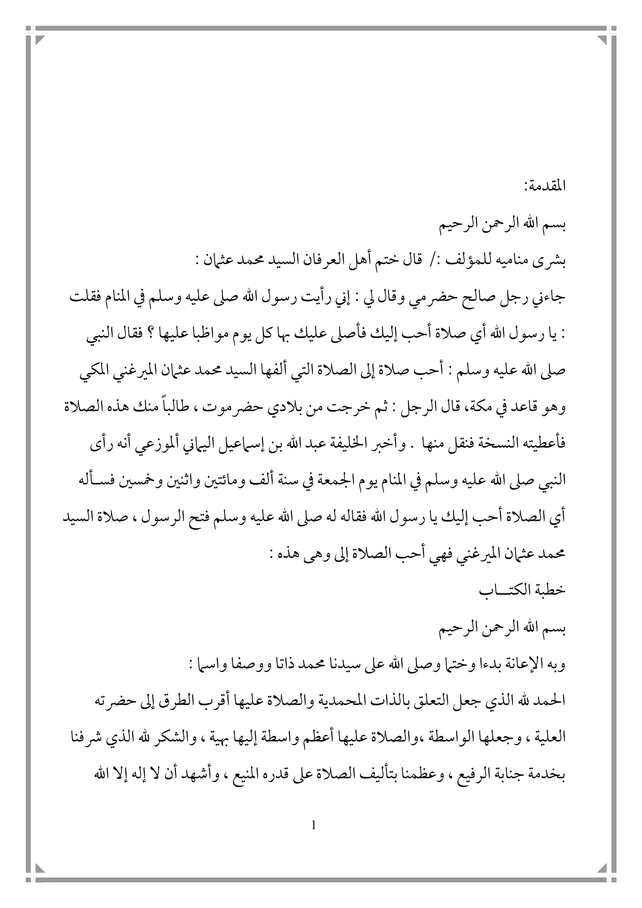 1
‫املقدمة‬:
‫الرحيم‬ ‫الرمحن‬ ‫اهلل‬ ‫بسم‬
‫للمؤلف‬ ‫مناميه‬ ‫برشى‬/:‫عثامن‬ ‫حممد‬ ‫السيد‬ ‫العرفان‬ ‫أهل‬ ‫ختم‬ ‫قال‬:
‫يل‬ ‫وقال‬ ‫حرضمي‬ ‫صالح‬ ‫رجل‬ ‫جاءين‬:‫فقلت‬ ‫املنام‬ ‫يف‬ ‫وسلم‬ ‫عليه‬ ‫صىل‬ ‫اهلل‬ ‫رسول‬ ‫رأيت‬ ‫إين‬
:‫ف‬ ‫إليك‬ ‫أحب‬ ‫صالة‬ ‫أي‬ ‫اهلل‬ ‫رسول‬ ‫يا‬‫علي‬ ‫مواظبا‬ ‫يوم‬ ‫كل‬ ‫هبا‬ ‫عليك‬ ‫أصىل‬‫النبي‬ ‫فقال‬ ‫؟‬ ‫ها‬
‫صىل‬‫وسلم‬ ‫عليه‬ ‫اهلل‬:‫عثامن‬ ‫حممد‬ ‫السيد‬ ‫ألفها‬ ‫التي‬ ‫الصالة‬ ‫إىل‬ ‫صالة‬ ‫أحب‬‫املكي‬ ‫املريغني‬
‫مكة‬ ‫يف‬ ‫قاعد‬ ‫وهو‬‫الرجل‬ ‫قال‬ ،:‫طالب‬ ، ‫حرضموت‬ ‫بالدي‬ ‫من‬ ‫خرجت‬ ‫ثم‬‫ا‬‫الصالة‬ ‫هذه‬ ‫منك‬
‫منها‬ ‫فنقل‬ ‫النسخة‬ ‫فأعطيته‬.‫و‬‫رأى‬ ‫أنه‬ ‫أملوزعي‬ ‫اليامين‬ ‫إسامعيل‬ ‫بن‬ ‫اهلل‬ ‫عبد‬ ‫اخلليفة‬ ‫أخرب‬
‫اهلل‬ ‫صىل‬ ‫النبي‬‫فس‬ ‫وسمس ن‬ ‫واثن ن‬ ‫وماتت ن‬ ‫ألف‬ ‫سنة‬ ‫يف‬ ‫امجمعة‬ ‫يوم‬ ‫املنام‬ ‫يف‬ ‫وسلم‬ ‫عليه‬‫أ‬‫له‬
‫الرسول‬ ‫فتح‬ ‫وسلم‬ ‫عليه‬ ‫اهلل‬ ‫صىل‬ ‫له‬ ‫فقاله‬ ‫اهلل‬ ‫رسول‬ ‫يا‬ ‫إليك‬ ‫أحب‬ ‫الصالة‬ ‫أي‬،‫السيد‬ ‫صالة‬
‫هذه‬ ‫وهى‬ ‫إىل‬ ‫الصالة‬ ‫أحب‬ ‫فهي‬ ‫املريغني‬ ‫عثامن‬ ‫حممد‬:
‫الكت‬ ‫خطبة‬‫اب‬
‫الرحيم‬ ‫الرمحن‬ ‫اهلل‬ ‫بسم‬
‫واسام‬ ‫ووصفا‬ ‫ذاتا‬ ‫حممد‬ ‫سيدنا‬ ‫عىل‬ ‫اهلل‬ ‫وصىل‬ ‫وختام‬ ‫بدءا‬ ‫اإلعانة‬ ‫وبه‬:
‫حرضته‬ ‫إىل‬ ‫الطرق‬ ‫أقرب‬ ‫عليها‬ ‫والصالة‬ ‫املحمدية‬ ‫بالذات‬ ‫التعلق‬ ‫جعل‬ ‫الذي‬ ‫هلل‬ ‫احلمد‬
‫الواسطة‬ ‫وجعلها‬ ، ‫العلية‬،‫رشفنا‬ ‫الذي‬ ‫هلل‬ ‫والشكر‬ ، ‫هبية‬ ‫إليها‬ ‫واسطة‬ ‫أعظم‬ ‫عليها‬ ‫والصالة‬
‫ال‬ ‫أن‬ ‫وأشهد‬ ، ‫املنيع‬ ‫قدره‬ ‫عىل‬ ‫الصالة‬ ‫بتأليف‬ ‫وعظمنا‬ ، ‫الرفيع‬ ‫جنابة‬ ‫بخدمة‬‫اهلل‬ ‫إال‬ ‫إله‬
 