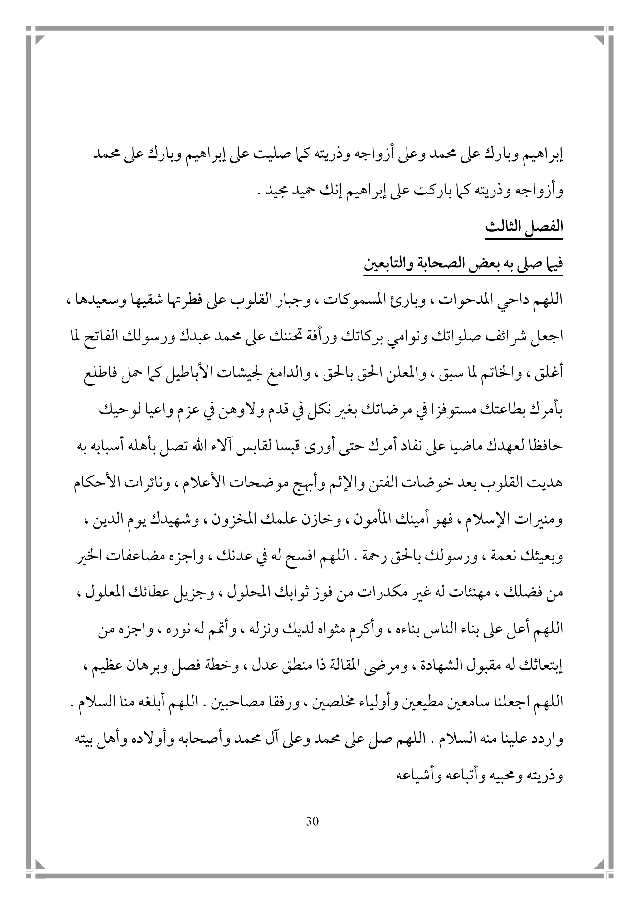 31
‫وبا‬ ‫إبراهيم‬‫حممد‬ ‫عىل‬ ‫وبارك‬ ‫إبراهيم‬ ‫عىل‬ ‫صليت‬ ‫كام‬ ‫وذريته‬ ‫أزواجه‬ ‫وعىل‬ ‫حممد‬ ‫عىل‬ ‫رك‬
‫و‬‫أزواجه‬‫جميد‬ ‫محيد‬ ‫إنك‬ ‫إبراهيم‬ ‫عىل‬ ‫باركت‬ ‫كام‬ ‫وذريته‬.
‫الثالث‬ ‫الفصل‬
‫والتابعني‬ ‫الصحاب‬ ‫بعض‬ ‫به‬ ‫صىل‬ ‫فيام‬
‫شقيها‬ ‫فطرهتا‬ ‫عىل‬ ‫القلوب‬ ‫وجبار‬ ، ‫املسموكات‬ ‫وبارئ‬ ، ‫املدحوات‬ ‫داحي‬ ‫اللهم‬، ‫وسعيدها‬
‫ا‬‫رشا‬ ‫جعل‬‫عىل‬ ‫حتننك‬ ‫ورأفة‬ ‫بركاتك‬ ‫ونوامي‬ ‫صلواتك‬ ‫تف‬‫ملا‬ ‫الفاتح‬ ‫ورسولك‬ ‫عبدك‬ ‫حممد‬
‫أ‬‫غ‬‫وا‬ ، ‫باحلق‬ ‫احلق‬ ‫واملعلن‬ ، ‫سبق‬ ‫ملا‬ ‫واخلاتم‬ ، ‫لق‬‫ف‬ ‫محل‬ ‫كام‬ ‫األباطيل‬ ‫مجيشات‬ ‫لدامغ‬‫ا‬‫طلع‬
‫لوحيك‬ ‫واعيا‬ ‫عزم‬ ‫يف‬ ‫والوهن‬ ‫قدم‬ ‫يف‬ ‫نكل‬ ‫بغري‬ ‫مرضاتك‬ ‫يف‬ ‫مستوفزا‬ ‫بطاعتك‬ ‫بأمرك‬
‫حافظ‬‫ا‬‫ماضيا‬ ‫لعهدك‬‫أمرك‬ ‫نفاد‬ ‫عىل‬‫لقا‬ ‫قبسا‬ ‫أورى‬ ‫حتى‬‫ب‬‫به‬ ‫أسبابه‬ ‫بأهله‬ ‫تصل‬ ‫اهلل‬ ‫آالء‬ ‫س‬
‫موضحات‬ ‫وأهبج‬ ‫واإلثم‬ ‫الفتن‬ ‫خوضات‬ ‫بعد‬ ‫القلوب‬ ‫هديت‬‫األ‬‫األحكام‬ ‫وناترات‬ ، ‫عالم‬
، ‫الدين‬ ‫يوم‬ ‫وشهيدك‬ ، ‫املخزون‬ ‫علمك‬ ‫وخازن‬ ، ‫املأمون‬ ‫أمينك‬ ‫فهو‬ ، ‫اإلسالم‬ ‫ومنريات‬
‫باحلق‬ ‫ورسولك‬ ، ‫نعمة‬ ‫وبعيثك‬‫رمحة‬.‫اللهم‬‫ا‬‫عد‬ ‫يف‬ ‫له‬ ‫فسح‬‫واج‬ ، ‫نك‬‫اخلري‬ ‫مضاعفات‬ ‫زه‬
، ‫فضلك‬ ‫من‬‫مهنئا‬‫ت‬‫له‬‫غري‬، ‫املحلول‬ ‫ثوابك‬ ‫فوز‬ ‫من‬ ‫مكدرات‬، ‫املعلول‬ ‫عطاتك‬ ‫وجزيل‬
‫أعل‬ ‫اللهم‬‫بناءه‬ ‫الناس‬ ‫بناء‬ ‫عىل‬,‫من‬ ‫واجزه‬ ، ‫نوره‬ ‫له‬ ‫وأمتم‬ ، ‫ونزله‬ ‫لديك‬ ‫مثواه‬ ‫وأكرم‬
‫ع‬ ‫وبرهان‬ ‫فصل‬ ‫وخطة‬ ، ‫عدل‬ ‫منطق‬ ‫ذا‬ ‫املقالة‬ ‫ومرىض‬ ، ‫الشهادة‬ ‫مقبول‬ ‫له‬ ‫إبتعاثك‬‫ظيم‬،
‫اللهم‬‫ا‬‫مصاحب‬ ‫ورفقا‬ ، ‫خملص ن‬ ‫وأولياء‬ ‫مطيع ن‬ ‫سامع ن‬ ‫جعلنا‬‫ ن‬.‫السالم‬ ‫منا‬ ‫أبلغه‬ ‫اللهم‬.
‫و‬‫ا‬‫السالم‬ ‫منه‬ ‫علينا‬ ‫ردد‬.‫بيته‬ ‫وأهل‬ ‫وأوالده‬ ‫وأصحابه‬ ‫حممد‬ ‫آل‬ ‫وعىل‬ ‫حممد‬ ‫عىل‬ ‫صل‬ ‫اللهم‬
‫وأشياعه‬ ‫وأتباعه‬ ‫وحمبيه‬ ‫وذريته‬
 