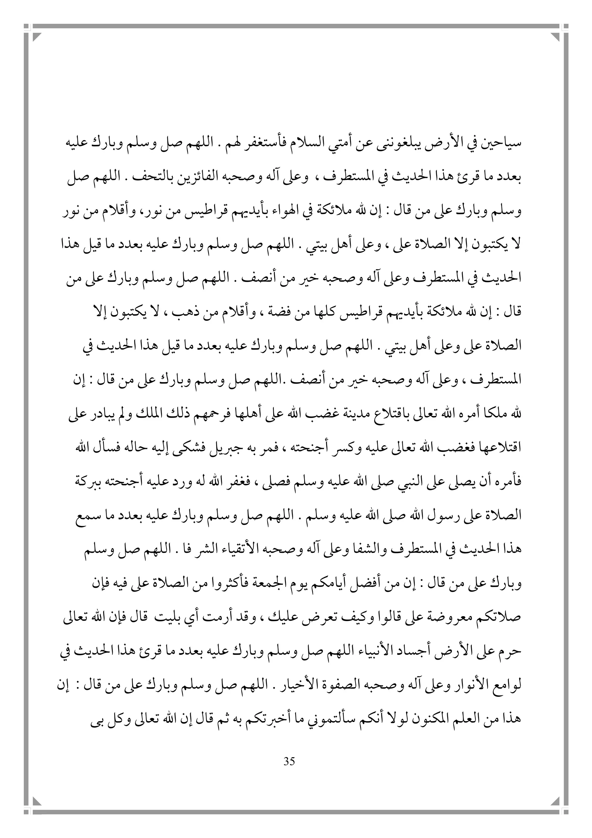 35
‫يبل‬ ‫األرض‬ ‫يف‬ ‫سياح ن‬‫غ‬‫هلم‬ ‫فأستغفر‬ ‫السالم‬ ‫أمتي‬ ‫عن‬ ‫وننى‬.‫عليه‬ ‫وبارك‬ ‫وسلم‬ ‫صل‬ ‫اللهم‬
‫بالتحف‬ ‫الفاتزين‬ ‫وصحبه‬ ‫آله‬ ‫وعىل‬ ، ‫املستطرف‬ ‫يف‬ ‫احلديث‬ ‫هذا‬ ‫قرئ‬ ‫ما‬ ‫بعدد‬.‫صل‬ ‫اللهم‬
‫قال‬ ‫من‬ ‫عىل‬ ‫وبارك‬ ‫وسلم‬:‫ب‬ ‫اهلواء‬ ‫يف‬ ‫مالتكة‬ ‫هلل‬ ‫إن‬‫نور‬ ‫من‬ ‫وأقالم‬ ،‫نور‬ ‫من‬ ‫قراطيس‬ ‫أيدهيم‬
‫بيتي‬ ‫أهل‬ ‫وعىل‬ ، ‫عىل‬ ‫الصالة‬ ‫إال‬ ‫يكتبون‬ ‫ال‬.‫هذا‬ ‫قيل‬ ‫ما‬ ‫بعدد‬ ‫عليه‬ ‫وبارك‬ ‫وسلم‬ ‫صل‬ ‫اللهم‬
‫أنصف‬ ‫من‬ ‫خري‬ ‫وصحبه‬ ‫آله‬ ‫وعىل‬ ‫املستطرف‬ ‫يف‬ ‫احلديث‬.‫من‬ ‫عىل‬ ‫وبارك‬ ‫وسلم‬ ‫صل‬ ‫اللهم‬
‫قال‬:‫م‬ ‫هلل‬ ‫إن‬‫فض‬ ‫من‬ ‫كلها‬ ‫قراطيس‬ ‫بأيدهيم‬ ‫التكة‬‫ة‬‫ذه‬ ‫من‬ ‫وأقالم‬ ،‫إال‬ ‫يكتبون‬ ‫ال‬ ، ‫ب‬
‫بيتي‬ ‫أهل‬ ‫وعىل‬ ‫عىل‬ ‫الصالة‬.‫يف‬ ‫احلديث‬ ‫هذا‬ ‫قيل‬ ‫ما‬ ‫بعدد‬ ‫عليه‬ ‫وبارك‬ ‫وسلم‬ ‫صل‬ ‫اللهم‬
‫أنصف‬ ‫من‬ ‫خري‬ ‫وصحبه‬ ‫آله‬ ‫وعىل‬ ، ‫املستطرف‬.‫قال‬ ‫من‬ ‫عىل‬ ‫وبارك‬ ‫وسلم‬ ‫صل‬ ‫اللهم‬:‫إن‬
‫غضب‬ ‫مدينة‬ ‫باقتالع‬ ‫تعاىل‬ ‫اهلل‬ ‫أمره‬ ‫ملكا‬ ‫هلل‬‫اهلل‬‫يبادر‬ ‫ومل‬ ‫امللك‬ ‫ذلك‬ ‫فرمحهم‬ ‫أهلها‬ ‫عىل‬‫عىل‬
‫اهلل‬ ‫فسأل‬ ‫حاله‬ ‫إليه‬ ‫فشكى‬ ‫جربيل‬ ‫به‬ ‫فمر‬ ، ‫أجنحته‬ ‫وكرس‬ ‫عليه‬ ‫تعاىل‬ ‫اهلل‬ ‫فغضب‬ ‫اقتالعها‬
‫ال‬ ‫عىل‬ ‫يصىل‬ ‫أن‬ ‫فأمره‬‫ف‬ ، ‫فصىل‬ ‫وسلم‬ ‫عليه‬ ‫اهلل‬ ‫صىل‬ ‫نبي‬‫غ‬‫بربكة‬ ‫أجنحته‬ ‫عليه‬ ‫ورد‬ ‫له‬ ‫اهلل‬ ‫فر‬
‫وسلم‬ ‫عليه‬ ‫اهلل‬ ‫صىل‬ ‫اهلل‬ ‫رسول‬ ‫عىل‬ ‫الصالة‬.‫سمع‬ ‫ما‬ ‫بعدد‬ ‫عليه‬ ‫وبارك‬ ‫وسلم‬ ‫صل‬ ‫اللهم‬
‫احل‬ ‫هذا‬‫فا‬ ‫الرش‬ ‫األتقياء‬ ‫وصحبه‬ ‫آله‬ ‫وعىل‬ ‫والشفا‬ ‫املستطرف‬ ‫يف‬ ‫ديث‬.‫ال‬‫وسلم‬ ‫صل‬ ‫لهم‬
‫قال‬ ‫من‬ ‫عىل‬ ‫وبارك‬:‫إ‬‫فإن‬ ‫فيه‬ ‫عىل‬ ‫الصالة‬ ‫من‬ ‫فأكثروا‬ ‫امجمعة‬ ‫يوم‬ ‫أيامكم‬ ‫أفضل‬ ‫من‬ ‫ن‬
‫تعاىل‬ ‫اهلل‬ ‫فإن‬ ‫قال‬ ‫بليت‬ ‫أي‬ ‫أرمت‬ ‫وقد‬ ، ‫عليك‬ ‫تعرض‬ ‫وكيف‬ ‫قالوا‬ ‫عىل‬ ‫معروضة‬ ‫صالتكم‬
‫األنبياء‬ ‫أجساد‬ ‫األرض‬ ‫عىل‬ ‫حرم‬‫يف‬ ‫احلديث‬ ‫هذا‬ ‫قرئ‬ ‫ما‬ ‫بعدد‬ ‫عليه‬ ‫وبارك‬ ‫وسلم‬ ‫صل‬ ‫اللهم‬
‫األخيار‬ ‫الصفوة‬ ‫وصحبه‬ ‫آله‬ ‫وعىل‬ ‫األنوار‬ ‫لوامع‬.‫قال‬ ‫من‬ ‫عىل‬ ‫وبارك‬ ‫وسلم‬ ‫صل‬ ‫اللهم‬:‫إن‬
‫بى‬ ‫وكل‬ ‫تعاىل‬ ‫اهلل‬ ‫إن‬ ‫قال‬ ‫ثم‬ ‫به‬ ‫أخربتكم‬ ‫ما‬ ‫سألتموين‬ ‫أنكم‬ ‫لوال‬ ‫املكنون‬ ‫العلم‬ ‫من‬ ‫هذا‬
 