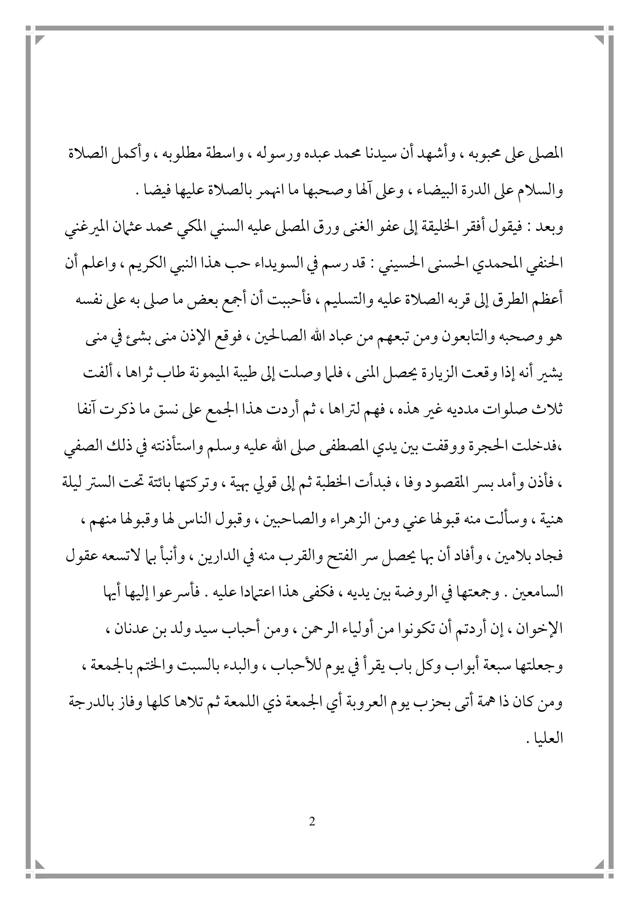 2
‫حمبوب‬ ‫عىل‬ ‫املصىل‬‫ه‬‫سيدنا‬ ‫أن‬ ‫وأشهد‬ ،‫مطلوب‬ ‫واسطة‬ ، ‫ورسوله‬ ‫عبده‬ ‫حممد‬‫ه‬‫الصالة‬ ‫وأكمل‬ ،
، ‫البيضاء‬ ‫الدرة‬ ‫عىل‬ ‫والسالم‬‫فيضا‬ ‫عليها‬ ‫بالصالة‬ ‫اهنمر‬ ‫ما‬ ‫وصحبها‬ ‫آهلا‬ ‫وعىل‬.
‫وبعد‬:‫املريغني‬ ‫عثامن‬ ‫حممد‬ ‫املكي‬ ‫السني‬ ‫عليه‬ ‫املصىل‬ ‫ورق‬ ‫الغنى‬ ‫عفو‬ ‫إىل‬ ‫اخلليقة‬ ‫أفقر‬ ‫فيقول‬
‫احلسيني‬ ‫احلسنى‬ ‫املحمدي‬ ‫احلنفي‬:‫أن‬ ‫واعلم‬ ، ‫الكريم‬ ‫النبي‬ ‫هذا‬ ‫حب‬ ‫السويداء‬ ‫يف‬ ‫رسم‬ ‫قد‬
‫والتس‬ ‫عليه‬ ‫الصالة‬ ‫قربه‬ ‫إىل‬ ‫الطرق‬ ‫أعظم‬‫نفسه‬ ‫عىل‬ ‫به‬ ‫صىل‬ ‫ما‬ ‫بعض‬ ‫أمجع‬ ‫أن‬ ‫فأحببت‬ ، ‫ليم‬
‫منى‬ ‫يف‬ ‫بشئ‬ ‫منى‬ ‫اإلذن‬ ‫فوقع‬ ، ‫الصاحل ن‬ ‫اهلل‬ ‫عباد‬ ‫من‬ ‫تبعهم‬ ‫ومن‬ ‫والتابعون‬ ‫وصحبه‬ ‫هو‬
‫ألفت‬ ، ‫ثراها‬ ‫طاب‬ ‫امليمونة‬ ‫طيبة‬ ‫إىل‬ ‫وصلت‬ ‫فلام‬ ، ‫املنى‬ ‫حيصل‬ ‫الزيارة‬ ‫وقعت‬ ‫إذا‬ ‫أنه‬ ‫يشري‬
‫ه‬ ‫أردت‬ ‫ثم‬ ، ‫لرتاها‬ ‫فهم‬ ، ‫هذه‬ ‫غري‬ ‫مدديه‬ ‫صلوات‬ ‫ثالث‬‫آنفا‬ ‫ذكرت‬ ‫ما‬ ‫نسق‬ ‫عىل‬ ‫امجمع‬ ‫ذا‬
‫الصفي‬ ‫ذلك‬ ‫يف‬ ‫واستأذنته‬ ‫وسلم‬ ‫عليه‬ ‫اهلل‬ ‫صىل‬ ‫املصطفى‬ ‫يدي‬ ‫ب ن‬ ‫ووقفت‬ ‫احلجرة‬ ‫،فدخلت‬
‫و‬ ، ‫هبية‬ ‫قويل‬ ‫إىل‬ ‫ثم‬ ‫اخلطبة‬ ‫فبدأت‬ ، ‫وفا‬ ‫املقصود‬ ‫برس‬ ‫وأمد‬ ‫فأذن‬ ،‫ليلة‬ ‫السرت‬ ‫حتت‬ ‫باتتة‬ ‫تركتها‬
‫هني‬‫وقبول‬ ، ‫والصاحب ن‬ ‫الزهراء‬ ‫ومن‬ ‫عني‬ ‫قبوهلا‬ ‫منه‬ ‫وسألت‬ ، ‫ة‬‫م‬ ‫وقبوهلا‬ ‫هلا‬ ‫الناس‬، ‫نهم‬
‫هب‬ ‫أن‬ ‫وأفاد‬ ، ‫بالم ن‬ ‫فجاد‬‫الف‬ ‫رس‬ ‫حيصل‬ ‫ا‬‫وأنب‬ ، ‫الدارين‬ ‫يف‬ ‫منه‬ ‫والقرب‬ ‫تح‬‫أ‬‫ال‬ ‫بام‬‫عقول‬ ‫تسعه‬
‫السامع ن‬.‫فك‬ ، ‫يديه‬ ‫ب ن‬ ‫الروضة‬ ‫يف‬ ‫ومجعتها‬‫ف‬‫ى‬‫عليه‬ ‫اعتامدا‬ ‫هذا‬.‫أهيا‬ ‫إليها‬ ‫فأرسعوا‬
‫سي‬ ‫أحباب‬ ‫ومن‬ ، ‫الرمحن‬ ‫أولياء‬ ‫من‬ ‫تكونوا‬ ‫أن‬ ‫أردتم‬ ‫إن‬ ، ‫اإلخوان‬، ‫عدنان‬ ‫بن‬ ‫ولد‬ ‫د‬
‫يقر‬ ‫باب‬ ‫وكل‬ ‫أبواب‬ ‫سبعة‬ ‫وجعلتها‬‫أ‬، ‫بامجمعة‬ ‫واخلتم‬ ‫بالسبت‬ ‫والبدء‬ ، ‫لألحباب‬ ‫يوم‬ ‫يف‬
‫بالدرجة‬ ‫وفاز‬ ‫كلها‬ ‫تالها‬ ‫ثم‬ ‫اللمعة‬ ‫ذي‬ ‫امجمعة‬ ‫أي‬ ‫العروبة‬ ‫يوم‬ ‫بحزب‬ ‫أتى‬ ‫مهة‬ ‫ذا‬ ‫كان‬ ‫ومن‬
‫العليا‬.
 