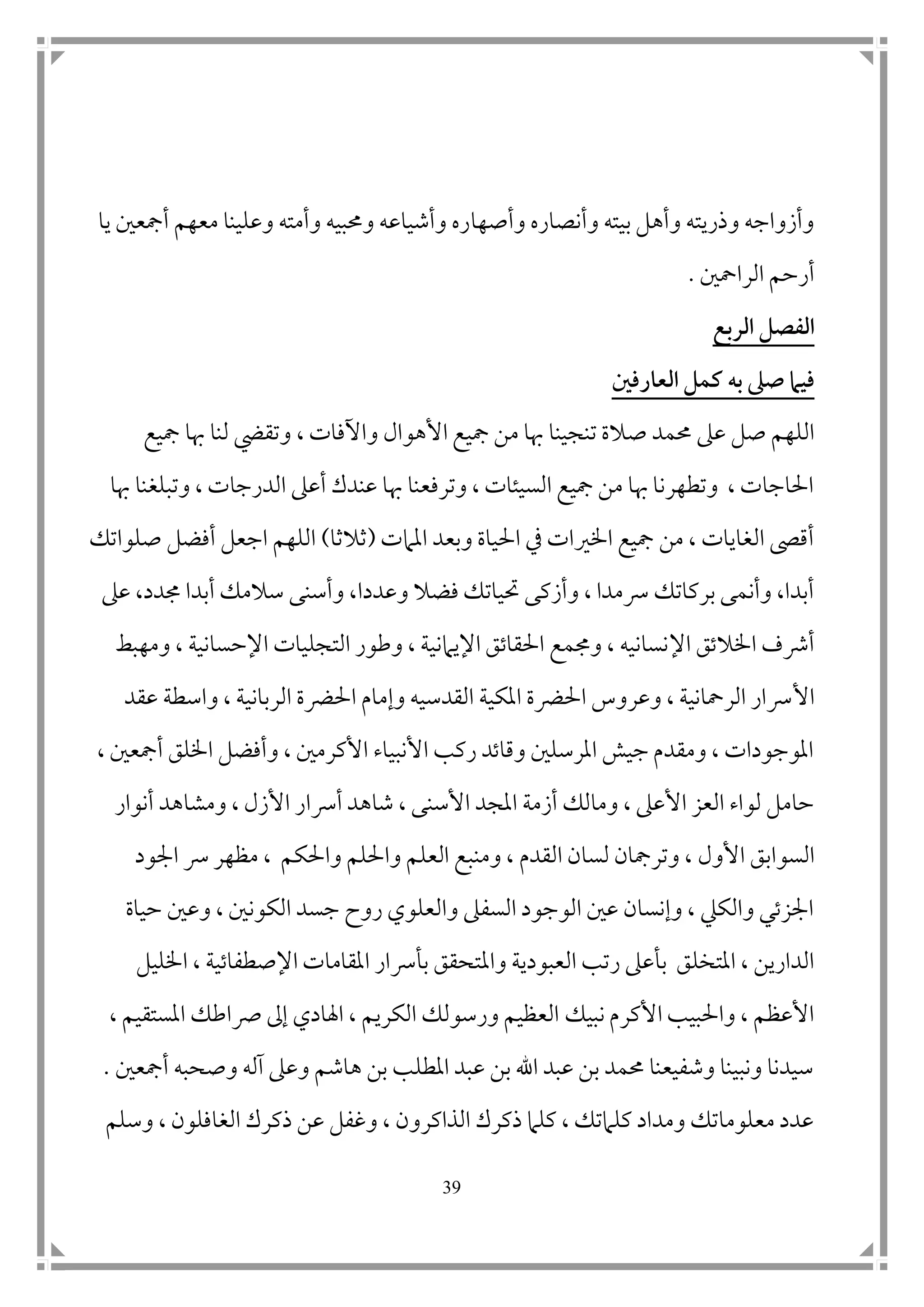 39
‫وأصها‬ ‫وأنصاره‬ ‫بيته‬ ‫وأهل‬ ‫وذريته‬ ‫وأزواجه‬‫يا‬ ‫أمجع ن‬ ‫معهم‬ ‫وعلينا‬ ‫وأمته‬ ‫وحمبيه‬ ‫وأشياعه‬ ‫ره‬
‫الرامح ن‬ ‫أرحم‬.
‫الربع‬ ‫الفصل‬
‫العارفني‬ ‫كمل‬ ‫به‬ ‫صىل‬ ‫فيام‬
‫ص‬ ‫حممد‬ ‫عىل‬ ‫صل‬ ‫اللهم‬‫األهوال‬ ‫مجيع‬ ‫من‬ ‫هبا‬ ‫تنجينا‬ ‫الة‬‫واآلفات‬،‫مجيع‬ ‫هبا‬ ‫لنا‬ ‫وتقيض‬
‫وتبلغ‬ ، ‫الدرجات‬ ‫أعىل‬ ‫عندك‬ ‫هبا‬ ‫وترفعنا‬ ، ‫السيئات‬ ‫مجيع‬ ‫من‬ ‫هبا‬ ‫وتطهرنا‬ ، ‫احلاجات‬‫هبا‬ ‫نا‬
‫املامت‬ ‫وبعد‬ ‫احلياة‬ ‫يف‬ ‫اخلريات‬ ‫مجيع‬ ‫من‬ ، ‫الغايات‬ ‫أقىص‬(‫ثالثا‬)‫صلواتك‬ ‫أفضل‬ ‫اجعل‬ ‫اللهم‬
‫وعدد‬ ‫فضال‬ ‫حتياتك‬ ‫وأزكى‬ ، ‫رسمدا‬ ‫بركاتك‬ ‫وأنمى‬ ،‫أبدا‬‫ا‬‫سالمك‬ ‫وأسنى‬ ،‫عىل‬ ،‫جمدد‬ ‫أبدا‬
‫اإل‬ ‫اخلالتق‬ ‫أرشف‬‫ومهبط‬ ، ‫اإلحسانية‬ ‫التجليات‬ ‫وطور‬ ، ‫اإليامنية‬ ‫احلقاتق‬ ‫وجممع‬ ، ‫نسانيه‬
‫األ‬‫عقد‬ ‫واسطة‬ ، ‫الربانية‬ ‫احلرضة‬ ‫وإمام‬ ‫القدسيه‬ ‫املكية‬ ‫احلرضة‬ ‫وعروس‬ ، ‫الرمحانية‬ ‫رسار‬
، ‫أمجع ن‬ ‫اخللق‬ ‫وأفضل‬ ، ‫األكرم ن‬ ‫األنبياء‬ ‫ركب‬ ‫وقاتد‬ ‫املرسل ن‬ ‫جيش‬ ‫ومقدم‬ ، ‫املوجودات‬
‫أرسا‬ ‫شاهد‬ ، ‫األسنى‬ ‫املجد‬ ‫أزمة‬ ‫ومالك‬ ، ‫األعىل‬ ‫العز‬ ‫لواء‬ ‫حامل‬‫أنوار‬ ‫ومشاهد‬ ، ‫األزل‬ ‫ر‬
‫السوابق‬‫األول‬‫القدم‬ ‫لسان‬ ‫وترمجان‬ ،‫واحلكم‬ ‫واحللم‬ ‫العلم‬ ‫ومنبع‬ ،،‫امج‬ ‫رس‬ ‫مظهر‬‫ود‬
‫حياة‬ ‫وع ن‬ ، ‫الكون ن‬ ‫جسد‬ ‫روح‬ ‫والعلوي‬ ‫السفىل‬ ‫الوجود‬ ‫ع ن‬ ‫وإنسان‬ ، ‫والكيل‬ ‫امجزتي‬
‫وامل‬ ‫العبودية‬ ‫رتب‬ ‫بأعىل‬ ‫املتخلق‬ ، ‫الدارين‬‫اإلصطفاتي‬ ‫املقامات‬ ‫بأرسار‬ ‫تحقق‬‫ة‬‫اخلليل‬ ،
‫نبيك‬ ‫األكرم‬ ‫واحلبيب‬ ، ‫األعظم‬، ‫املستقيم‬ ‫رصاطك‬ ‫إىل‬ ‫اهلادي‬ ، ‫الكريم‬ ‫ورسولك‬ ‫العظيم‬
‫أمجع ن‬ ‫وصحبه‬ ‫آله‬ ‫وعىل‬ ‫هاشم‬ ‫بن‬ ‫املطلب‬ ‫عبد‬ ‫بن‬ ‫اهلل‬ ‫عبد‬ ‫بن‬ ‫حممد‬ ‫وشفيعنا‬ ‫ونبينا‬ ‫سيدنا‬.
‫وسلم‬ ، ‫الغافلون‬ ‫ذكرك‬ ‫عن‬ ‫وغفل‬ ، ‫الذاكرون‬ ‫ذكرك‬ ‫كلام‬ ، ‫كلامتك‬ ‫ومداد‬ ‫معلوماتك‬ ‫عدد‬
 