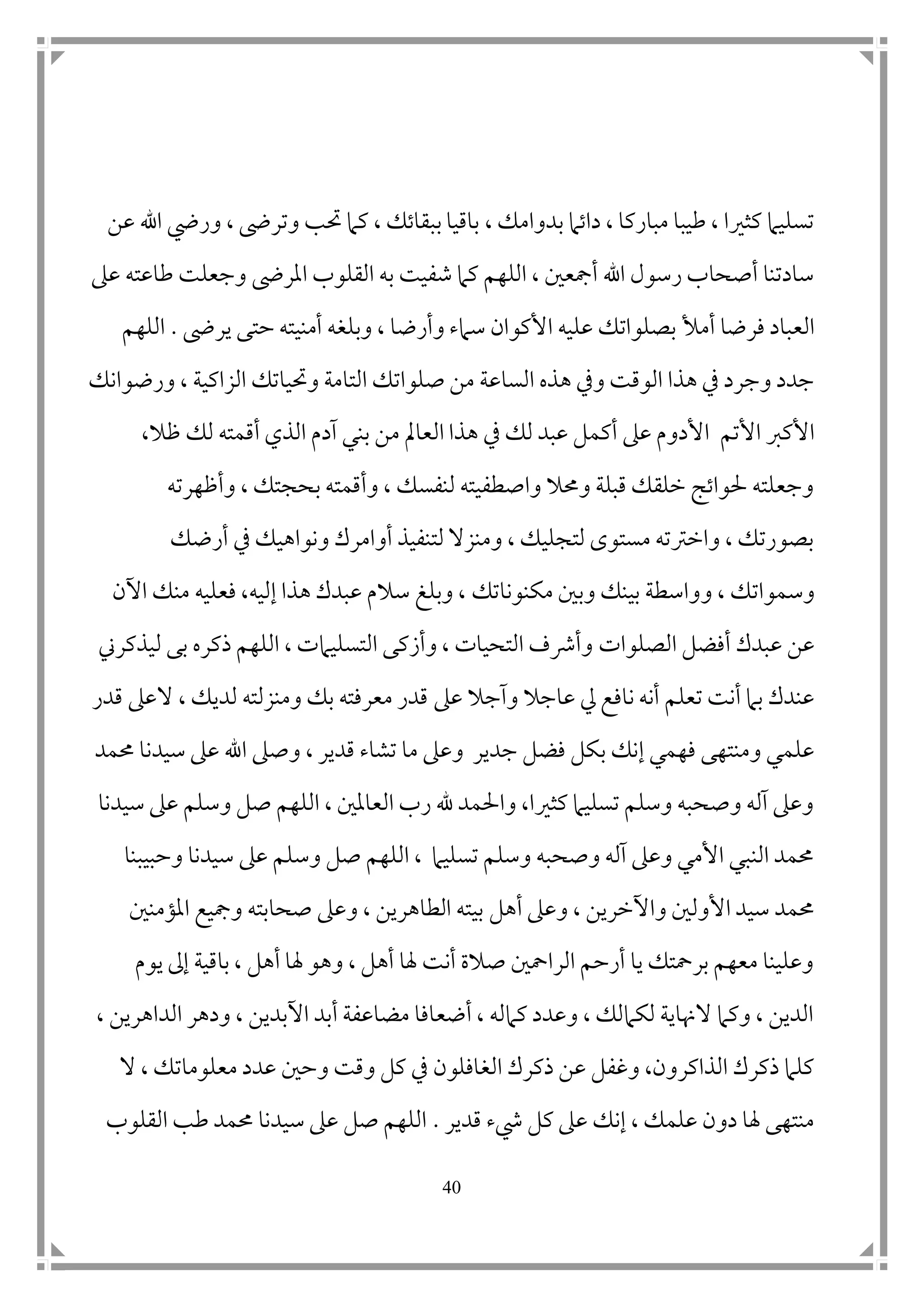 41
، ‫بدوامك‬ ‫داتام‬ ، ‫مباركا‬ ‫طيبا‬ ، ‫كثريا‬ ‫تسليام‬‫عن‬ ‫اهلل‬ ‫ور ي‬ ، ‫وترىض‬ ‫حتب‬ ‫كام‬ ، ‫ببقاتك‬ ‫باقيا‬
‫املرىض‬ ‫القلوب‬ ‫به‬ ‫شفيت‬ ‫كام‬ ‫اللهم‬ ، ‫أمجع ن‬ ‫اهلل‬ ‫رسول‬ ‫أصحاب‬ ‫سادتنا‬‫عىل‬ ‫طاعته‬ ‫وجعلت‬
‫أمأل‬ ‫فرضا‬ ‫العباد‬‫يرىض‬ ‫حتى‬ ‫أمنيته‬ ‫وبلغه‬ ، ‫وأرضا‬ ‫سامء‬ ‫األكوان‬ ‫عليه‬ ‫بصلواتك‬.‫اللهم‬
‫الساعة‬ ‫هذه‬ ‫ويف‬ ‫الوقت‬ ‫هذا‬ ‫يف‬ ‫وجرد‬ ‫جدد‬‫الت‬ ‫صلواتك‬ ‫من‬‫الزاكي‬ ‫وحتياتك‬ ‫امة‬‫ة‬‫ورضوانك‬ ،
‫األكرب‬‫األتم‬،‫ظال‬ ‫لك‬ ‫أقمته‬ ‫الذي‬ ‫آدم‬ ‫بني‬ ‫من‬ ‫العامل‬ ‫هذا‬ ‫يف‬ ‫لك‬ ‫عبد‬ ‫أكمل‬ ‫عىل‬ ‫األدوم‬
‫وأظهرته‬ ، ‫بحجتك‬ ‫وأقمته‬ ، ‫لنفسك‬ ‫واصطفيته‬ ‫وحمال‬ ‫قبلة‬ ‫خلقك‬ ‫حلواتج‬ ‫وجعلته‬
‫أرضك‬ ‫يف‬ ‫ونواهيك‬ ‫أوامرك‬ ‫لتنفيذ‬ ‫ومنزال‬ ، ‫لتجليك‬ ‫مستوى‬ ‫واخرتته‬ ، ‫بصورتك‬
‫وسموات‬، ‫ك‬‫و‬‫مكنوناتك‬ ‫وب ن‬ ‫بينك‬ ‫واسطة‬‫فعلي‬ ،‫إليه‬ ‫هذا‬ ‫عبدك‬ ‫سالم‬ ‫وبلغ‬ ،‫ه‬‫اآلن‬ ‫منك‬
‫الصل‬ ‫أفضل‬ ‫عبدك‬ ‫عن‬‫وات‬‫ليذ‬ ‫بى‬ ‫ذكره‬ ‫اللهم‬ ، ‫التسليامت‬ ‫وأزكى‬ ، ‫التحيات‬ ‫وأرشف‬‫كرين‬
‫نافع‬ ‫أنه‬ ‫تعلم‬ ‫أنت‬ ‫بام‬ ‫عندك‬‫عىل‬ ‫وآجال‬ ‫عاجال‬ ‫يل‬‫ال‬ ، ‫لديك‬ ‫ومنزلته‬ ‫بك‬ ‫معرفته‬ ‫قدر‬‫قدر‬ ‫عىل‬
‫ب‬ ‫إنك‬ ‫فهمي‬ ‫ومنتهى‬ ‫علمي‬‫حممد‬ ‫سيدنا‬ ‫عىل‬ ‫اهلل‬ ‫وصىل‬ ، ‫قدير‬ ‫تشاء‬ ‫ما‬ ‫وعىل‬ ‫جدير‬ ‫فضل‬ ‫كل‬
‫سيدنا‬ ‫عىل‬ ‫وسلم‬ ‫صل‬ ‫اللهم‬ ، ‫العامل ن‬ ‫رب‬ ‫هلل‬ ‫واحلمد‬ ،‫كثريا‬ ‫تسليام‬ ‫وسلم‬ ‫وصحبه‬ ‫آله‬ ‫وعىل‬
‫وحبيبنا‬ ‫سيدنا‬ ‫عىل‬ ‫وسلم‬ ‫صل‬ ‫اللهم‬ ، ‫تسليام‬ ‫وسلم‬ ‫وصحبه‬ ‫آله‬ ‫وعىل‬ ‫األمي‬ ‫النبي‬ ‫حممد‬
‫أهل‬ ‫وعىل‬ ، ‫واآلخرين‬ ‫األول ن‬ ‫سيد‬ ‫حممد‬‫املؤمن ن‬ ‫ومجيع‬ ‫صحابته‬ ‫وعىل‬ ، ‫الطاهرين‬ ‫بيته‬
‫يوم‬ ‫إىل‬ ‫باقية‬ ، ‫أهل‬ ‫هلا‬ ‫وهو‬ ، ‫أهل‬ ‫هلا‬ ‫أنت‬ ‫صالة‬ ‫الرامح ن‬ ‫أرحم‬ ‫يا‬ ‫برمحتك‬ ‫معهم‬ ‫وعلينا‬
، ‫الداهرين‬ ‫ودهر‬ ، ‫اآلبدين‬ ‫أبد‬ ‫مضاعفة‬ ‫أضعافا‬ ، ‫كامله‬ ‫وعدد‬ ، ‫لكاملك‬ ‫الهناية‬ ‫وكام‬ ، ‫الدين‬
‫الغافلون‬ ‫ذكرك‬ ‫عن‬ ‫وغفل‬ ،‫الذاكرون‬ ‫ذكرك‬ ‫كلام‬‫ال‬ ، ‫معلوماتك‬ ‫عدد‬ ‫وح ن‬ ‫وقت‬ ‫كل‬ ‫يف‬
‫قدير‬ ‫يشء‬ ‫كل‬ ‫عىل‬ ‫إنك‬ ، ‫علمك‬ ‫دون‬ ‫هلا‬ ‫منتهى‬.‫القلوب‬ ‫طب‬ ‫حممد‬ ‫سيدنا‬ ‫عىل‬ ‫صل‬ ‫اللهم‬
 