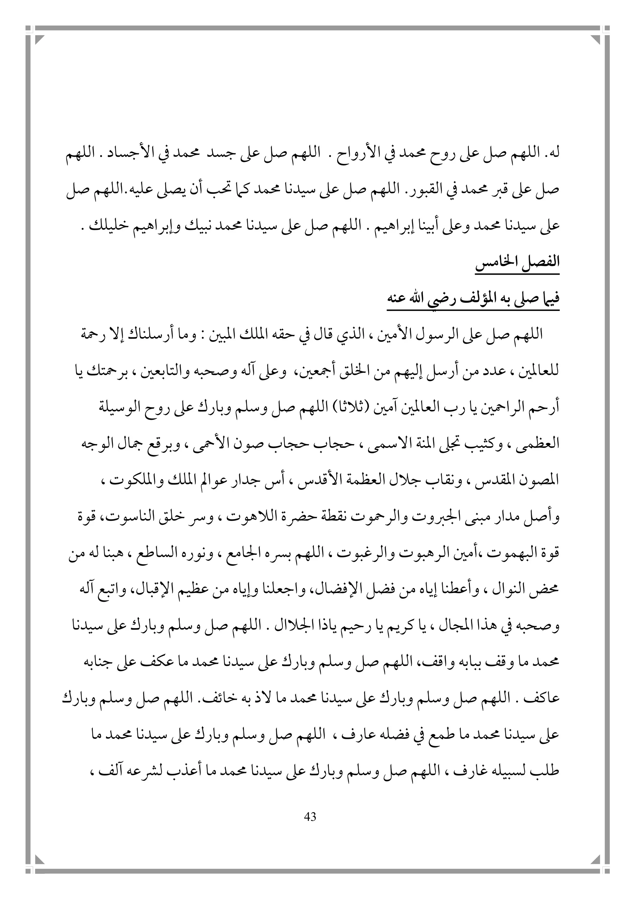 43
‫له‬.‫عىل‬ ‫صل‬ ‫اللهم‬‫األرواح‬ ‫يف‬ ‫حممد‬ ‫روح‬.‫األجساد‬ ‫يف‬ ‫حممد‬ ‫جسد‬ ‫عىل‬ ‫صل‬ ‫اللهم‬.‫اللهم‬
‫القبور‬ ‫يف‬ ‫حممد‬ ‫قرب‬ ‫عىل‬ ‫صل‬.‫عليه‬ ‫يصىل‬ ‫أن‬ ‫حتب‬ ‫كام‬ ‫حممد‬ ‫سيدنا‬ ‫عىل‬ ‫صل‬ ‫اللهم‬.‫صل‬ ‫اللهم‬
‫عىل‬‫سيدن‬‫ا‬‫حممد‬‫إبراهيم‬ ‫أبينا‬ ‫وعىل‬.‫خليلك‬ ‫وإبراهيم‬ ‫نبيك‬ ‫حممد‬ ‫سيدنا‬ ‫عىل‬ ‫صل‬ ‫اللهم‬.
‫اخلامس‬ ‫الفصل‬
‫ب‬ ‫صىل‬ ‫فيام‬‫عنه‬ ‫اهلل‬ ‫ريض‬ ‫املؤلف‬ ‫ه‬
‫املب ن‬ ‫امللك‬ ‫حقه‬ ‫يف‬ ‫قال‬ ‫الذي‬ ، ‫األم ن‬ ‫الرسول‬ ‫عىل‬ ‫صل‬ ‫اللهم‬:‫رمحة‬ ‫إال‬ ‫أرسلناك‬ ‫وما‬
‫يا‬ ‫برمحتك‬ ، ‫والتابع ن‬ ‫وصحبه‬ ‫آله‬ ‫وعىل‬ ،‫أمجع ن‬ ‫اخللق‬ ‫من‬ ‫إليهم‬ ‫أرسل‬ ‫من‬ ‫عدد‬ ، ‫للعامل ن‬
‫آم ن‬ ‫العامل ن‬ ‫رب‬ ‫يا‬ ‫الرامح ن‬ ‫أرحم‬(‫ثالثا‬)‫عىل‬ ‫وبارك‬ ‫وسلم‬ ‫صل‬ ‫اللهم‬‫الوسيلة‬ ‫روح‬
‫االسم‬ ‫املنة‬ ‫جتىل‬ ‫وكثيب‬ ، ‫العظمى‬، ‫ى‬‫الوجه‬ ‫مجال‬ ‫وبرقع‬ ، ‫األمحى‬ ‫صون‬ ‫حجاب‬ ‫حجاب‬
، ‫وامللكوت‬ ‫امللك‬ ‫عوامل‬ ‫جدار‬ ‫أس‬ ، ‫األقدس‬ ‫العظمة‬ ‫جالل‬ ‫ونقاب‬ ، ‫املقدس‬ ‫املصون‬
‫م‬ ‫مدار‬ ‫وأصل‬‫حرضة‬‫نقطة‬ ‫والرمحوت‬ ‫امجربوت‬ ‫بنى‬‫الال‬‫قوة‬ ،‫الناسوت‬ ‫خلق‬ ‫ورس‬ ، ‫هوت‬
‫ال‬ ‫،أم ن‬ ‫البهموت‬ ‫قوة‬‫من‬ ‫له‬ ‫هبنا‬ ، ‫الساطع‬ ‫ونوره‬ ، ‫امجامع‬ ‫برسه‬ ‫اللهم‬ ، ‫والرغبوت‬ ‫رهبوت‬
‫آله‬ ‫واتبع‬ ،‫اإلقبال‬ ‫عظيم‬ ‫من‬ ‫وإياه‬ ‫واجعلنا‬ ،‫اإلفضال‬ ‫فضل‬ ‫من‬ ‫إياه‬ ‫وأعطنا‬ ، ‫النوال‬ ‫حمض‬
‫هذ‬ ‫يف‬ ‫وصحبه‬‫ياذ‬ ‫رحيم‬ ‫يا‬ ‫كريم‬ ‫يا‬ ، ‫املجال‬ ‫ا‬‫ا‬‫امجالال‬.‫سيدنا‬ ‫عىل‬ ‫وبارك‬ ‫وسلم‬ ‫صل‬ ‫اللهم‬
‫الله‬ ،‫واقف‬ ‫ببابه‬ ‫وقف‬ ‫ما‬ ‫حممد‬‫جنابه‬ ‫عىل‬ ‫عكف‬ ‫ما‬ ‫حممد‬ ‫سيدنا‬ ‫عىل‬ ‫وبارك‬ ‫وسلم‬ ‫صل‬ ‫م‬
‫عاكف‬.‫خاتف‬ ‫به‬ ‫الذ‬ ‫ما‬ ‫حممد‬ ‫سيدنا‬ ‫عىل‬ ‫وبارك‬ ‫وسلم‬ ‫صل‬ ‫اللهم‬.‫وبارك‬ ‫وسلم‬ ‫صل‬ ‫اللهم‬
‫ما‬ ‫حممد‬ ‫سيدنا‬ ‫عىل‬ ‫وبارك‬ ‫وسلم‬ ‫صل‬ ‫اللهم‬ ، ‫عارف‬ ‫فضله‬ ‫يف‬ ‫طمع‬ ‫ما‬ ‫حممد‬ ‫سيدنا‬ ‫عىل‬
‫غارف‬ ‫لسبيله‬ ‫طلب‬،‫م‬ ‫حممد‬ ‫سيدنا‬ ‫عىل‬ ‫وبارك‬ ‫وسلم‬ ‫صل‬ ‫اللهم‬، ‫آلف‬ ‫لرشعه‬ ‫أعذب‬ ‫ا‬
 