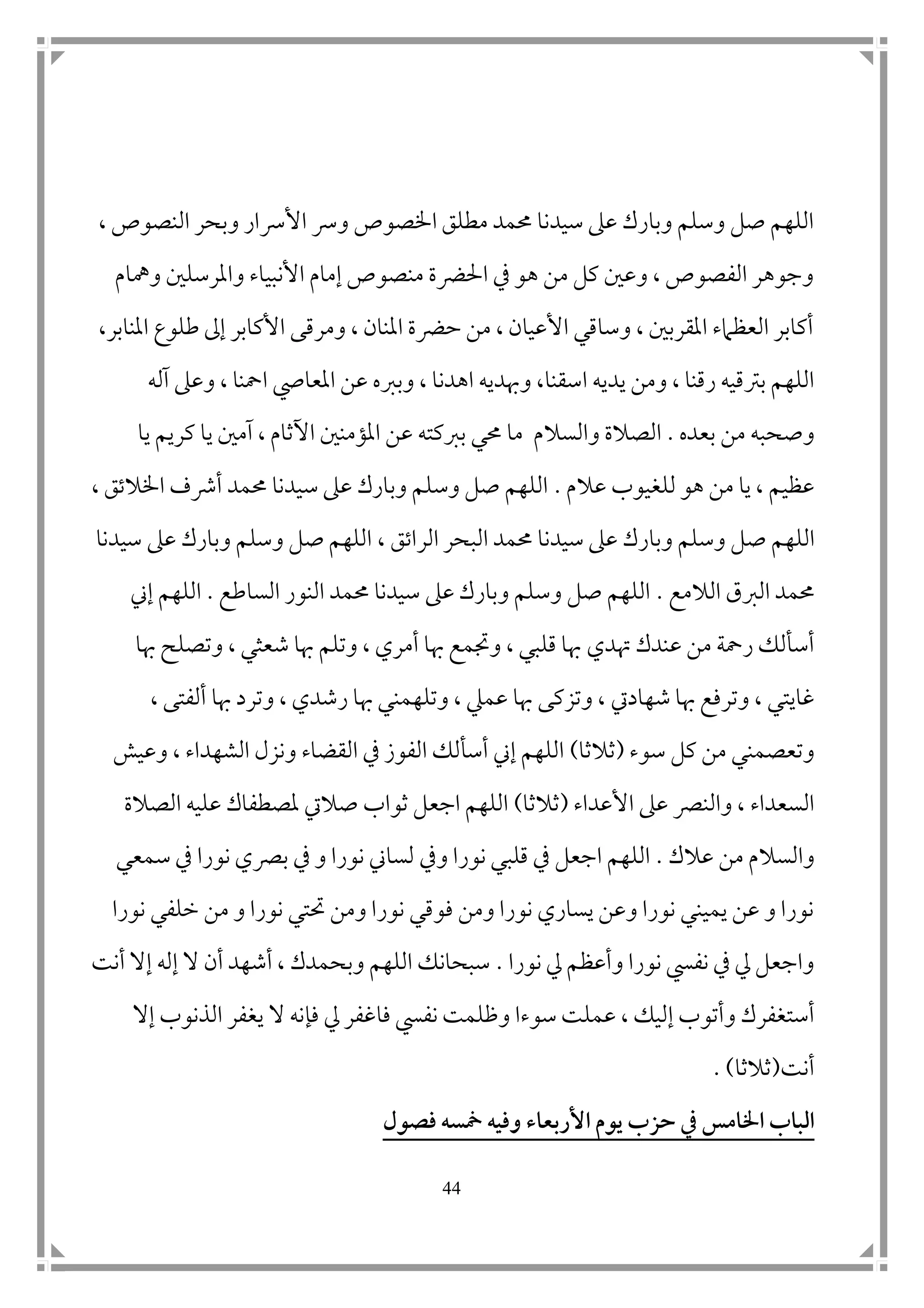 44
، ‫النصوص‬ ‫وبحر‬ ‫األرسار‬ ‫ورس‬ ‫اخلصوص‬ ‫مطلق‬ ‫حممد‬ ‫سيدنا‬ ‫عىل‬ ‫وبارك‬ ‫وسلم‬ ‫صل‬ ‫اللهم‬
‫ومهام‬ ‫واملرسل ن‬ ‫األنبياء‬ ‫إمام‬ ‫منصوص‬ ‫احلرضة‬ ‫يف‬ ‫هو‬ ‫من‬ ‫كل‬ ‫وع ن‬ ، ‫الفصوص‬ ‫وجوهر‬
‫املنابر‬ ‫طلوع‬ ‫إىل‬ ‫األكابر‬ ‫ومرقى‬ ، ‫املنان‬ ‫حرضة‬ ‫من‬ ، ‫األعيان‬ ‫وساقي‬ ، ‫املقرب ن‬ ‫العظامء‬ ‫أكابر‬،
‫يديه‬ ‫ومن‬ ، ‫رقنا‬ ‫برتقيه‬ ‫اللهم‬‫ا‬‫وهبديه‬ ،‫سقنا‬‫ا‬‫املعايص‬ ‫عن‬ ‫وبربه‬ ، ‫هدنا‬‫ا‬‫آله‬ ‫وعىل‬ ، ‫محنا‬
‫بعده‬ ‫من‬ ‫وصحبه‬.‫والسالم‬ ‫الصالة‬‫يا‬ ‫كريم‬ ‫يا‬ ‫آم ن‬ ، ‫اآلثام‬ ‫املؤمن ن‬ ‫عن‬ ‫بربكته‬ ‫حمي‬ ‫ما‬
‫عالم‬ ‫للغيوب‬ ‫هو‬ ‫من‬ ‫يا‬ ، ‫عظيم‬.، ‫اخلالتق‬ ‫أرشف‬ ‫حممد‬ ‫سيدنا‬ ‫عىل‬ ‫وبارك‬ ‫وسلم‬ ‫صل‬ ‫اللهم‬
‫ص‬ ‫اللهم‬‫الراتق‬ ‫البحر‬ ‫حممد‬ ‫سيدنا‬ ‫عىل‬ ‫وبارك‬ ‫وسلم‬ ‫ل‬،‫سيدنا‬ ‫عىل‬ ‫وبارك‬ ‫وسلم‬ ‫صل‬ ‫اللهم‬
‫الالمع‬ ‫الربق‬ ‫حممد‬.‫الساطع‬ ‫النور‬ ‫حممد‬ ‫سيدنا‬ ‫عىل‬ ‫وبارك‬ ‫وسلم‬ ‫صل‬ ‫اللهم‬.‫اللهم‬‫إين‬
‫هتد‬ ‫عندك‬ ‫من‬ ‫رمحة‬ ‫أسألك‬‫ي‬‫هبا‬ ‫وتصلح‬ ، ‫شعثي‬ ‫هبا‬ ‫وتلم‬ ، ‫أمري‬ ‫هبا‬ ‫وجتمع‬ ، ‫قلبي‬ ‫هبا‬
‫شهاديت‬ ‫هبا‬ ‫وترفع‬ ، ‫غايتي‬، ‫ألفتى‬ ‫هبا‬ ‫وترد‬ ، ‫رشدي‬ ‫هبا‬ ‫وتلهمني‬ ، ‫عميل‬ ‫هبا‬ ‫وتزكى‬ ،
‫سوء‬ ‫كل‬ ‫من‬ ‫وتعصمني‬(‫ثالثا‬)‫وعيش‬ ، ‫الشهداء‬ ‫ونزل‬ ‫القضاء‬ ‫يف‬ ‫الفوز‬ ‫أسألك‬ ‫إين‬ ‫اللهم‬
‫األعداء‬ ‫عىل‬ ‫والنرص‬ ، ‫السعداء‬(‫ثالثا‬)‫الصالة‬ ‫عليه‬ ‫ملصطفاك‬ ‫صاليت‬ ‫ثواب‬ ‫اجعل‬ ‫اللهم‬
‫عالك‬ ‫من‬ ‫والسالم‬.‫ويف‬ ‫نورا‬ ‫قلبي‬ ‫يف‬ ‫اجعل‬ ‫اللهم‬‫سمعي‬ ‫يف‬ ‫نورا‬ ‫برصي‬ ‫يف‬ ‫و‬ ‫نورا‬ ‫لساين‬
‫نورا‬ ‫خلفي‬ ‫من‬ ‫و‬ ‫نورا‬ ‫حتتي‬ ‫ومن‬ ‫نورا‬ ‫فوقي‬ ‫ومن‬ ‫نورا‬ ‫يساري‬ ‫وعن‬ ‫نورا‬ ‫يميني‬ ‫عن‬ ‫و‬ ‫نورا‬
‫نورا‬ ‫يل‬ ‫وأعظم‬ ‫نورا‬ ‫نفيس‬ ‫يف‬ ‫يل‬ ‫واجعل‬.‫أنت‬ ‫إال‬ ‫إله‬ ‫ال‬ ‫أن‬ ‫أشهد‬ ، ‫وبحمدك‬ ‫اللهم‬ ‫سبحانك‬
‫وأتو‬ ‫أستغفرك‬‫ف‬ ‫نفيس‬ ‫وظلمت‬ ‫سوءا‬ ‫عملت‬ ، ‫إليك‬ ‫ب‬‫ا‬‫ال‬ ‫فإنه‬ ‫يل‬ ‫غفر‬‫إال‬ ‫الذنوب‬ ‫يغفر‬
‫أنت‬(‫ثالثا‬).
‫اخلامس‬ ‫الواب‬‫فصول‬ ‫مخسه‬ ‫وفيه‬ ‫األربعاء‬ ‫يوم‬ ‫حزب‬ ‫يف‬
 