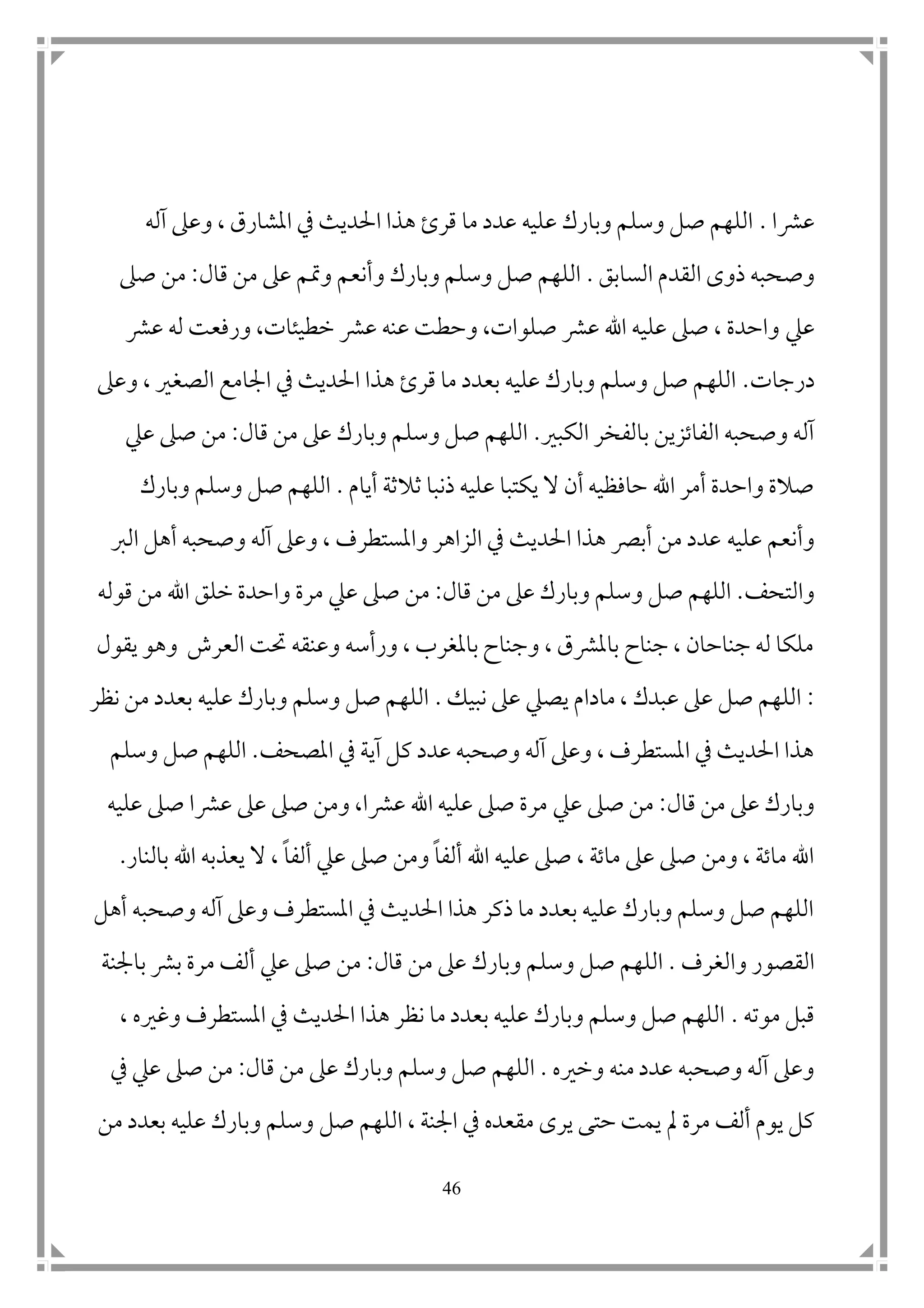 46
‫عرشا‬.‫آله‬ ‫وعىل‬ ، ‫املشارق‬ ‫يف‬ ‫احلديث‬ ‫هذا‬ ‫قرئ‬ ‫ما‬ ‫عدد‬ ‫عليه‬ ‫وبارك‬ ‫وسلم‬ ‫صل‬ ‫اللهم‬
‫وص‬‫السابق‬ ‫القدم‬ ‫ذوى‬ ‫حبه‬.‫و‬ ‫وبارك‬ ‫وسلم‬ ‫صل‬ ‫اللهم‬‫قال‬ ‫من‬ ‫عىل‬ ‫ومتم‬ ‫أنعم‬:‫صىل‬ ‫من‬
‫عيل‬‫عرش‬ ‫له‬ ‫ورفعت‬ ،‫خطيئات‬ ‫عرش‬ ‫عنه‬ ‫وحطت‬ ،‫صلوات‬ ‫عرش‬ ‫اهلل‬ ‫عليه‬ ‫صىل‬ ، ‫واحدة‬
‫درجات‬.‫وعىل‬ ، ‫الصغري‬ ‫امجامع‬ ‫يف‬ ‫احلديث‬ ‫هذا‬ ‫قرئ‬ ‫ما‬ ‫بعدد‬ ‫عليه‬ ‫وبارك‬ ‫وسلم‬ ‫صل‬ ‫اللهم‬
‫الكبري‬ ‫بالفخر‬ ‫الفاتزين‬ ‫وصحبه‬ ‫آله‬.‫قال‬ ‫من‬ ‫عىل‬ ‫وبارك‬ ‫وسلم‬ ‫صل‬ ‫اللهم‬:‫عيل‬ ‫صىل‬ ‫من‬
‫أيام‬ ‫ثالثة‬ ‫ذنبا‬ ‫عليه‬ ‫يكتبا‬ ‫ال‬ ‫أن‬ ‫حافظيه‬ ‫اهلل‬ ‫أمر‬ ‫واحدة‬ ‫صالة‬.‫وبارك‬ ‫وسلم‬ ‫صل‬ ‫اللهم‬
‫وأنعم‬‫عليه‬‫الرب‬ ‫أهل‬ ‫وصحبه‬ ‫آله‬ ‫وعىل‬ ، ‫واملستطرف‬ ‫الزاهر‬ ‫يف‬ ‫احلديث‬ ‫هذا‬ ‫أبرص‬ ‫من‬ ‫عدد‬
‫والتحف‬.‫و‬ ‫صل‬ ‫اللهم‬‫قال‬ ‫من‬ ‫عىل‬ ‫وبارك‬ ‫سلم‬:‫عيل‬ ‫صىل‬ ‫من‬‫قوله‬ ‫من‬ ‫اهلل‬ ‫خلق‬ ‫واحدة‬ ‫مرة‬
‫يقول‬ ‫وهو‬ ‫العرش‬ ‫حتت‬ ‫وعنقه‬ ‫ورأسه‬ ، ‫باملغرب‬ ‫وجناح‬ ، ‫باملرشق‬ ‫جناح‬ ، ‫جناحان‬ ‫له‬ ‫ملكا‬
:‫يصيل‬ ‫مادام‬ ، ‫عبدك‬ ‫عىل‬ ‫صل‬ ‫اللهم‬‫نبيك‬ ‫عىل‬.‫نظر‬ ‫من‬ ‫بعدد‬ ‫عليه‬ ‫وبارك‬ ‫وسلم‬ ‫صل‬ ‫اللهم‬
‫املصحف‬ ‫يف‬ ‫آية‬ ‫كل‬ ‫عدد‬ ‫وصحبه‬ ‫آله‬ ‫وعىل‬ ، ‫املستطرف‬ ‫يف‬ ‫احلديث‬ ‫هذا‬.‫اللهم‬‫و‬ ‫صل‬‫سلم‬
‫قال‬ ‫من‬ ‫عىل‬ ‫وبارك‬:‫عيل‬ ‫صىل‬ ‫من‬‫عليه‬ ‫صىل‬ ‫عرشا‬ ‫عىل‬ ‫صىل‬ ‫ومن‬ ،‫عرشا‬ ‫اهلل‬ ‫عليه‬ ‫صىل‬ ‫مرة‬
‫ألف‬ ‫اهلل‬ ‫عليه‬ ‫صىل‬ ، ‫ماتة‬ ‫عىل‬ ‫صىل‬ ‫ومن‬ ، ‫ماتة‬ ‫اهلل‬‫ا‬‫عيل‬ ‫صىل‬ ‫ومن‬‫ألف‬‫ا‬‫بالنار‬ ‫اهلل‬ ‫يعذبه‬ ‫ال‬ ،.
‫وصحبه‬ ‫آله‬ ‫وعىل‬ ‫املستطرف‬ ‫يف‬ ‫احلديث‬ ‫هذا‬ ‫ذكر‬ ‫ما‬ ‫بعدد‬ ‫عليه‬ ‫وبارك‬ ‫وسلم‬ ‫صل‬ ‫اللهم‬‫أهل‬
‫والغرف‬ ‫القصور‬.‫و‬ ‫صل‬ ‫اللهم‬‫قال‬ ‫من‬ ‫عىل‬ ‫وبارك‬ ‫سلم‬:‫عيل‬ ‫صىل‬ ‫من‬‫بامجنة‬ ‫برش‬ ‫مرة‬ ‫ألف‬
‫موته‬ ‫قبل‬.، ‫وغريه‬ ‫املستطرف‬ ‫يف‬ ‫احلديث‬ ‫هذا‬ ‫نظر‬ ‫ما‬ ‫بعدد‬ ‫عليه‬ ‫وبارك‬ ‫وسلم‬ ‫صل‬ ‫اللهم‬
‫وخريه‬ ‫منه‬ ‫عدد‬ ‫وصحبه‬ ‫آله‬ ‫وعىل‬.‫و‬ ‫صل‬ ‫اللهم‬‫قال‬ ‫من‬ ‫عىل‬ ‫وبارك‬ ‫سلم‬:‫عيل‬ ‫صىل‬ ‫من‬‫يف‬
‫مل‬ ‫مرة‬ ‫ألف‬ ‫يوم‬ ‫كل‬‫امجنة‬ ‫يف‬ ‫مقعده‬ ‫يرى‬ ‫حتى‬ ‫يمت‬،‫صل‬ ‫اللهم‬‫من‬ ‫بعدد‬ ‫عليه‬ ‫وبارك‬ ‫وسلم‬
 