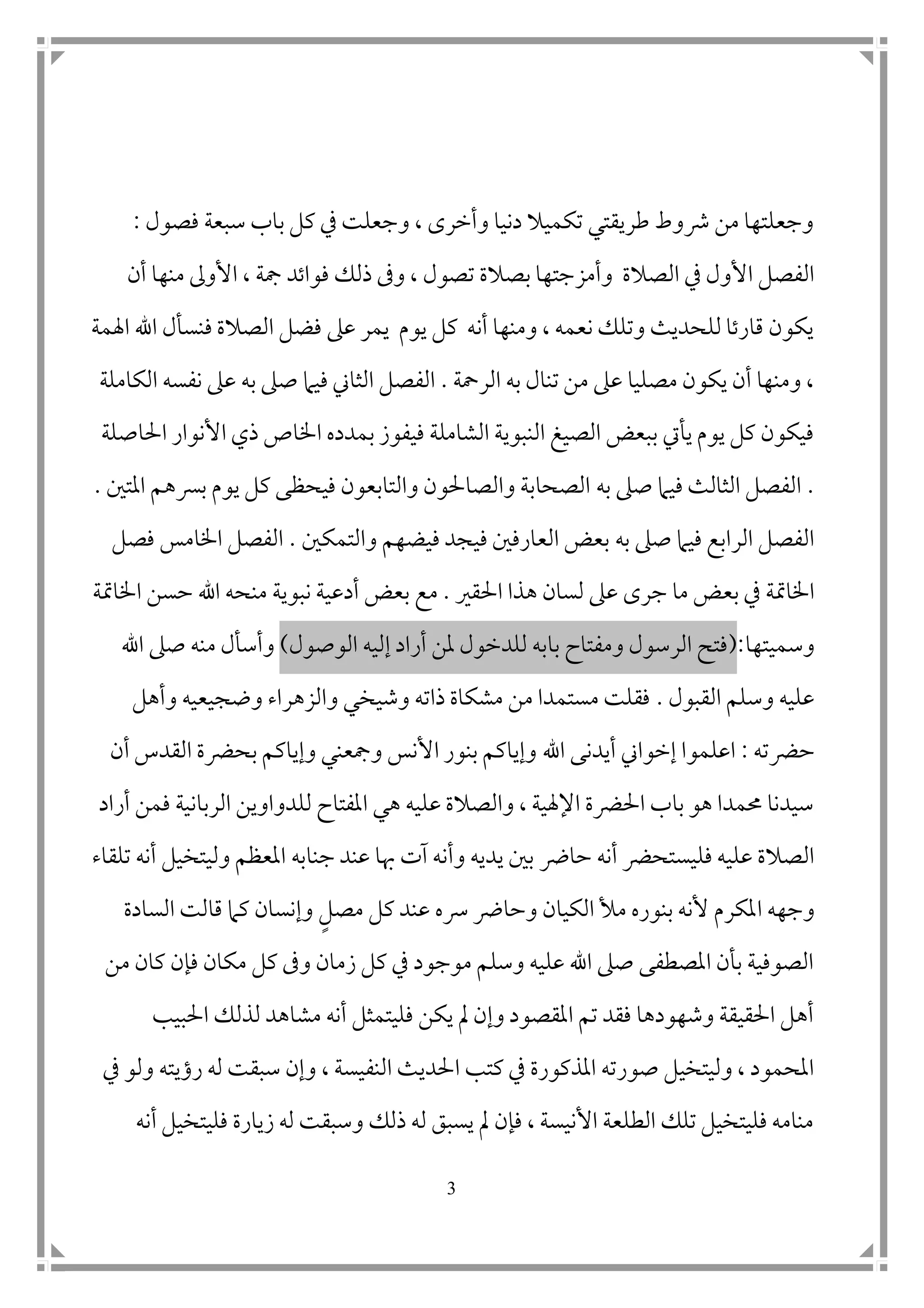 3
‫فصو‬ ‫سبعة‬ ‫باب‬ ‫كل‬ ‫يف‬ ‫وجعلت‬ ، ‫وأخرى‬ ‫دنيا‬ ‫تكميال‬ ‫طريقتي‬ ‫رشوط‬ ‫من‬ ‫وجعلتها‬‫ل‬:
‫وأمز‬ ‫الصالة‬ ‫يف‬ ‫األول‬ ‫الفصل‬‫فواتد‬ ‫ذلك‬ ‫وىف‬ ، ‫تصول‬ ‫بصالة‬ ‫جتها‬‫مجة‬‫منها‬ ‫األوىل‬ ،‫أ‬‫ن‬
‫اهلمة‬ ‫اهلل‬ ‫فنسأل‬ ‫الصالة‬ ‫فضل‬ ‫عىل‬ ‫يمر‬ ‫يوم‬ ‫كل‬ ‫أنه‬ ‫ومنها‬ ، ‫نعمه‬ ‫وتلك‬ ‫للحديث‬ ‫قارتا‬ ‫يكون‬
‫الرمحة‬ ‫به‬ ‫تنال‬ ‫من‬ ‫عىل‬ ‫مصليا‬ ‫يكون‬ ‫أن‬ ‫ومنها‬ ،.‫الكاملة‬ ‫نفسه‬ ‫عىل‬ ‫به‬ ‫صىل‬ ‫فيام‬ ‫الثاين‬ ‫الفصل‬
‫احل‬ ‫األنوار‬ ‫ذي‬ ‫اخلاص‬ ‫بمدده‬ ‫فيفوز‬ ‫الشاملة‬ ‫النبوية‬ ‫الصيغ‬ ‫ببعض‬ ‫يأيت‬ ‫يوم‬ ‫كل‬ ‫فيكون‬‫اصلة‬
.‫به‬ ‫صىل‬ ‫فيام‬ ‫الثالث‬ ‫الفصل‬‫امل‬ ‫برسهم‬ ‫يوم‬ ‫كل‬ ‫فيحظى‬ ‫والتابعون‬ ‫والصاحلون‬ ‫الصحابة‬‫ت ن‬.
‫به‬ ‫صىل‬ ‫فيام‬ ‫الرابع‬ ‫الفصل‬‫والتمك ن‬ ‫فيضهم‬ ‫فيجد‬ ‫العارف ن‬ ‫بعض‬.‫فصل‬ ‫اخلامس‬ ‫الفصل‬
‫بع‬ ‫يف‬ ‫اخلامتة‬‫احلقري‬ ‫هذا‬ ‫لسان‬ ‫عىل‬ ‫جرى‬ ‫ما‬ ‫ض‬.‫نبوية‬ ‫أدعية‬ ‫بعض‬ ‫مع‬‫اخلامتة‬ ‫حسن‬ ‫اهلل‬ ‫منحه‬
‫وسميتها‬:(‫ب‬ ‫ومفتاح‬ ‫الرسول‬ ‫فتح‬‫الوصول‬ ‫إليه‬ ‫أراد‬ ‫ملن‬ ‫للدخول‬ ‫ابه‬)‫اهلل‬ ‫صىل‬ ‫منه‬ ‫وأسأل‬
‫القبول‬ ‫وسلم‬ ‫عليه‬.‫وضجيعيه‬ ‫والزهراء‬ ‫وشيخي‬ ‫ذاته‬ ‫مشكاة‬ ‫من‬ ‫مستمدا‬ ‫فقلت‬‫وأهل‬
‫حرض‬‫ته‬:‫اهلل‬ ‫أيدنى‬ ‫إخواين‬ ‫اعلموا‬‫أن‬ ‫القدس‬ ‫بحرضة‬ ‫وإياكم‬ ‫ومجعني‬ ‫األنس‬ ‫بنور‬ ‫وإياكم‬
‫أراد‬ ‫فمن‬ ‫الربانية‬ ‫للدواوين‬ ‫املفتاح‬ ‫هي‬ ‫عليه‬ ‫والصالة‬ ، ‫اإلهلية‬ ‫احلرضة‬ ‫باب‬ ‫هو‬ ‫حممدا‬ ‫سيدنا‬
‫حارض‬ ‫أنه‬ ‫فليستحرض‬ ‫عليه‬ ‫الصالة‬‫جناب‬ ‫عند‬ ‫هبا‬ ‫آت‬ ‫وأنه‬ ‫يديه‬ ‫ب ن‬‫ه‬‫تلقاء‬ ‫أنه‬ ‫وليتخيل‬ ‫املعظم‬
‫ا‬ ‫وجهه‬‫الكيان‬ ‫مأل‬ ‫بنوره‬ ‫ألنه‬ ‫ملكرم‬‫وحا‬‫رض‬‫مصل‬ ‫كل‬ ‫عند‬ ‫رسه‬‫السادة‬ ‫قالت‬ ‫كام‬ ‫وإنسان‬
‫من‬ ‫كان‬ ‫فإن‬ ‫مكان‬ ‫كل‬ ‫وىف‬ ‫زمان‬ ‫كل‬ ‫يف‬ ‫موجود‬ ‫وسلم‬ ‫عليه‬ ‫اهلل‬ ‫صىل‬ ‫املصطفى‬ ‫بأن‬ ‫الصوفية‬
‫احلبيب‬ ‫لذلك‬ ‫مشاهد‬ ‫أنه‬ ‫فليتمثل‬ ‫يكن‬ ‫مل‬ ‫وإن‬ ‫املقصود‬ ‫تم‬ ‫فقد‬ ‫وشهودها‬ ‫احلقيقة‬ ‫أهل‬
‫ا‬ ‫كتب‬ ‫يف‬ ‫املذكورة‬ ‫صورته‬ ‫وليتخيل‬ ، ‫املحمود‬، ‫النفيسة‬ ‫حلديث‬‫رؤي‬ ‫له‬ ‫سبقت‬ ‫وإن‬‫ته‬‫يف‬ ‫ولو‬
‫أنه‬ ‫فليتخيل‬ ‫زيارة‬ ‫له‬ ‫وسبقت‬ ‫ذلك‬ ‫له‬ ‫يسبق‬ ‫مل‬ ‫فإن‬ ، ‫األنيسة‬ ‫الطلعة‬ ‫تلك‬ ‫فليتخيل‬ ‫منامه‬
 