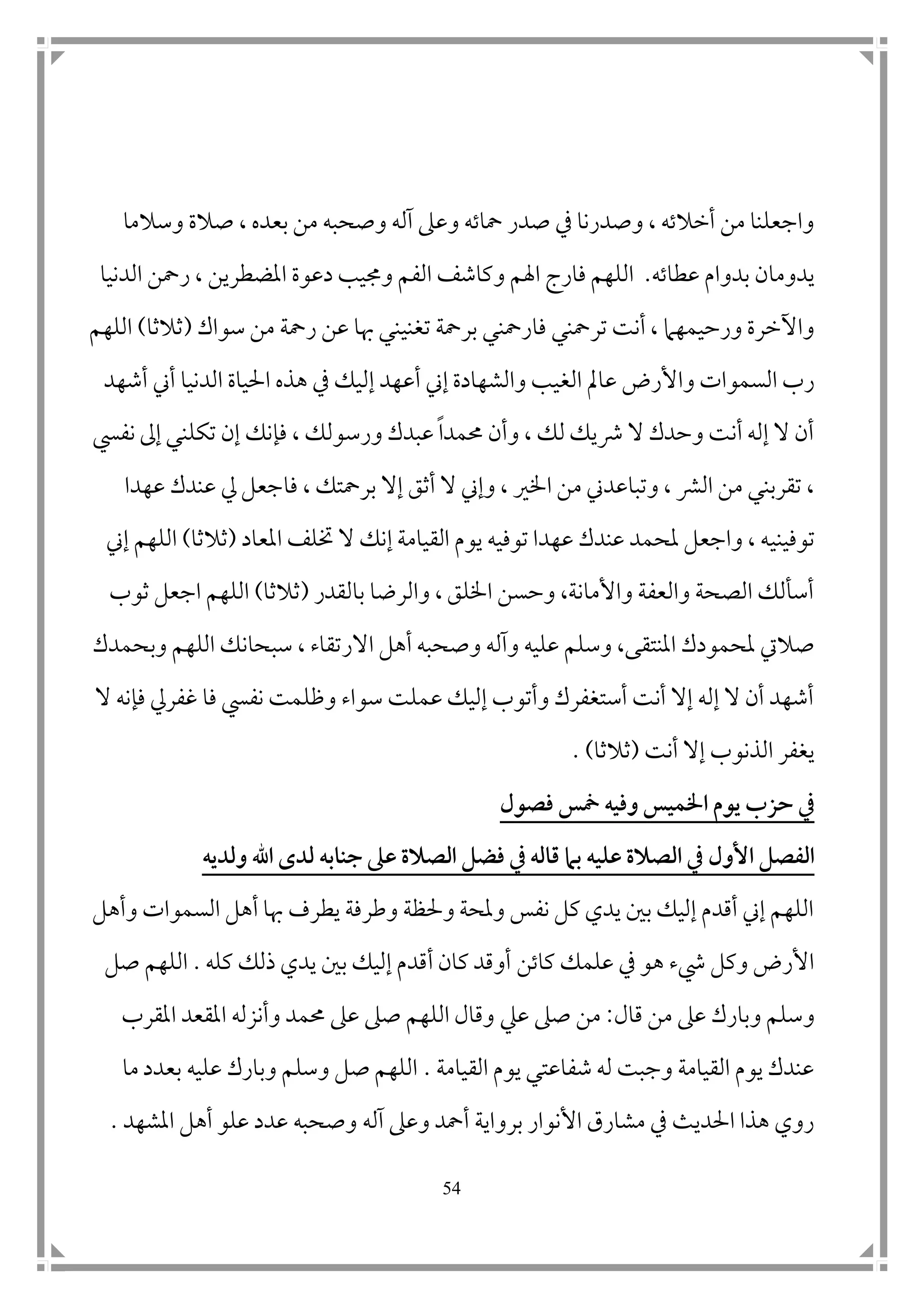 54
‫وع‬ ‫محاته‬ ‫صدر‬ ‫يف‬ ‫وصدرنا‬ ، ‫أخالته‬ ‫من‬ ‫واجعلنا‬‫وسالما‬ ‫صالة‬ ، ‫بعده‬ ‫من‬ ‫وصحبه‬ ‫آله‬ ‫ىل‬
‫عطاته‬ ‫بدوام‬ ‫يدومان‬.‫اهلم‬ ‫فارج‬ ‫اللهم‬‫و‬‫الدنيا‬ ‫رمحن‬ ، ‫املضطرين‬ ‫دعوة‬ ‫وجميب‬ ‫الفم‬ ‫كاشف‬
‫ترمحني‬ ‫أنت‬ ، ‫ورحيمهام‬ ‫واآلخرة‬‫فا‬‫ت‬ ‫برمحة‬ ‫رمحني‬‫غ‬‫ن‬‫ي‬‫رمح‬ ‫عن‬ ‫هبا‬ ‫ني‬‫ة‬‫سواك‬ ‫من‬(‫ثالثا‬)‫اللهم‬
‫ع‬ ‫واألرض‬ ‫السموات‬ ‫رب‬‫ا‬‫أع‬ ‫إين‬ ‫والشهادة‬ ‫الغيب‬ ‫مل‬‫يف‬ ‫إليك‬ ‫هد‬‫أين‬ ‫الدنيا‬ ‫احلياة‬ ‫هذه‬‫أشهد‬
‫حممد‬ ‫وأن‬ ، ‫لك‬ ‫رشيك‬ ‫ال‬ ‫وحدك‬ ‫أنت‬ ‫إله‬ ‫ال‬ ‫أن‬‫ا‬‫ورس‬ ‫عبدك‬‫نفيس‬ ‫إىل‬ ‫تكلني‬ ‫إن‬ ‫فإنك‬ ، ‫ولك‬
، ‫الرش‬ ‫من‬ ‫تقربني‬ ،‫و‬‫ال‬ ‫وإين‬ ، ‫اخلري‬ ‫من‬ ‫تباعدين‬‫ف‬ ، ‫برمحتك‬ ‫إال‬ ‫أثق‬‫ا‬‫عهدا‬ ‫عندك‬ ‫يل‬ ‫جعل‬
‫توفين‬‫ي‬‫امل‬ ‫ختلف‬ ‫ال‬ ‫إنك‬ ‫القيامة‬ ‫يوم‬ ‫توفيه‬ ‫عهدا‬ ‫عندك‬ ‫ملحمد‬ ‫واجعل‬ ، ‫ه‬‫عاد‬(‫ثالثا‬)‫إين‬ ‫اللهم‬
‫بالقدر‬ ‫والرضا‬ ، ‫اخللق‬ ‫وحسن‬ ،‫واألمانة‬ ‫والعفة‬ ‫الصحة‬ ‫أسألك‬(‫ثالثا‬)‫ثوب‬ ‫اجعل‬ ‫اللهم‬
‫املنتق‬ ‫ملحمودك‬ ‫صاليت‬‫اال‬ ‫أهل‬ ‫وصحبه‬ ‫وآله‬ ‫عليه‬ ‫وسلم‬ ،‫ى‬‫ر‬‫وبحمدك‬ ‫اللهم‬ ‫سبحانك‬ ، ‫تقاء‬
‫فإنه‬ ‫غفريل‬ ‫فا‬ ‫نفيس‬ ‫وظلمت‬ ‫سواء‬ ‫عملت‬ ‫إليك‬ ‫وأتوب‬ ‫أستغفرك‬ ‫أنت‬ ‫إال‬ ‫إله‬ ‫ال‬ ‫أن‬ ‫أشهد‬‫ال‬
‫أنت‬ ‫إال‬ ‫الذنوب‬ ‫يغفر‬(‫ثالثا‬).
‫فصول‬ ‫مخس‬ ‫وفيه‬ ‫اخلميس‬ ‫يوم‬ ‫حزب‬ ‫يف‬
‫األول‬ ‫الفصل‬‫ولديه‬ ‫اهلل‬ ‫لدى‬ ‫جنابه‬ ‫عىل‬ ‫الصالة‬ ‫فضل‬ ‫يف‬ ‫قاله‬ ‫بام‬ ‫عليه‬ ‫الصالة‬ ‫يف‬
‫وأهل‬ ‫السموات‬ ‫أهل‬ ‫هبا‬ ‫يطرف‬ ‫وطرفة‬ ‫وحلظة‬ ‫وملحة‬ ‫نفس‬ ‫كل‬ ‫يدي‬ ‫ب ن‬ ‫إليك‬ ‫أقدم‬ ‫إين‬ ‫اللهم‬
‫كاتن‬ ‫علمك‬ ‫يف‬ ‫هو‬ ‫يشء‬ ‫وكل‬ ‫األرض‬‫كله‬ ‫ذلك‬ ‫يدي‬ ‫ب ن‬ ‫إليك‬ ‫أقدم‬ ‫كان‬ ‫أوقد‬.‫صل‬ ‫اللهم‬
‫و‬‫قال‬ ‫من‬ ‫عىل‬ ‫وبارك‬ ‫سلم‬:‫عيل‬ ‫صىل‬ ‫من‬‫املقرب‬ ‫املقعد‬ ‫وأنزله‬ ‫حممد‬ ‫عىل‬ ‫صىل‬ ‫اللهم‬ ‫وقال‬
‫القيامة‬ ‫يوم‬ ‫شفاعتي‬ ‫له‬ ‫وجبت‬ ‫القيامة‬ ‫يوم‬ ‫عندك‬.‫ما‬ ‫بعدد‬ ‫عليه‬ ‫وبارك‬ ‫وسلم‬ ‫صل‬ ‫اللهم‬
‫آله‬ ‫وعىل‬ ‫أمحد‬ ‫برواية‬ ‫األنوار‬ ‫مشارق‬ ‫يف‬ ‫احلديث‬ ‫هذا‬ ‫روي‬‫املشهد‬ ‫أهل‬ ‫علو‬ ‫عدد‬ ‫وصحبه‬.
 