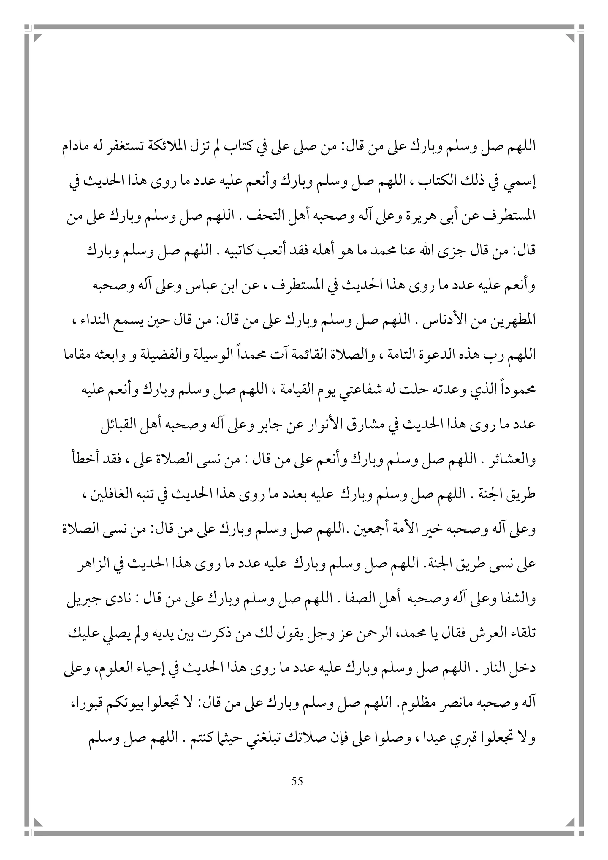 55
‫قال‬ ‫من‬ ‫عىل‬ ‫وبارك‬ ‫وسلم‬ ‫صل‬ ‫اللهم‬:‫املالتكة‬ ‫تزل‬ ‫مل‬ ‫كتاب‬ ‫يف‬ ‫عىل‬ ‫صىل‬ ‫من‬‫ل‬ ‫تستغفر‬‫ه‬‫مادام‬
‫إسم‬‫ي‬‫يف‬ ‫احلديث‬ ‫هذا‬ ‫روى‬ ‫ما‬ ‫عدد‬ ‫عليه‬ ‫وأنعم‬ ‫وبارك‬ ‫وسلم‬ ‫صل‬ ‫اللهم‬ ، ‫الكتاب‬ ‫ذلك‬ ‫يف‬
‫التحف‬ ‫أهل‬ ‫وصحبه‬ ‫آله‬ ‫وعىل‬ ‫هريرة‬ ‫أبى‬ ‫عن‬ ‫املستطرف‬.‫وبارك‬ ‫وسلم‬ ‫صل‬ ‫اللهم‬‫من‬ ‫عىل‬
‫قال‬:‫قال‬ ‫من‬‫كاتبيه‬ ‫أتعب‬ ‫فقد‬ ‫أهله‬ ‫هو‬ ‫ما‬ ‫حممد‬ ‫عنا‬ ‫اهلل‬ ‫جزى‬.‫وبارك‬ ‫وسلم‬ ‫صل‬ ‫اللهم‬
‫وعىل‬ ‫عباس‬ ‫ابن‬ ‫عن‬ ، ‫املستطرف‬ ‫يف‬ ‫احلديث‬ ‫هذا‬ ‫روى‬ ‫ما‬ ‫عدد‬ ‫عليه‬ ‫وأنعم‬‫آ‬‫وصحبه‬ ‫له‬
‫األدناس‬ ‫من‬ ‫املطهرين‬.‫قال‬ ‫من‬ ‫عىل‬ ‫وبارك‬ ‫وسلم‬ ‫صل‬ ‫اللهم‬:‫النداء‬ ‫يسمع‬ ‫ح ن‬ ‫قال‬ ‫من‬،
‫اللهم‬‫الد‬ ‫هذه‬ ‫رب‬‫والصالة‬ ، ‫التامة‬ ‫عوة‬‫ا‬‫لقاتم‬‫ة‬‫آت‬‫حممد‬‫ا‬‫مقاما‬ ‫وابعثه‬ ‫و‬ ‫والفضيلة‬ ‫الوسيلة‬
‫حممود‬‫ا‬‫وعد‬ ‫الذي‬‫ت‬‫يوم‬ ‫شفاعتي‬ ‫له‬ ‫حلت‬ ‫ه‬‫ا‬‫لقيام‬‫ة‬،‫عليه‬ ‫وأنعم‬ ‫وبارك‬ ‫وسلم‬ ‫صل‬ ‫اللهم‬
‫القباتل‬ ‫أهل‬ ‫وصحبه‬ ‫آله‬ ‫وعىل‬ ‫جابر‬ ‫عن‬ ‫األنوار‬ ‫مشارق‬ ‫يف‬ ‫احلديث‬ ‫هذا‬ ‫روى‬ ‫ما‬ ‫عدد‬
‫والعشاتر‬.‫وأ‬ ‫وبارك‬ ‫وسلم‬ ‫صل‬ ‫اللهم‬‫قال‬ ‫من‬ ‫عىل‬ ‫نعم‬:‫أخطأ‬ ‫فقد‬ ، ‫عىل‬ ‫الصالة‬ ‫نسى‬ ‫من‬
‫امجنة‬ ‫طريق‬.‫تنبه‬ ‫يف‬ ‫احلديث‬ ‫هذا‬ ‫روى‬ ‫ما‬ ‫بعدد‬ ‫عليه‬ ‫وبارك‬ ‫وسلم‬ ‫صل‬ ‫اللهم‬، ‫الغافل ن‬
‫وصحبه‬ ‫آله‬ ‫وعىل‬‫خري‬‫األم‬‫ة‬‫أمجع ن‬.‫قال‬ ‫من‬ ‫عىل‬ ‫وبارك‬ ‫وسلم‬ ‫صل‬ ‫اللهم‬:‫الصالة‬ ‫نسى‬ ‫من‬
‫امجنة‬ ‫طريق‬ ‫نسى‬ ‫عىل‬.‫عدد‬ ‫عليه‬ ‫وبارك‬ ‫وسلم‬ ‫صل‬ ‫اللهم‬‫ر‬ ‫ما‬‫الزاهر‬ ‫يف‬ ‫احلديث‬ ‫هذا‬ ‫وى‬
‫والشفا‬‫الصفا‬ ‫أهل‬ ‫وصحبه‬ ‫آله‬ ‫وعىل‬.‫قال‬ ‫من‬ ‫عىل‬ ‫وبارك‬ ‫وسلم‬ ‫صل‬ ‫اللهم‬:‫جربيل‬ ‫نادى‬
‫تلقا‬‫ء‬‫حممد‬ ‫يا‬ ‫فقال‬ ‫العرش‬،‫ي‬ ‫وجل‬ ‫عز‬ ‫الرمحن‬‫يصيل‬ ‫ومل‬ ‫يديه‬ ‫ب ن‬ ‫ذكرت‬ ‫من‬ ‫لك‬ ‫قول‬‫عليك‬
‫النار‬ ‫دخل‬.‫يف‬ ‫احلديث‬ ‫هذا‬ ‫روى‬ ‫ما‬ ‫عدد‬ ‫عليه‬ ‫وبارك‬ ‫وسلم‬ ‫صل‬ ‫اللهم‬‫ا‬ ‫إحياء‬‫وعىل‬ ،‫لعلوم‬
‫مظلوم‬ ‫مانرص‬ ‫وصحبه‬ ‫آله‬.‫قال‬ ‫من‬ ‫عىل‬ ‫وبارك‬ ‫وسلم‬ ‫صل‬ ‫اللهم‬:،‫قبورا‬ ‫بيوتكم‬ ‫جتعلوا‬ ‫ال‬
‫كنتم‬ ‫حيثام‬ ‫تبلغني‬ ‫صالتك‬ ‫فإن‬ ‫عىل‬ ‫وصلوا‬ ، ‫عيدا‬ ‫قربي‬ ‫جتعلوا‬ ‫وال‬.‫وسلم‬ ‫صل‬ ‫اللهم‬
 