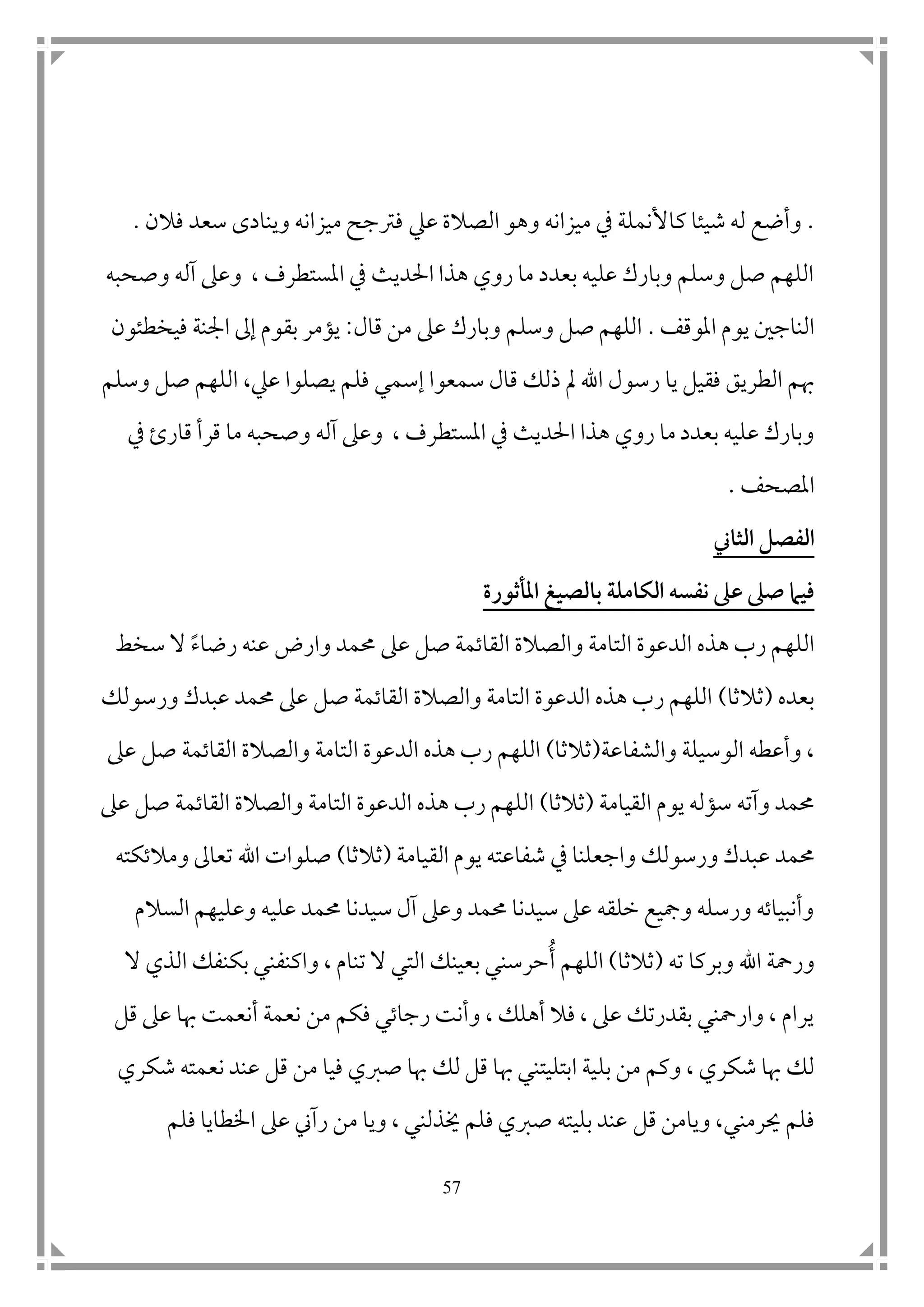 57
.‫ك‬ ‫شيئا‬ ‫له‬ ‫وأضع‬‫عيل‬ ‫الصالة‬ ‫وهو‬ ‫ميزانه‬ ‫يف‬ ‫األنملة‬‫فالن‬ ‫سعد‬ ‫وينادى‬ ‫ميزانه‬ ‫فرتجح‬.
‫وصحبه‬ ‫آله‬ ‫وعىل‬ ، ‫املستطرف‬ ‫يف‬ ‫احلديث‬ ‫هذا‬ ‫روي‬ ‫ما‬ ‫بعدد‬ ‫عليه‬ ‫وبارك‬ ‫وسلم‬ ‫صل‬ ‫اللهم‬
‫املوقف‬ ‫يوم‬ ‫الناج ن‬.‫وسلم‬ ‫صل‬ ‫اللهم‬‫قال‬ ‫من‬ ‫عىل‬ ‫وبارك‬:‫فيخطئون‬ ‫امجنة‬ ‫إىل‬ ‫بقوم‬ ‫يؤمر‬
‫يا‬ ‫فقيل‬ ‫الطريق‬ ‫هبم‬‫إسم‬ ‫سمعوا‬ ‫قال‬ ‫ذلك‬ ‫مل‬ ‫اهلل‬ ‫رسول‬‫ي‬‫عيل‬ ‫يصلوا‬ ‫فلم‬،‫وسلم‬ ‫صل‬ ‫اللهم‬
‫املستط‬ ‫يف‬ ‫احلديث‬ ‫هذا‬ ‫روي‬ ‫ما‬ ‫بعدد‬ ‫عليه‬ ‫وبارك‬‫قار‬ ‫قرأ‬ ‫ما‬ ‫وصحبه‬ ‫آله‬ ‫وعىل‬ ، ‫رف‬‫ئ‬‫يف‬
‫املصحف‬.
‫الثاين‬ ‫الفصل‬
‫الكا‬ ‫نفسه‬ ‫عىل‬ ‫صىل‬ ‫فيام‬‫املأثورة‬ ‫بالصيغ‬ ‫مل‬
‫و‬ ‫التامة‬ ‫الدعوة‬ ‫هذه‬ ‫رب‬ ‫اللهم‬‫وارض‬ ‫حممد‬ ‫عىل‬ ‫صل‬ ‫القاتمة‬ ‫الصالة‬‫رضا‬ ‫عنه‬‫ء‬‫سخط‬ ‫ال‬
‫بعده‬(‫ثالثا‬)‫ورسولك‬ ‫عبدك‬ ‫حممد‬ ‫عىل‬ ‫صل‬ ‫القاتمة‬ ‫والصالة‬ ‫التامة‬ ‫الدعوة‬ ‫هذه‬ ‫رب‬ ‫اللهم‬
‫والشفاعة‬ ‫الوسيلة‬ ‫وأعطه‬ ،(‫ثالثا‬)‫ع‬ ‫صل‬ ‫القاتمة‬ ‫والصالة‬ ‫التامة‬ ‫الدعوة‬ ‫هذه‬ ‫رب‬ ‫اللهم‬‫ىل‬
‫القيامة‬ ‫يوم‬ ‫سؤله‬ ‫وآته‬ ‫حممد‬(‫ثالثا‬)‫عىل‬ ‫صل‬ ‫القاتمة‬ ‫والصالة‬ ‫التامة‬ ‫الدعوة‬ ‫هذه‬ ‫رب‬ ‫اللهم‬
‫عبد‬ ‫حممد‬‫يوم‬ ‫شفاعته‬ ‫يف‬ ‫واجعلنا‬ ‫ورسولك‬ ‫ك‬‫ا‬‫لقيام‬‫ة‬(‫ثالثا‬)‫ومالتكته‬ ‫تعاىل‬ ‫اهلل‬ ‫صلوات‬
‫وع‬ ‫عليه‬ ‫حممد‬ ‫سيدنا‬ ‫آل‬ ‫وعىل‬ ‫حممد‬ ‫سيدنا‬ ‫عىل‬ ‫خلقه‬ ‫ومجيع‬ ‫ورسله‬ ‫وأنبياته‬‫السالم‬ ‫ليهم‬
‫اهلل‬ ‫ورمحة‬‫ت‬ ‫وبركا‬‫ه‬(‫ثالثا‬)ُ‫أ‬ ‫اللهم‬‫ال‬ ‫الذي‬ ‫بكنفك‬ ‫واكنفني‬ ، ‫تنام‬ ‫ال‬ ‫التي‬ ‫بعينك‬ ‫حرسني‬
‫قل‬ ‫عىل‬ ‫هبا‬ ‫أنعمت‬ ‫نعمة‬ ‫من‬ ‫فكم‬ ‫رجاتي‬ ‫وأنت‬ ، ‫أهلك‬ ‫فال‬ ، ‫عىل‬ ‫بقدرتك‬ ‫وارمحني‬ ، ‫يرام‬
‫بل‬ ‫من‬ ‫وكم‬ ، ‫شكري‬ ‫هبا‬ ‫لك‬‫صربي‬ ‫هبا‬ ‫لك‬ ‫قل‬ ‫هبا‬ ‫ابتليتني‬ ‫ية‬‫ف‬‫قل‬ ‫من‬ ‫يا‬‫شكري‬ ‫نعمته‬ ‫عند‬
‫ويا‬ ،‫حيرمني‬ ‫فلم‬‫قل‬ ‫من‬‫فلم‬ ‫اخلطايا‬ ‫عىل‬ ‫رآين‬ ‫من‬ ‫ويا‬ ، ‫خيذلني‬ ‫فلم‬ ‫صربي‬ ‫بليته‬ ‫عند‬
 