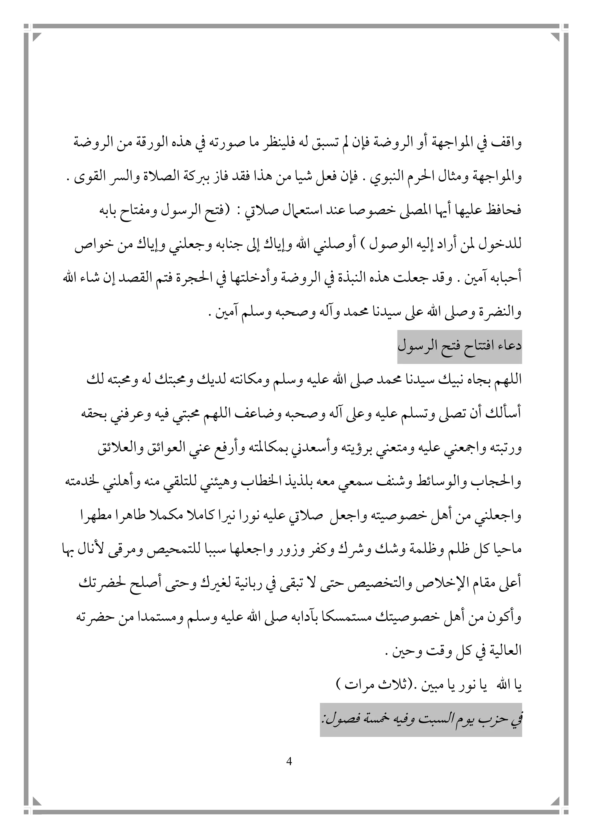 4
‫املواجه‬ ‫يف‬ ‫واقف‬‫ة‬‫الروضة‬ ‫من‬ ‫الورقة‬ ‫هذه‬ ‫يف‬ ‫صورته‬ ‫ما‬ ‫فلينظر‬ ‫له‬ ‫تسبق‬ ‫مل‬ ‫فإن‬ ‫الروضة‬ ‫أو‬
‫واملواجه‬‫ة‬‫النبوي‬ ‫احلرم‬ ‫ومثال‬.‫الص‬ ‫بربكة‬ ‫فاز‬ ‫فقد‬ ‫هذا‬ ‫من‬ ‫شيا‬ ‫فعل‬ ‫فإن‬‫القوى‬ ‫والرس‬ ‫الة‬.
‫صاليت‬ ‫استعامل‬ ‫عند‬ ‫خصوصا‬ ‫املصىل‬ ‫أهيا‬ ‫عليها‬ ‫فحافظ‬( :‫بابه‬ ‫ومفتاح‬ ‫الرسول‬ ‫فتح‬
‫الوصول‬ ‫إليه‬ ‫أراد‬ ‫ملن‬ ‫للدخول‬)‫خواص‬ ‫من‬ ‫وإياك‬ ‫وجعلني‬ ‫جنابه‬ ‫إىل‬ ‫وإياك‬ ‫اهلل‬ ‫أوصلني‬
‫آم ن‬ ‫أحبابه‬.‫اهلل‬ ‫شاء‬ ‫إن‬ ‫القصد‬ ‫فتم‬ ‫احلجرة‬ ‫يف‬ ‫وأدخلتها‬ ‫الروضة‬ ‫يف‬ ‫النبذة‬ ‫هذه‬ ‫جعلت‬ ‫وقد‬
‫آم ن‬ ‫وسلم‬ ‫وصحبه‬ ‫وآله‬ ‫حممد‬ ‫سيدنا‬ ‫عىل‬ ‫اهلل‬ ‫وصىل‬ ‫والنرضة‬.
‫الرسول‬ ‫فتح‬ ‫افتتاح‬ ‫دعاء‬
‫بجاه‬ ‫اللهم‬‫لك‬ ‫وحمبته‬ ‫له‬ ‫وحمبتك‬ ‫لديك‬ ‫ومكانته‬ ‫وسلم‬ ‫عليه‬ ‫اهلل‬ ‫صىل‬ ‫حممد‬ ‫سيدنا‬ ‫نبيك‬
‫بحقه‬ ‫وعرفني‬ ‫فيه‬ ‫حمبتي‬ ‫اللهم‬ ‫وضاعف‬ ‫وصحبه‬ ‫آله‬ ‫وعىل‬ ‫عليه‬ ‫وتسلم‬ ‫تصىل‬ ‫أن‬ ‫أسألك‬
‫ورتب‬‫ت‬‫ومت‬ ‫عليه‬ ‫وامجعني‬ ‫ه‬‫والعالتق‬ ‫العواتق‬ ‫عني‬ ‫وأرفع‬ ‫بمكاملته‬‫وأسعدين‬ ‫برؤيته‬ ‫عني‬
‫خلدمته‬ ‫وأهلني‬ ‫منه‬ ‫للتلقي‬ ‫وهيئني‬ ‫اخلطاب‬ ‫بلذيذ‬ ‫معه‬ ‫سمعي‬ ‫وشنف‬ ‫والوساتط‬ ‫واحلجاب‬
‫مطهرا‬ ‫طاهرا‬ ‫مكمال‬ ‫كامال‬ ‫نريا‬ ‫نورا‬ ‫عليه‬ ‫صاليت‬ ‫واجعل‬ ‫خصوصيته‬ ‫أهل‬ ‫من‬ ‫واجعلني‬
‫ظلم‬ ‫كل‬ ‫ماحيا‬‫واجعل‬ ‫وزور‬ ‫وكفر‬ ‫ورشك‬ ‫وشك‬ ‫وظلمة‬‫ه‬‫سببا‬ ‫ا‬‫هبا‬ ‫ألنال‬ ‫ومرقى‬ ‫للتمحيص‬
‫حلرضتك‬ ‫أصلح‬ ‫وحتى‬ ‫لغريك‬ ‫ربانية‬ ‫يف‬ ‫تبقى‬ ‫ال‬ ‫حتى‬ ‫والتخصيص‬ ‫اإلخالص‬ ‫مقام‬ ‫أعىل‬
‫حرضته‬ ‫من‬ ‫ومستمدا‬ ‫وسلم‬ ‫عليه‬ ‫اهلل‬ ‫صىل‬ ‫بآدابه‬ ‫مستمسكا‬ ‫خصوصيتك‬ ‫أهل‬ ‫من‬ ‫وأكون‬
‫وح ن‬ ‫وقت‬ ‫كل‬ ‫يف‬ ‫العالية‬.
‫مب ن‬ ‫يا‬ ‫نور‬ ‫يا‬ ‫اهلل‬ ‫يا‬(.‫مرات‬ ‫ثالث‬)
‫يوم‬ ‫حزب‬ ‫يف‬‫فصول‬ ‫سمسة‬ ‫وفيه‬ ‫السبت‬:
 