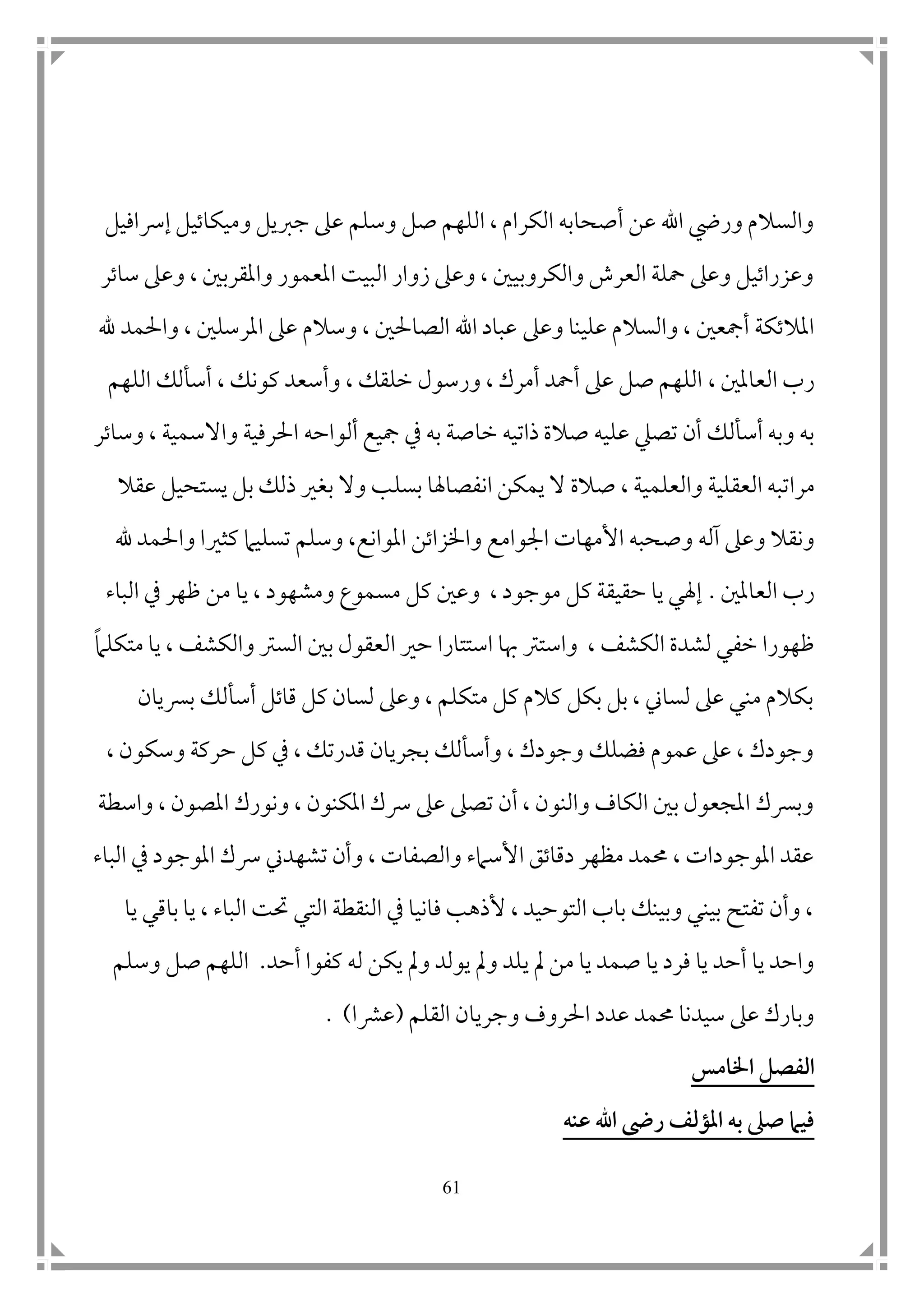61
‫إرسافيل‬ ‫وميكاتيل‬ ‫جربيل‬ ‫عىل‬ ‫وسلم‬ ‫صل‬ ‫اللهم‬ ، ‫الكرام‬ ‫أصحابه‬ ‫عن‬ ‫اهلل‬ ‫ور ي‬ ‫والسالم‬
‫ساتر‬ ‫وعىل‬ ، ‫واملقرب ن‬ ‫املعمور‬ ‫البيت‬ ‫زوار‬ ‫وعىل‬ ، ‫والكروبي ن‬ ‫العرش‬ ‫محلة‬ ‫وعىل‬ ‫وعزراتيل‬
‫وعىل‬ ‫علينا‬ ‫والسالم‬ ، ‫أمجع ن‬ ‫املالتكة‬‫هلل‬ ‫واحلمد‬ ، ‫املرسل ن‬ ‫عىل‬ ‫وسالم‬ ، ‫الصاحل ن‬ ‫اهلل‬ ‫عباد‬
‫العامل ن‬ ‫رب‬،، ‫كونك‬ ‫وأسعد‬ ، ‫خلقك‬ ‫ورسول‬ ، ‫أمرك‬ ‫أمحد‬ ‫عىل‬ ‫صل‬ ‫اللهم‬‫اللهم‬ ‫أسألك‬
‫تصيل‬ ‫أن‬ ‫أسألك‬ ‫وبه‬ ‫به‬‫علي‬‫مجيع‬ ‫يف‬ ‫به‬ ‫خاصة‬ ‫ذاتيه‬ ‫صالة‬ ‫ه‬‫ألواح‬‫ه‬‫وساتر‬ ، ‫واالسمية‬ ‫احلرفية‬
‫مر‬‫ا‬‫ص‬ ، ‫والعلمية‬ ‫العقلية‬ ‫تبه‬‫ان‬ ‫يمكن‬ ‫ال‬ ‫الة‬‫بس‬ ‫فصاهلا‬‫ل‬‫يست‬ ‫بل‬ ‫ذلك‬ ‫بغري‬ ‫وال‬ ‫ب‬‫حيل‬‫عقال‬
‫آله‬ ‫وعىل‬ ‫ونقال‬‫واخلزاتن‬ ‫امجوامع‬ ‫األمهات‬ ‫وصحبه‬‫ا‬‫مل‬‫وا‬‫ن‬‫هلل‬ ‫واحلمد‬ ‫كثريا‬ ‫تسليام‬ ‫وسلم‬ ،‫ع‬
‫العامل ن‬ ‫رب‬.‫الباء‬ ‫يف‬ ‫ظهر‬ ‫من‬ ‫يا‬ ، ‫ومشهود‬ ‫مسموع‬ ‫كل‬ ‫وع ن‬ ، ‫موجود‬ ‫كل‬ ‫حقيقة‬ ‫يا‬ ‫إهلي‬
، ‫الكشف‬ ‫لشدة‬ ‫خفي‬ ‫ظهورا‬‫واسترت‬‫الع‬ ‫حري‬ ‫استتارا‬ ‫هبا‬‫متكلام‬ ‫يا‬ ، ‫والكشف‬ ‫السرت‬ ‫ب ن‬ ‫قول‬
‫برسيان‬ ‫أسألك‬ ‫قاتل‬ ‫كل‬ ‫لسان‬ ‫وعىل‬ ، ‫متكلم‬ ‫كل‬ ‫كالم‬ ‫بكل‬ ‫بل‬ ، ‫لساين‬ ‫عىل‬ ‫مني‬ ‫بكالم‬
، ‫وسكون‬ ‫حركة‬ ‫كل‬ ‫يف‬ ، ‫قدرتك‬ ‫بجريان‬ ‫وأسألك‬ ، ‫وجودك‬ ‫فضلك‬ ‫عموم‬ ‫عىل‬ ، ‫وجودك‬
‫و‬ ، ‫املصون‬ ‫ونورك‬ ، ‫املكنون‬ ‫رسك‬ ‫عىل‬ ‫تصىل‬ ‫أن‬ ، ‫والنون‬ ‫الكاف‬ ‫ب ن‬ ‫املجعول‬ ‫وبرسك‬‫اسطة‬
‫الباء‬ ‫يف‬ ‫املوجود‬ ‫رسك‬ ‫تشهدين‬ ‫وأن‬ ، ‫والصفات‬ ‫األسامء‬ ‫دقاتق‬ ‫مظهر‬ ‫حممد‬ ، ‫املوجودات‬ ‫عقد‬
‫يا‬ ‫باقي‬ ‫يا‬ ، ‫الباء‬ ‫حتت‬ ‫التي‬ ‫النقطة‬ ‫يف‬ ‫فانيا‬ ‫ألذهب‬ ، ‫التوحيد‬ ‫باب‬ ‫وبينك‬ ‫بيني‬ ‫تفتح‬ ‫وأن‬ ،
‫ي‬ ‫مل‬ ‫من‬ ‫يا‬ ‫صمد‬ ‫يا‬ ‫فرد‬ ‫يا‬ ‫أحد‬ ‫يا‬ ‫واحد‬‫أحد‬ ‫كفوا‬ ‫له‬ ‫يكن‬ ‫ومل‬ ‫يولد‬ ‫ومل‬ ‫لد‬.‫وسلم‬ ‫صل‬ ‫اللهم‬
‫القلم‬ ‫وجريان‬ ‫احلروف‬ ‫عدد‬ ‫حممد‬ ‫سيدنا‬ ‫عىل‬ ‫وبارك‬(‫عرشا‬. )
‫اخلامس‬ ‫الفصل‬
‫عنه‬ ‫اهلل‬ ‫رىض‬ ‫املؤلف‬ ‫به‬ ‫صىل‬ ‫فيام‬
 
