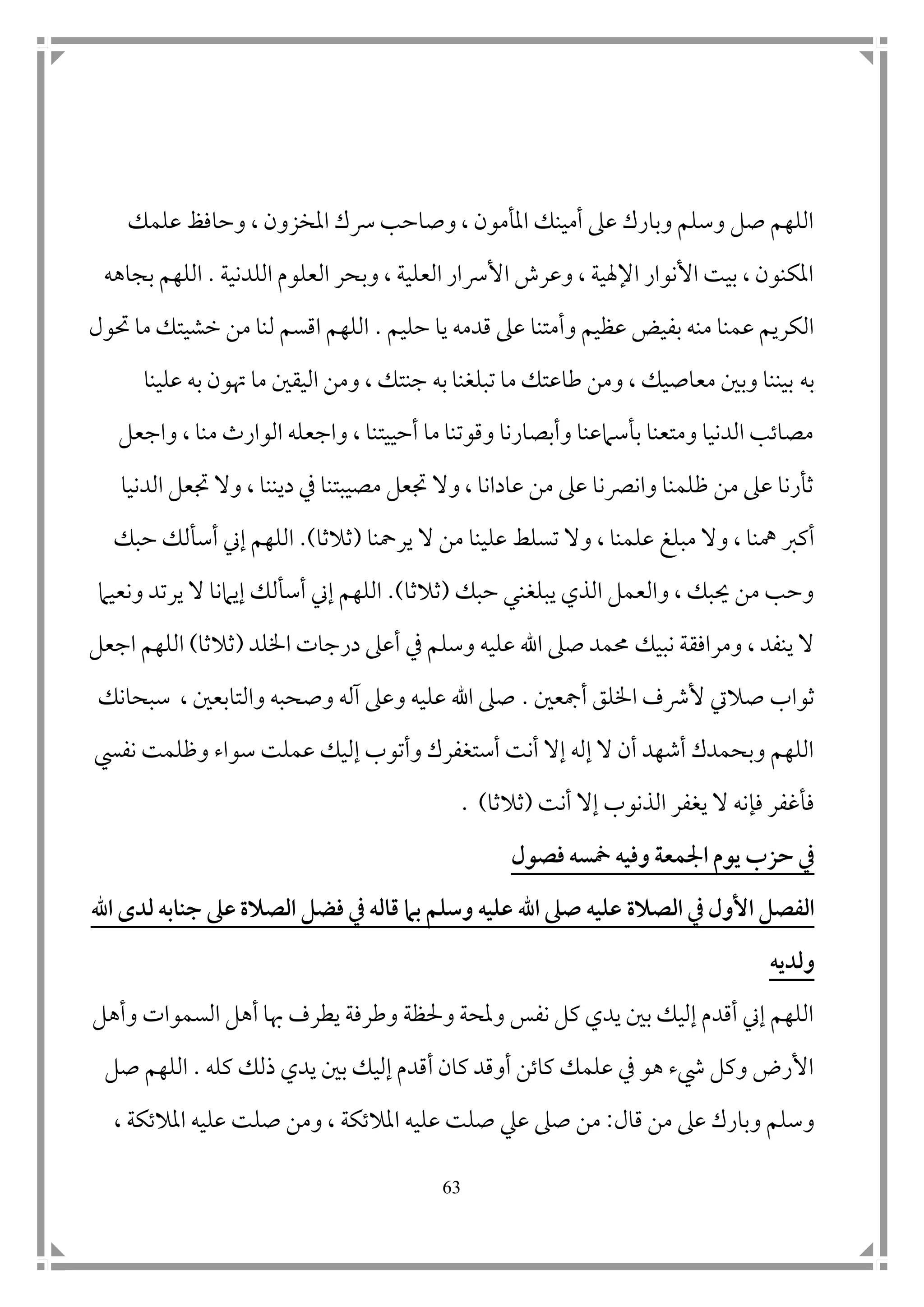 63
‫علمك‬ ‫وحافظ‬ ، ‫املخزون‬ ‫رسك‬ ‫وصاحب‬ ، ‫املأمون‬ ‫أمينك‬ ‫عىل‬ ‫وبارك‬ ‫وسلم‬ ‫صل‬ ‫اللهم‬
‫ال‬ ‫العلوم‬ ‫وبحر‬ ، ‫العلية‬ ‫األرسار‬ ‫وعرش‬ ، ‫اإلهلية‬ ‫األنوار‬ ‫بيت‬ ، ‫املكنون‬‫ل‬‫دنية‬.‫بجاهه‬ ‫اللهم‬
‫حليم‬ ‫يا‬ ‫قدمه‬ ‫عىل‬ ‫وأمتنا‬ ‫عظيم‬ ‫بفيض‬ ‫منه‬ ‫عمنا‬ ‫الكريم‬.‫حتول‬ ‫ما‬ ‫خشيتك‬ ‫من‬ ‫لنا‬ ‫اقسم‬ ‫اللهم‬
‫به‬‫علينا‬ ‫به‬ ‫هتون‬ ‫ما‬ ‫اليق ن‬ ‫ومن‬ ، ‫جنتك‬ ‫به‬ ‫تبلغنا‬ ‫ما‬ ‫طاعتك‬ ‫ومن‬ ، ‫معاصيك‬ ‫وب ن‬ ‫بيننا‬
‫واجعل‬ ، ‫منا‬ ‫الوارث‬ ‫واجعله‬ ، ‫أحييتنا‬ ‫ما‬ ‫وقوتنا‬ ‫وأبصارنا‬ ‫بأسامعنا‬ ‫ومتعنا‬ ‫الدنيا‬ ‫مصاتب‬
‫الدنيا‬ ‫جتعل‬ ‫وال‬ ، ‫ديننا‬ ‫يف‬ ‫مصيبتنا‬ ‫جتعل‬ ‫وال‬ ، ‫عادانا‬ ‫من‬ ‫عىل‬ ‫وانرصنا‬ ‫ظلمنا‬ ‫من‬ ‫عىل‬ ‫ثأرنا‬
‫أكرب‬، ‫علمنا‬ ‫مبلغ‬ ‫وال‬ ، ‫مهنا‬‫تسل‬ ‫وال‬‫ط‬‫يرمحنا‬ ‫ال‬ ‫من‬ ‫علينا‬(‫ثالثا‬.)‫حبك‬ ‫أسألك‬ ‫إين‬ ‫اللهم‬
‫حبك‬ ‫يبلغني‬ ‫الذي‬ ‫والعمل‬ ، ‫حيبك‬ ‫من‬ ‫وحب‬(‫ثالثا‬.)‫يرت‬ ‫ال‬ ‫إيامنا‬ ‫أسألك‬ ‫إين‬ ‫اللهم‬‫ونعيام‬ ‫د‬
‫نبي‬ ‫ومرافقة‬ ، ‫ينفد‬ ‫ال‬‫ك‬‫اخللد‬ ‫درجات‬ ‫أعىل‬ ‫يف‬ ‫وسلم‬ ‫عليه‬ ‫اهلل‬ ‫صىل‬ ‫حممد‬(‫ثالثا‬)‫اجعل‬ ‫اللهم‬
‫ثواب‬‫أمجع ن‬ ‫اخللق‬ ‫ألرشف‬ ‫صاليت‬.‫سبحانك‬ ، ‫والتابع ن‬ ‫وصحبه‬ ‫آله‬ ‫وعىل‬ ‫عليه‬ ‫اهلل‬ ‫صىل‬
‫نفيس‬ ‫وظلمت‬ ‫سواء‬ ‫عملت‬ ‫إليك‬ ‫وأتوب‬ ‫أستغفرك‬ ‫أنت‬ ‫إال‬ ‫إله‬ ‫ال‬ ‫أن‬ ‫أشهد‬ ‫وبحمدك‬ ‫اللهم‬
‫أنت‬ ‫إال‬ ‫الذنوب‬ ‫يغفر‬ ‫ال‬ ‫فإنه‬ ‫فأغفر‬(‫ثالثا‬. )
‫فصول‬ ‫مخسه‬ ‫وفيه‬ ‫اجلمع‬ ‫يوم‬ ‫حزب‬ ‫يف‬
‫الصالة‬ ‫يف‬ ‫األول‬ ‫الفصل‬‫اهلل‬ ‫لدى‬ ‫جنابه‬ ‫عىل‬ ‫الصالة‬ ‫فضل‬ ‫يف‬ ‫قاله‬ ‫بام‬ ‫وسلم‬ ‫عليه‬ ‫اهلل‬ ‫صىل‬ ‫عليه‬
‫ولديه‬
‫وأهل‬ ‫السموات‬ ‫أهل‬ ‫هبا‬ ‫يطرف‬ ‫وطرفة‬ ‫وحلظة‬ ‫وملحة‬ ‫نفس‬ ‫كل‬ ‫يدي‬ ‫ب ن‬ ‫إليك‬ ‫أقدم‬ ‫إين‬ ‫اللهم‬
‫كله‬ ‫ذلك‬ ‫يدي‬ ‫ب ن‬ ‫إليك‬ ‫أقدم‬ ‫كان‬ ‫أوقد‬ ‫كاتن‬ ‫علمك‬ ‫يف‬ ‫هو‬ ‫يشء‬ ‫وكل‬ ‫األرض‬.‫صل‬ ‫اللهم‬
‫و‬‫قال‬ ‫من‬ ‫عىل‬ ‫وبارك‬ ‫سلم‬:‫صىل‬ ‫من‬‫عيل‬‫صل‬‫ت‬‫صل‬ ‫ومن‬ ، ‫املالتكة‬ ‫عليه‬‫ت‬، ‫املالتكة‬ ‫عليه‬
 
