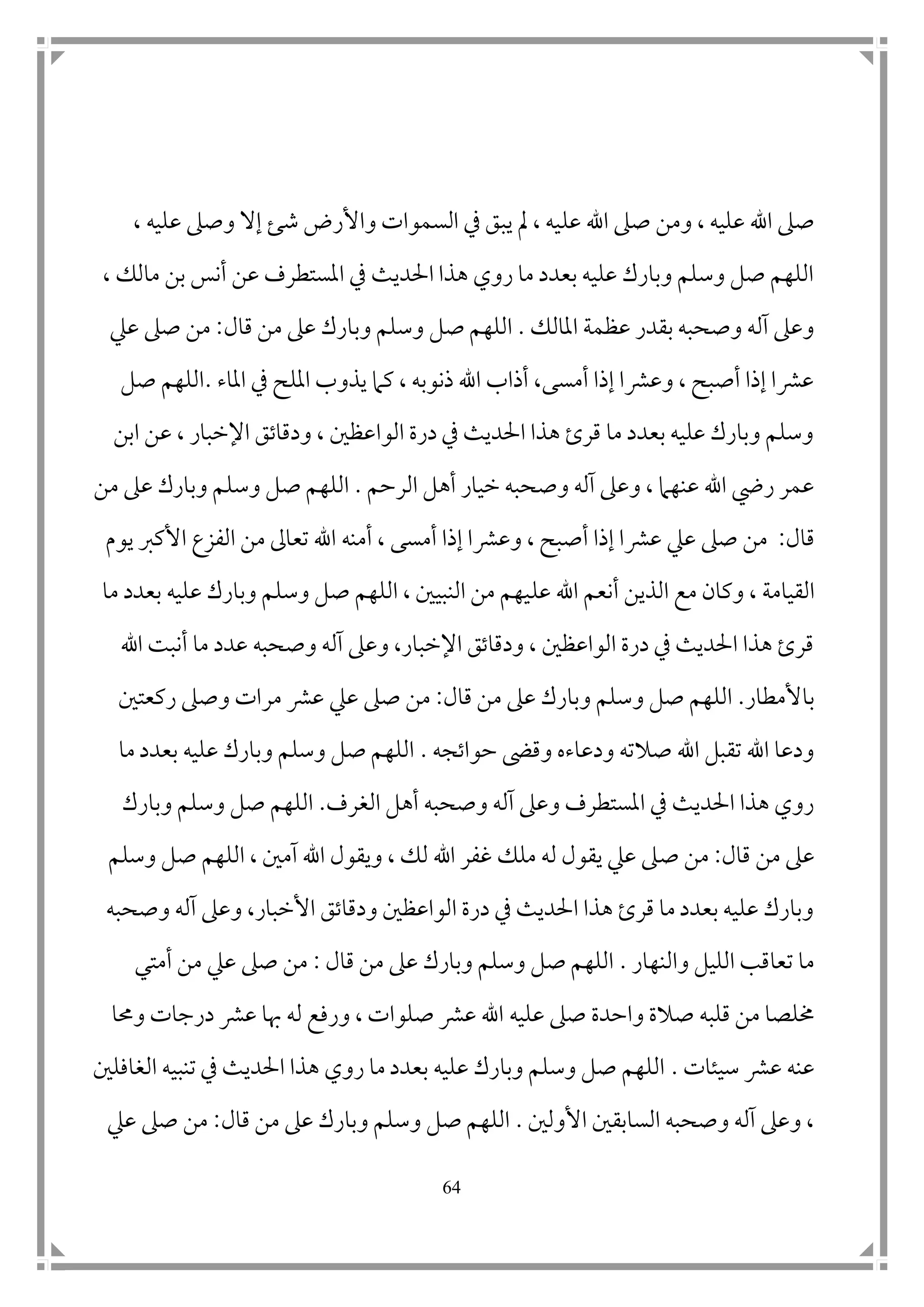 64
‫اهلل‬ ‫صىل‬ ‫ومن‬ ، ‫عليه‬ ‫اهلل‬ ‫صىل‬‫عل‬‫ش‬ ‫واألرض‬ ‫السموات‬ ‫يف‬ ‫يبق‬ ‫مل‬ ، ‫يه‬‫ئ‬، ‫عليه‬ ‫وصىل‬ ‫إال‬
، ‫مالك‬ ‫بن‬ ‫أنس‬ ‫عن‬ ‫املستطرف‬ ‫يف‬ ‫احلديث‬ ‫هذا‬ ‫روي‬ ‫ما‬ ‫بعدد‬ ‫عليه‬ ‫وبارك‬ ‫وسلم‬ ‫صل‬ ‫اللهم‬
‫املالك‬ ‫عظمة‬ ‫بقدر‬ ‫وصحبه‬ ‫آله‬ ‫وعىل‬.‫صل‬ ‫اللهم‬‫وب‬ ‫وسلم‬‫قال‬ ‫من‬ ‫عىل‬ ‫ارك‬:‫صىل‬ ‫من‬‫عيل‬
‫املاء‬ ‫يف‬ ‫امللح‬ ‫يذوب‬ ‫كام‬ ، ‫ذنوبه‬ ‫اهلل‬ ‫أذاب‬ ،‫أمسى‬ ‫إذا‬ ‫وعرشا‬ ، ‫أصبح‬ ‫إذا‬ ‫عرشا‬.‫صل‬ ‫اللهم‬
‫عن‬ ، ‫اإلخبار‬ ‫ودقاتق‬ ، ‫الواعظ ن‬ ‫درة‬ ‫يف‬ ‫احلديث‬ ‫هذا‬ ‫قرئ‬ ‫ما‬ ‫بعدد‬ ‫عليه‬ ‫وبارك‬ ‫وسلم‬‫ا‬‫بن‬
‫الرحم‬ ‫أهل‬ ‫خيار‬ ‫وصحبه‬ ‫آله‬ ‫وعىل‬ ، ‫عنهام‬ ‫اهلل‬ ‫ر ي‬ ‫عمر‬.‫وس‬ ‫صل‬ ‫اللهم‬‫من‬ ‫عىل‬ ‫وبارك‬ ‫لم‬
‫قال‬:‫أمنه‬ ، ‫أمسى‬ ‫إذا‬ ‫وعرشا‬ ، ‫أصبح‬ ‫إذا‬ ‫عرشا‬ ‫عيل‬ ‫صىل‬ ‫من‬‫يوم‬ ‫األكرب‬ ‫الفزع‬ ‫من‬ ‫تعاىل‬ ‫اهلل‬
‫ا‬‫لقيام‬‫ة‬‫ع‬ ‫اهلل‬ ‫أنعم‬ ‫الذين‬ ‫مع‬ ‫وكان‬ ،‫ل‬‫ما‬ ‫بعدد‬ ‫عليه‬ ‫وبارك‬ ‫وسلم‬ ‫صل‬ ‫اللهم‬ ، ‫النبي ن‬ ‫من‬ ‫يهم‬
‫عدد‬ ‫وصحبه‬ ‫آله‬ ‫وعىل‬ ،‫اإلخبار‬ ‫ودقاتق‬ ، ‫الواعظ ن‬ ‫درة‬ ‫يف‬ ‫احلديث‬ ‫هذا‬ ‫قرئ‬‫اهلل‬ ‫أنبت‬ ‫ما‬
‫باألمطار‬.‫و‬ ‫صل‬ ‫اللهم‬‫قال‬ ‫من‬ ‫عىل‬ ‫وبارك‬ ‫سلم‬:‫عيل‬ ‫صىل‬ ‫من‬‫ركعت ن‬ ‫وصىل‬ ‫مرات‬ ‫عرش‬
‫حواتجه‬ ‫وقىض‬ ‫ودعاءه‬ ‫صالته‬ ‫اهلل‬ ‫تقبل‬ ‫اهلل‬ ‫ودعا‬.‫ما‬ ‫بعدد‬ ‫عليه‬ ‫وبارك‬ ‫وسلم‬ ‫صل‬ ‫اللهم‬
‫الغرف‬ ‫أهل‬ ‫وصحبه‬ ‫آله‬ ‫وعىل‬ ‫املستطرف‬ ‫يف‬ ‫احلديث‬ ‫هذا‬ ‫روي‬.‫وبارك‬ ‫وسلم‬ ‫صل‬ ‫اللهم‬
‫قال‬ ‫من‬ ‫عىل‬:‫ص‬ ‫من‬‫وسلم‬ ‫صل‬ ‫اللهم‬ ، ‫آم ن‬ ‫اهلل‬ ‫ويقول‬ ، ‫لك‬ ‫اهلل‬ ‫غفر‬ ‫ملك‬ ‫له‬ ‫يقول‬ ‫عيل‬ ‫ىل‬
‫وصحبه‬ ‫آله‬ ‫وعىل‬ ،‫األخبار‬ ‫ودقاتق‬ ‫الواعظ ن‬ ‫درة‬ ‫يف‬ ‫احلديث‬ ‫هذا‬ ‫قرئ‬ ‫ما‬ ‫بعدد‬ ‫عليه‬ ‫وبارك‬
‫والنهار‬ ‫الليل‬ ‫تعاقب‬ ‫ما‬.‫قال‬ ‫من‬ ‫عىل‬ ‫وبارك‬ ‫وسلم‬ ‫صل‬ ‫اللهم‬:‫عيل‬ ‫صىل‬ ‫من‬‫أمتي‬ ‫من‬
‫واحد‬ ‫صالة‬ ‫قلبه‬ ‫من‬ ‫خملصا‬‫ة‬‫عليه‬ ‫صىل‬‫وحما‬ ‫درجات‬ ‫عرش‬ ‫هبا‬ ‫له‬ ‫ورفع‬ ، ‫صلوات‬ ‫عرش‬ ‫اهلل‬
‫سيئات‬ ‫عرش‬ ‫عنه‬.‫الغافل ن‬ ‫تنبيه‬ ‫يف‬ ‫احلديث‬ ‫هذا‬ ‫روي‬ ‫ما‬ ‫بعدد‬ ‫عليه‬ ‫وبارك‬ ‫وسلم‬ ‫صل‬ ‫اللهم‬
‫األول ن‬ ‫السابق ن‬ ‫وصحبه‬ ‫آله‬ ‫وعىل‬ ،.‫قال‬ ‫من‬ ‫عىل‬ ‫وبارك‬ ‫وسلم‬ ‫صل‬ ‫اللهم‬:‫عيل‬ ‫صىل‬ ‫من‬
 