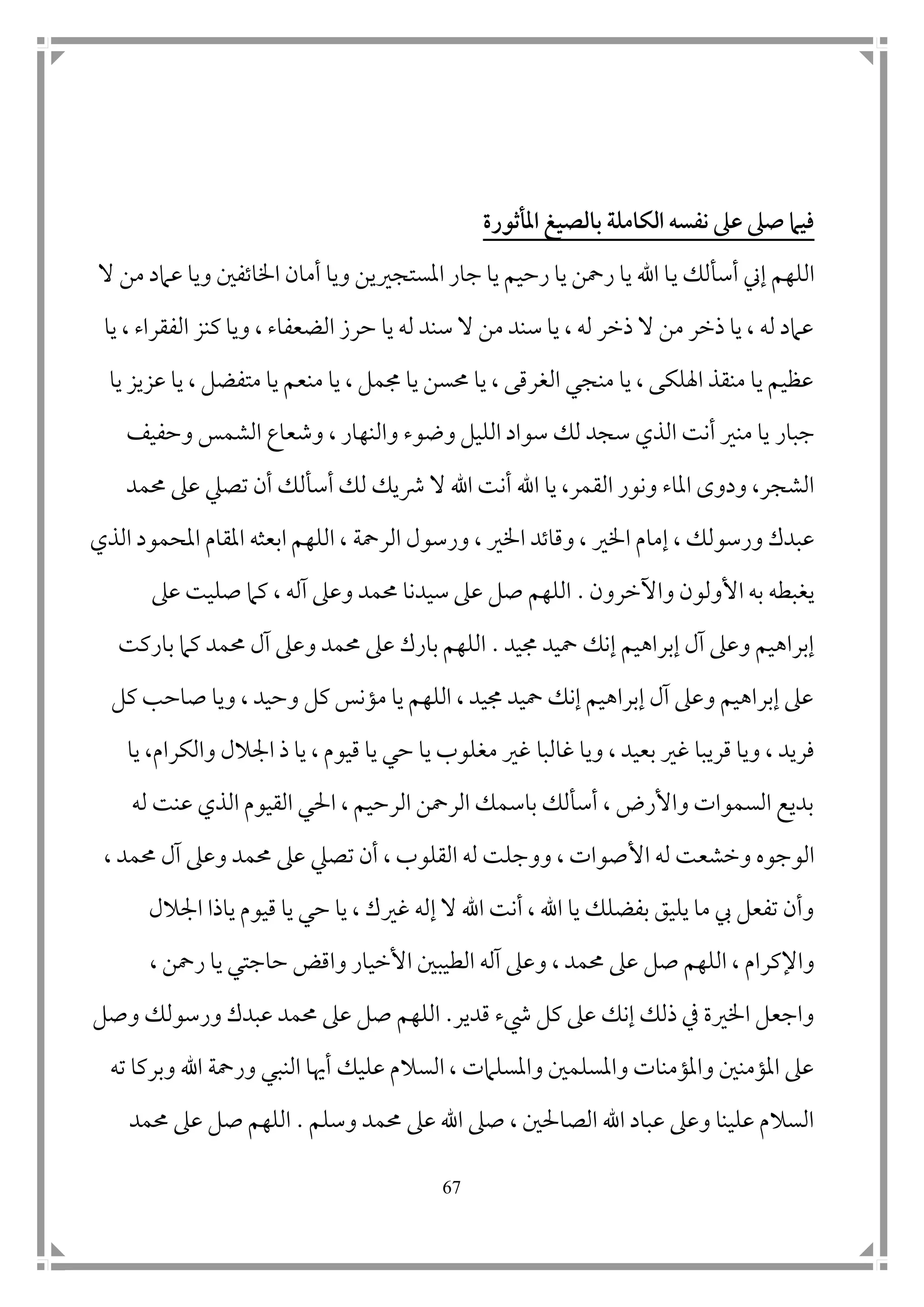 67
‫املأثورة‬ ‫بالصيغ‬ ‫الكامل‬ ‫نفسه‬ ‫عىل‬ ‫صىل‬ ‫فيام‬
‫ي‬ ‫أسألك‬ ‫إين‬ ‫اللهم‬‫ال‬ ‫من‬ ‫عامد‬ ‫ويا‬ ‫اخلاتف ن‬ ‫أمان‬ ‫ويا‬ ‫املستجريين‬ ‫جار‬ ‫يا‬ ‫رحيم‬ ‫يا‬ ‫رمحن‬ ‫يا‬ ‫اهلل‬ ‫ا‬
‫يا‬ ، ‫الفقراء‬ ‫كنز‬ ‫ويا‬ ، ‫الضعفاء‬ ‫حرز‬ ‫يا‬ ‫له‬ ‫سند‬ ‫ال‬ ‫من‬ ‫سند‬ ‫يا‬ ، ‫له‬ ‫ذخر‬ ‫ال‬ ‫من‬ ‫ذخر‬ ‫يا‬ ، ‫له‬ ‫عامد‬
‫يا‬ ‫عزيز‬ ‫يا‬ ، ‫متفضل‬ ‫يا‬ ‫منعم‬ ‫يا‬ ، ‫جممل‬ ‫يا‬ ‫حمسن‬ ‫يا‬ ، ‫الغرقى‬ ‫منجي‬ ‫يا‬ ، ‫اهللكى‬ ‫منقذ‬ ‫يا‬ ‫عظيم‬
‫جبار‬‫وحفيف‬ ‫الشمس‬ ‫وشعاع‬ ، ‫والنهار‬ ‫وضوء‬ ‫الليل‬ ‫سواد‬ ‫لك‬ ‫سجد‬ ‫الذي‬ ‫أنت‬ ‫منري‬ ‫يا‬
‫أ‬ ‫اهلل‬ ‫يا‬ ،‫القمر‬ ‫ونور‬ ‫املاء‬ ‫ودوى‬ ،‫الشجر‬‫تصيل‬ ‫أن‬ ‫أسألك‬ ‫لك‬ ‫رشيك‬ ‫ال‬ ‫اهلل‬ ‫نت‬‫حممد‬ ‫عىل‬
‫اخل‬ ‫إمام‬ ، ‫ورسولك‬ ‫عبدك‬‫الرمح‬ ‫ورسول‬ ، ‫اخلري‬ ‫وقاتد‬ ، ‫ري‬‫ة‬‫الذي‬ ‫املحمود‬ ‫املقام‬ ‫ابعثه‬ ‫اللهم‬ ،
‫وا‬ ‫األولون‬ ‫به‬ ‫يغبطه‬‫آلخرون‬.‫عىل‬ ‫صليت‬ ‫كام‬ ، ‫آله‬ ‫وعىل‬ ‫حممد‬ ‫سيدنا‬ ‫عىل‬ ‫صل‬ ‫اللهم‬
‫جميد‬ ‫محيد‬ ‫إنك‬ ‫إبراهيم‬ ‫آل‬ ‫وعىل‬ ‫إبراهيم‬.‫باركت‬ ‫كام‬ ‫حممد‬ ‫آل‬ ‫وعىل‬ ‫حممد‬ ‫عىل‬ ‫بارك‬ ‫اللهم‬
‫كل‬ ‫صاحب‬ ‫ويا‬ ، ‫وحيد‬ ‫كل‬ ‫مؤنس‬ ‫يا‬ ‫اللهم‬ ، ‫جميد‬ ‫محيد‬ ‫إنك‬ ‫إبراهيم‬ ‫آل‬ ‫وعىل‬ ‫إبراهيم‬ ‫عىل‬
‫قريب‬ ‫ويا‬ ، ‫فريد‬‫ا‬‫غالب‬ ‫ويا‬ ، ‫بعيد‬ ‫غري‬‫ا‬‫يا‬ ،‫والكرام‬ ‫امجالل‬ ‫ذ‬ ‫يا‬ ، ‫قيوم‬ ‫يا‬ ‫حي‬ ‫يا‬ ‫مغلوب‬ ‫غري‬
‫له‬ ‫عنت‬ ‫الذي‬ ‫القيوم‬ ‫احلي‬ ، ‫الرحيم‬ ‫الرمحن‬ ‫باسمك‬ ‫أسألك‬ ، ‫واألرض‬ ‫السموات‬ ‫بديع‬
‫األ‬ ‫له‬ ‫وخشعت‬ ‫الوجوه‬‫تصيل‬ ‫أن‬ ، ‫القلوب‬ ‫له‬ ‫ووجلت‬ ، ‫صوات‬، ‫حممد‬ ‫آل‬ ‫وعىل‬ ‫حممد‬ ‫عىل‬
‫ال‬ ‫اهلل‬ ‫أنت‬ ، ‫اهلل‬ ‫يا‬ ‫بفضلك‬ ‫يليق‬ ‫ما‬ ‫يب‬ ‫تفعل‬ ‫وأن‬‫إله‬‫غري‬‫ياذا‬ ‫قيوم‬ ‫يا‬ ‫حي‬ ‫يا‬ ، ‫ك‬‫امجال‬‫ل‬
‫صل‬ ‫اللهم‬ ، ‫واإلكرام‬، ‫حممد‬ ‫عىل‬‫و‬‫األخي‬ ‫الطيب ن‬ ‫آله‬ ‫عىل‬‫واقض‬ ‫ار‬، ‫رمحن‬ ‫يا‬ ‫حاجتي‬
‫قدير‬ ‫يشء‬ ‫كل‬ ‫عىل‬ ‫إنك‬ ‫ذلك‬ ‫يف‬ ‫اخلرية‬ ‫واجعل‬.‫وصل‬ ‫ورسولك‬ ‫عبدك‬ ‫حممد‬ ‫عىل‬ ‫صل‬ ‫اللهم‬
‫عليك‬ ‫السالم‬ ، ‫واملسلامت‬ ‫واملسلم ن‬ ‫واملؤمنات‬ ‫املؤمن ن‬ ‫عىل‬‫ورمحة‬ ‫النبي‬ ‫أهيا‬‫ت‬ ‫وبركا‬ ‫اهلل‬‫ه‬
‫وسلم‬ ‫حممد‬ ‫عىل‬ ‫اهلل‬ ‫صىل‬ ، ‫الصاحل ن‬ ‫اهلل‬ ‫عباد‬ ‫وعىل‬ ‫علينا‬ ‫السالم‬.‫حممد‬ ‫عىل‬ ‫صل‬ ‫اللهم‬
 