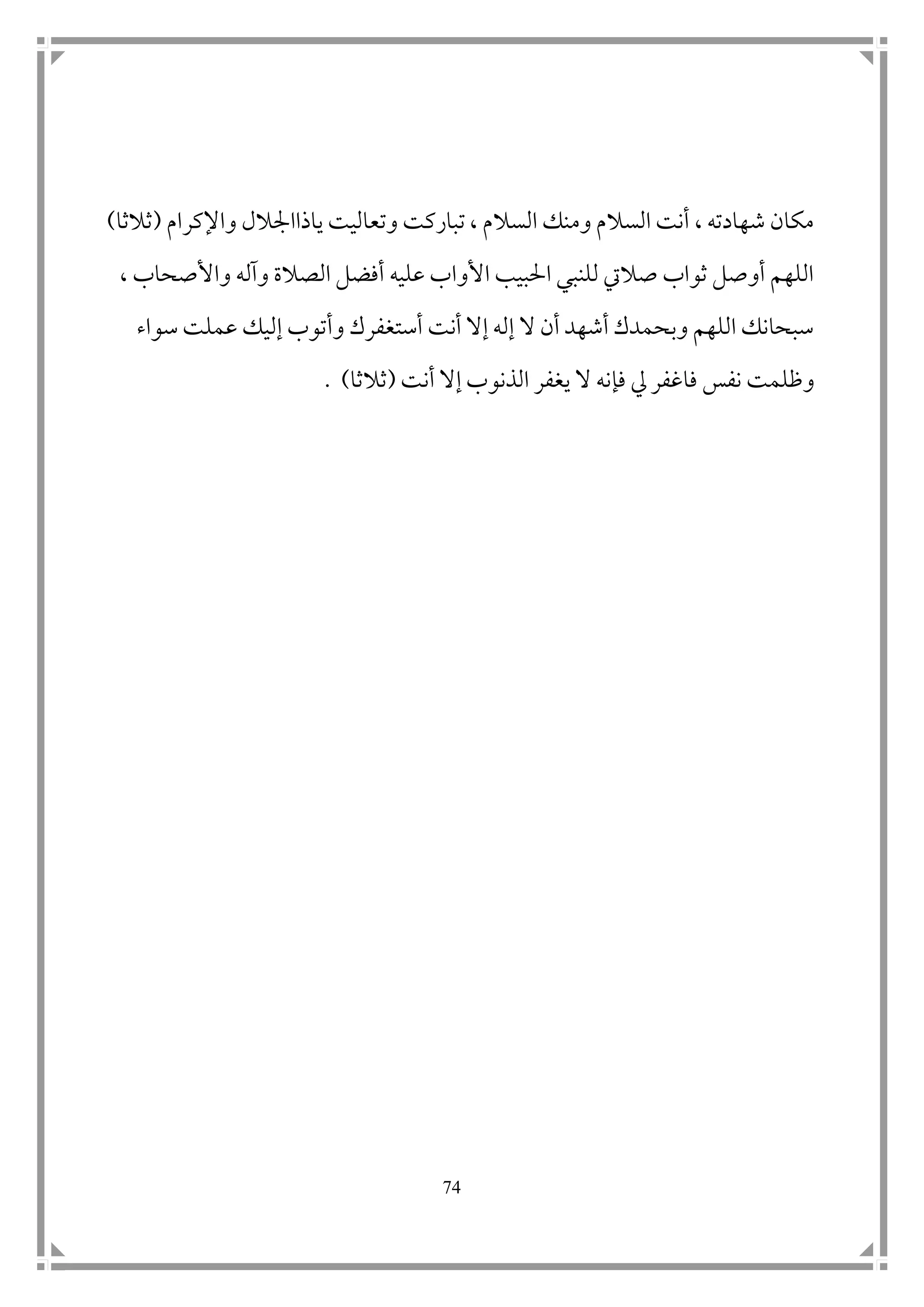 74
‫ياذا‬ ‫وتعاليت‬ ‫تباركت‬ ، ‫السالم‬ ‫ومنك‬ ‫السالم‬ ‫أنت‬ ، ‫شهادته‬ ‫مكان‬‫ا‬‫مجالل‬‫واإلكرام‬(‫ثالثا‬)
، ‫واألصحاب‬ ‫وآله‬ ‫الصالة‬ ‫أفضل‬ ‫عليه‬ ‫األواب‬ ‫احلبيب‬ ‫للنبي‬ ‫صاليت‬ ‫ثواب‬ ‫أوصل‬ ‫اللهم‬
‫وأ‬ ‫أستغفرك‬ ‫أنت‬ ‫إال‬ ‫إله‬ ‫ال‬ ‫أن‬ ‫أشهد‬ ‫وبحمدك‬ ‫اللهم‬ ‫سبحانك‬‫سواء‬ ‫عملت‬ ‫إليك‬ ‫توب‬
‫نفس‬ ‫وظلمت‬‫فا‬‫يل‬ ‫غفر‬‫أنت‬ ‫إال‬ ‫الذنوب‬ ‫يغفر‬ ‫ال‬ ‫فإنه‬(‫ثالثا‬. )
 