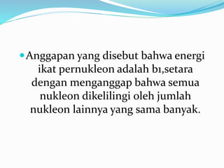 Anggapan yang disebut bahwa energi
ikat pernukleon adalah b1,setara
dengan menganggap bahwa semua
nukleon dikelilingi oleh jumlah
nukleon lainnya yang sama banyak.
 