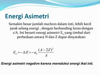 Energi Asimetri
Semakin besar jumlah nucleon dalam inti, lebih kecil
jarak selang energi , dengan berbanding lurus dengan
1/A. Ini berarti energi asimetri Ea yang timbul dari
perbedaan antara N dan Z dapat dinyatakan:
A
ZA
aEEa
2
4
)2( 

Energi asimetri negative karena mereduksi energi ikat inti.
 