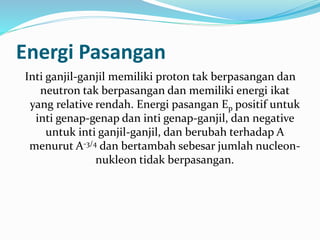 Energi Pasangan
Inti ganjil-ganjil memiliki proton tak berpasangan dan
neutron tak berpasangan dan memiliki energi ikat
yang relative rendah. Energi pasangan Ep positif untuk
inti genap-genap dan inti genap-ganjil, dan negative
untuk inti ganjil-ganjil, dan berubah terhadap A
menurut A-3/4 dan bertambah sebesar jumlah nucleon-
nukleon tidak berpasangan.
 