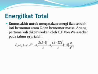 EnergiIkat Total
 Rumus akhir untuk menyatakan energi ikat sebuah
inti bernomor atom Z dan bernomor massa A yang
pertama kali dikemukakan oleh C.F Von Weizsacker
pada tahun 1935 ialah:
  4/3
5
2
43
3/2
21 0,
)2()1(
A
a
A
ZA
a
A
ZZ
aAaAaEb 




 