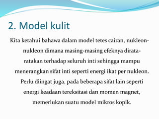 2. Model kulit
Kita ketahui bahawa dalam model tetes cairan, nukleon-
nukleon dimana masing-masing efeknya dirata-
ratakan terhadap seluruh inti sehingga mampu
menerangkan sifat inti seperti energi ikat per nukleon.
Perlu diingat juga, pada beberapa sifat lain seperti
energi keadaan tereksitasi dan momen magnet,
memerlukan suatu model mikros kopik.
 