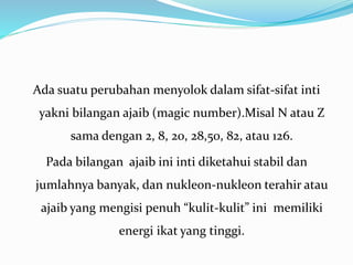 Ada suatu perubahan menyolok dalam sifat-sifat inti
yakni bilangan ajaib (magic number).Misal N atau Z
sama dengan 2, 8, 20, 28,50, 82, atau 126.
Pada bilangan ajaib ini inti diketahui stabil dan
jumlahnya banyak, dan nukleon-nukleon terahir atau
ajaib yang mengisi penuh “kulit-kulit” ini memiliki
energi ikat yang tinggi.
 